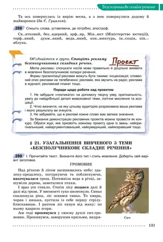 131
Áåçñïîëó÷íèêîâå ñêëàäíå ðå÷åííÿ
Òà îñü ïîâåðíóëàñü іç âèðіþ âåñíà, à ç íåþ ïîâåðíóëèñÿ äîäîìó é
æàéâîðîíêè (Çà Є. Ãóöàëîì).
Спишіть слова, уставляючи, де потрібно, апостроф.
Ñâ..ÿòêîâèé, áåç..ÿäåðíèé, àðô..ÿð, Ìіí..þñò (Ìіíіñòåðñòâî þñòèöії),
òîðô..ÿíèé, äóõì..ÿíèé, ìåäâ..ÿíèé, êîí..þíêòóðà, іí..єêöіÿ, ïіâ..-
ÿáëóêà.
Îá’єäíàéòåñÿ â ãðóïè. Ñòâîðіòü ðåêëàìó
áåçñïîëó÷íèêîâèõ ñêëàäíèõ ðå÷åíü.
Мета реклами: спонукати носіїв мови правильно й доцільно вживати
в мовленні безсполучникові складні речення.
Форми презентації реклами можуть бути такими: інсценізація; словес-ї
ний опис реклами на телебаченні; реклама, яка звучить на радіо; реклама
в журналі; рекламний плакат тощо.
Поради щодо роботи над проектом
1. Не забудьте «покликати» на допомогу творчу уяву, оригінальність,
увагу до найдрібнішої деталі мовознавчої теми, логічне мислення та асо-
ціації.
2. Чітко визначте, на яку цільову аудиторію розрахована ваша реклама
і якого результату ви очікуєте.
3. Не забувайте, що в рекламі кожне слово має велике значення.
За бажання демонстрацію рекламних проектів можна провести як кон-
курс. Обрати журі, яке присвоїть кожному проекту одне із звань: найори-
гінальніший, найаргументованіший, найкумедніший, найяскравіший тощо.
§ 21. ÓÇÀÃÀËÜÍÅÍÍß ÂÈÂ×ÅÍÎÃÎ Ç ÒÅÌÈ
«ÁÅÇÑÏÎËÓ×ÍÈÊÎÂÅ ÑÊËÀÄÍÅ ÐÅ×ÅÍÍß»
І. Прочитайте текст. Визначте його тип і стиль мовлення. Доберіть свій варі-
ант заголовка.
ÃÐÎÌÎÂÈÊ
Íàä ðі÷êîþ é ëіñîì çàñèíþâàëîñü íåáî: çäà-
ëåêó-ïðåäàëåêó, ïîãóðêóþ÷è òà ïîáëèñêóþ÷è,
íàêî÷óâàëàñÿ ãðîçà. Ïîòåìíіëà âîäà â ðі÷öі, çà-
øóìіëè äåðåâà, çàìåòàëèñÿ ïòàõè.
І âðàç óñå ñòèõëî. Ñòîãіí ëіñó ïîäàâñÿ äàëі é
äàëі âіä ãðîçè. Ó âèñîêîñòі ñóõî øåëåñíóëî. Ñèíüî
ñïàëàõíóëà ðіêà, ëіñ îñÿÿâñÿ ñèíüî. Òî õìàðà,
÷îðíà і íèçüêà, ïóñòèëà іç ñåáå ïåðøó ñòðіëó-
áëèñêàâèöþ. І ðàïòîì ëіñ îõíóâ âіä æàõó: ïî
íüîìó âäàðèëî çãîðè.
Àæ òîäі ïðîêèíóâñÿ ó ñâîєìó äóïëі ñè÷-ãðî-
ìîâèê. Ïðîêèíóâñÿ, çàâîðóøèâ êðèëüìè, âèäðÿ-
288
289
Ñè÷
 