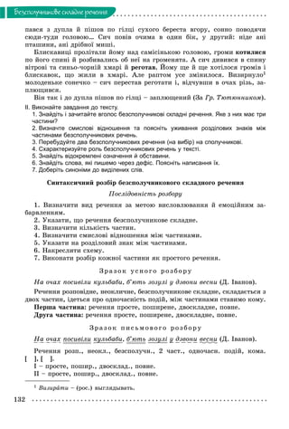 132
Áåçñïîëó÷íèêîâå ñêëàäíå ðå÷åííÿ
ïàâñÿ ç äóïëà é ïіøîâ ïî ãіëöі ñóõîãî áåðåñòà âãîðó, ñîííî ïîâîäÿ÷è
ñþäè-òóäè ãîëîâîþ… Ñè÷ ïîâіâ î÷èìà â îäèí áіê, ó äðóãèé: íіäå àíі
ïòàøèíè, àíі äðіáíîї ìèøі.
Áëèñêàâèöі ïðîëіòàëè éîìó íàä ñàìіñіíüêîþ ãîëîâîþ, ãðîìè êîòèëèñÿ
ïî éîãî ñïèíі é ðîçáèâàëèñü îá íåї íà ãðîìåíÿòà. À ñè÷ äèâèâñÿ â ñïèíó
âіòðîâі òà ñèíüî-÷îðíіé õìàðі é ðåãîòàâ. Éîìó ùå é ùå õîòіëîñÿ ãðîìіâ і
áëèñêàâîê, ùî æèëè â õìàðі. Àëå ðàïòîì óñå çìіíèëîñÿ. Âèçèðíóëî1
ìîëîäåíüêå ñîíå÷êî – ñè÷ ïåðåñòàâ ðåãîòàòè і, âіä÷óâøè â î÷àõ ðіçü, çà-
ïëþùèâñÿ.
Âіí òàê і äî äóïëà ïіøîâ ïî ãіëöі – çàïëþùåíèé (Çà Ãð. Òþòþííèêîì).
ІІ. Виконайте завдання до тексту.
1. Знайдіть і зачитайте вголос безсполучникові складні речення. Яке з них має три
частини?
2. Визначте смислові відношення та поясніть уживання розділових знаків між
частинами безсполучникових речень.
3. Перебудуйте два безсполучникових речення (на вибір) на сполучникові.
4. Схарактеризуйте роль безсполучникових речень у тексті.
5. Знайдіть відокремлені означення й обставини.
6. Знайдіть слова, які пишемо через дефіс. Поясніть написання їх.
7. Доберіть синоніми до виділених слів.
Ñèíòàêñè÷íèé ðîçáіð áåçñïîëó÷íèêîâîãî ñêëàäíîãî ðå÷åííÿ
Ïîñëіäîâíіñòü ðîçáîðó
1. Âèçíà÷èòè âèä ðå÷åííÿ çà ìåòîþ âèñëîâëþâàííÿ é åìîöіéíèì çà-
áàðâëåííÿì.
2. Óêàçàòè, ùî ðå÷åííÿ áåçñïîëó÷íèêîâå ñêëàäíå.
3. Âèçíà÷èòè êіëüêіñòü ÷àñòèí.
4. Âèçíà÷èòè ñìèñëîâі âіäíîøåííÿ ìіæ ÷àñòèíàìè.
5. Óêàçàòè íà ðîçäіëîâèé çíàê ìіæ ÷àñòèíàìè.
6. Íàêðåñëèòè ñõåìó.
7. Âèêîíàòè ðîçáіð êîæíîї ÷àñòèíè ÿê ïðîñòîãî ðå÷åííÿ.
Çðà çî ê ó ñíî ãî ðîç áîðó
Íà î÷àõ ïîñèâіëè êóëüáàáè, á’þòü çîçóëі ó äçâîíè âåñíè (Ä. Іâàíîâ).
Ðå÷åííÿ ðîçïîâіäíå, íåîêëè÷íå, áåçñïîëó÷íèêîâå ñêëàäíå, ñêëàäàєòüñÿ ç
äâîõ ÷àñòèí, іäåòüñÿ ïðî îäíî÷àñíіñòü ïîäіé, ìіæ ÷àñòèíàìè ñòàâèìî êîìó.
Ïåðøà ÷àñòèíà: ðå÷åííÿ ïðîñòå, ïîøèðåíå, äâîñêëàäíå, ïîâíå.
Äðóãà ÷àñòèíà: ðå÷åííÿ ïðîñòå, ïîøèðåíå, äâîñêëàäíå, ïîâíå.
Çðà çî ê ïèñüìî âî ã î ðîçáîðó
Íà î÷àõ ïîñèâіëè êóëüáàáè, á’þòü çîçóëі ó äçâîíè âåñíè (Ä. Іâàíîâ).
Ðå÷åííÿ ðîçï., íåîêë., áåçñïîëó÷í., 2 ÷àñò., îäíî÷àñí. ïîäіé, êîìà.
[ ], [ ].
І – ïðîñòå, ïîøèð., äâîñêëàä., ïîâíå.
ІІ – ïðîñòå, ïîøèð., äâîñêëàä., ïîâíå.
1 Âèçèðàòè – (ðîñ.) âûãëÿäûâàòü.
 