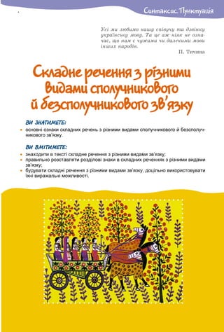 Ñêëàäíå ðå÷åííÿ ç ð³çíèìèÑêëàäíå ðå÷åííÿ ç ð³çíèìè
âèäàìè ñïîëó÷íèêîâîãîâèäàìè ñïîëó÷íèêîâîãî
é áåçñïîëó÷íèêîâîãî çâ’ÿçêóé áåçñïîëó÷íèêîâîãî çâ’ÿçêó
Óñі ìè ëþáèìî íàøó ñïіâó÷ó òà äçâіíêó
óêðàїíñüêó ìîâó. Òà öå àæ íіÿê íå îçíà-
÷àє, ùî íàì є ÷óæèìè ÷è äàëåêèìè ìîâè
іíøèõ íàðîäіâ.
Ï. Òè÷èíà
Ñèíòàêñèñ. Ïóíêòóàöiÿ
ВИ ЗНАТИМЕТЕ:
 основні ознаки складних речень з різними видами сполучникового й безсполуч-
никового зв’язку.
ВИ ВМІТИМЕТЕ:
 знаходити в тексті складне речення з різними видами зв’язку;
 правильно розставляти розділові знаки в складних реченнях з різними видами
зв’язку;
 будувати складні речення з різними видами зв’язку, доцільно використовувати
їхні виражальні можливості.
 