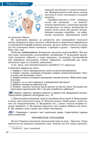14
Ïîâòîðåííÿ âèâ÷åíîãî
êðàùîìó ðîçóìіííþ òà çàïàì’ÿòîâóâàí-
íþ. Âèêîðèñòîâóþ÷è öåé ìåòîä, ìîæíà
äîñòóïíî é ëåãêî ïîÿñíþâàòè ñêëàäíèé
ìàòåðіàë.
Ñêðàéáіíã (âіä àíãë. scribe – íàêèäàòè
åñêіçè àáî ìàëþíêè) – öå íîâіòíÿ1
òåõíіêà ïðåçåíòàöії, ó ÿêіé ìîâà îðàòîðà
іëþñòðóєòüñÿ «íà ëüîòó» ìàëþíêàìè íà
åêðàíі, áіëіé äîøöі àáî àðêóøі ïàïåðó.
Іíøèìè ñëîâàìè, ñêðàéáіíã – öå çîáðà-
æåííÿ ìàëþíêіâ, ïåðåòâîðåííÿ ðå÷åé
íà âіçóàëüíі îáðàçè.
ßê çàçíà÷àþòü ôàõіâöі, çà äîïîìîãîþ öієї іííîâàöіéíîї òåõíîëîãії
ìîæíà ïðèâåðíóòè óâàãó ñëóõà÷іâ, çàáåçïå÷èòè їõ äîäàòêîâîþ іíôîðìàöієþ
òà âèîêðåìèòè ãîëîâíі ìîìåíòè äîïîâіäі. Äî ðå÷і, ðîáîòà â÷èòåëÿ íà óðîöі
ïіä ÷àñ ïîÿñíåííÿ íîâîãî ìàòåðіàëó ç êðåéäîþ â ðóêàõ – ïðèêëàä ñêðàé-
áіíãó. Îñü òàê!
Îñîáëèâó çàöіêàâëåíіñòü, áåçïåðå÷íî, âèêëèêàє âіäåîñêðàéáіíã. Âіí ìàє
òàêі âèäè: ìàëüîâàíèé, àïëіêàöіéíèé, îíëàéíîâèé. Ó ìàëüîâàíіé ïðåçåí-
òàöії õóäîæíèê çîáðàæóє â êàäðі êàðòèíêè, ïіêòîãðàìè. Àïëіêàöіéíèé
âèä ïåðåäáà÷àє íàêëàäàííÿ ãîòîâèõ çîáðàæåíü, îíëàéíîâèé äàє çìîãó
ìîíòóâàòè âіäåî çà ãîòîâèìè øàáëîíàìè.
À âè, äðóçі, óæå âèêîðèñòîâóâàëè ñêðàéáіíã? (Іç æóðíàëó).
ІІ. Виконайте завдання до тексту.
1. Наведіть з тексту приклади речень, різних за метою висловлювання.
2. Знайдіть речення, ускладнені вставними словами (словосполученнями). Пояс-
ніть роль цих конструкцій у тексті.
3. Знайдіть речення, ускладнені однорідними членами речення. Обґрунтуйте розді-
лові знаки.
4. З’ясуйте, чи є в тексті звертання. А відокремлена обставина?
5. Доберіть синоніми до виділених слів.
6. Складіть і запишіть питальне просте речення за змістом тексту. Послухайте ре-
чення ваших однокласників. Яке з них вам сподобалося найбільше?
Знайдіть помилки у вживанні зворотів та окремих слів. Відредагуйте речення.
Скористайтеся рубрикою «Антисуржик» на с. 16.
1. Ïðî÷èòàâøè îïîâіäàííÿ, ìåíі íå ñïîäîáàâñÿ éîãî ãåðîé. 2. Âèðóøèâøè
â ïîõіä, íàì óñìіõàëîñÿ ñîíöå. 3. ×èòàþ÷è ðîìàí «×îðíà ðàäà», ïîäії ñòà-
þòü óñå íàïðóæåíіøèìè. 4. Âіäêðèâøè î÷і, ó âіêíî ëëєòüñÿ ÿñêðàâå ñî-
íÿ÷íå ïðîìіííÿ. 5. Íà ïðîòÿçі êîðîòêîãî ÷àñó íîâèíà îáіéøëà âñå ìіñòî.
6. Ìè çðîáèìî ñâîþ ñïðàâó ïðè ëþáèõ îáñòàâèíàõ.
І. Перекладіть і запишіть текст українською мовою. Скористайтеся поданим
нижче словничком.
ÓÊÐÀÈÍÑÊÀß ÃÎËËÀÍÄÈß
Íà þãå Óêðàèíû íàõîäèòñÿ óíèêàëüíûé ãîðîä íà âîäå – Âèëêîâî. Ãîðîä
ïðèþòèëñÿ íà ðàçâèëêå äóíàéñêèõ ãèðë. Ðàíüøå âñå åãî óëèöû ïðåäñòàâ-
1 Íîâ òíіé – (ðîñ.) íîâåéøèé.
10
11
 