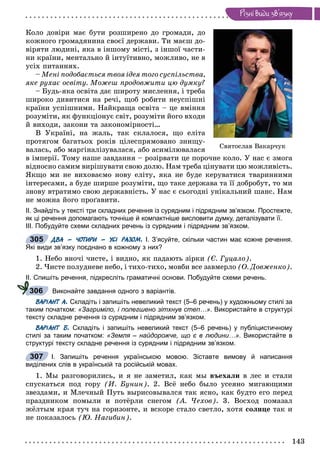 143
Ðiçíi âèäè çâ’ÿçêó
Ñâÿòîñëàâ Âàêàð÷óê
Êîëî äîâіðè ìàє áóòè ðîçøèðåíî äî ãðîìàäè, äî
êîæíîãî ãðîìàäÿíèíà ñâîєї äåðæàâè. Òè ìàєø äî-
âіðÿòè ëþäèíі, ÿêà â іíøîìó ìіñòі, ç іíøîї ÷àñòè-
íè êðàїíè, ìåíòàëüíî é іíòóїòèâíî, ìîæëèâî, íå â
óñіõ ïèòàííÿõ.
– Ìåíі ïîäîáàєòüñÿ òâîÿ іäåÿ òîãî ñóñïіëüñòâà,
ÿêå ðóõàє îñâіòó. Ìîæåø ïðîäîâæèòè öþ äóìêó?
– Áóäü-ÿêà îñâіòà äàє øèðîòó ìèñëåííÿ, і òðåáà
øèðîêî äèâèòèñÿ íà ðå÷і, ùîá ðîáèòè íåóñïіøíі
êðàїíè óñïіøíèìè. Íàéêðàùà îñâіòà – öå âìіííÿ
ðîçóìіòè, ÿê ôóíêöіîíóє ñâіò, ðîçóìіòè éîãî âõîäè
é âèõîäè, çàêîíè òà çàêîíîìіðíîñòі…
Â Óêðàїíі, íà æàëü, òàê ñêëàëîñÿ, ùî åëіòà
ïðîòÿãîì áàãàòüîõ ðîêіâ öіëåñïðÿìîâàíî çíèùó-
âàëàñü, àáî ìàðãіíàëіçóâàëàñÿ, àáî àñèìіëþâàëàñÿ
â іìïåðії. Òîìó íàøå çàâäàííÿ – ðîçіðâàòè öå ïîðî÷íå êîëî. Ó íàñ є çìîãà
âіäíîñíî ñàìèì âèðіøóâàòè ñâîþ äîëþ. Íàì òðåáà öіíóâàòè öþ ìîæëèâіñòü.
ßêùî ìè íå âèõîâàєìî íîâó åëіòó, ÿêà íå áóäå êåðóâàòèñÿ òâàðèííèìè
іíòåðåñàìè, à áóäå øèðøå ðîçóìіòè, ùî òàêå äåðæàâà òà її äîáðîáóò, òî ìè
çíîâó âòðàòèìî ñâîþ äåðæàâíіñòü. Ó íàñ є ñüîãîäíі óíіêàëüíèé øàíñ. Íàì
íå ìîæíà éîãî ïðîґàâèòè.
ІІ. Знайдіть у тексті три складних речення із сурядним і підрядним зв’язком. Простежте,
як ці речення допомагають точніше й компактніше висловити думку, деталізувати її.
ІІІ. Побудуйте схеми складних речень із сурядним і підрядним зв’язком.
ДВА – ЧОТИРИ – УСІ РАЗОМ. І. З’ясуйте, скільки частин має кожне речення.
Які види зв’язку поєднано в кожному з них?
1. Íåáî âíî÷і ÷èñòå, і âèäíî, ÿê ïàäàþòü çіðêè (Є. Ãóöàëî).
2. ×èñòå ïîëóäíåâå íåáî, і òèõî-òèõî, ìîâáè âñå çàâìåðëî (Î. Äîâæåíêî).
ІІ. Спишіть речення, підкресліть граматичні основи. Побудуйте схеми речень.
Виконайте завдання одного з варіантів.
ВАРІАНТ А. Складіть і запишіть невеликий текст (5–6 речень) у художньому стилі за
таким початком: «Загриміло, і полегшено зітхнув степ…». Використайте в структурі
тексту складне речення із сурядним і підрядним зв’язком.
ВАРІАНТ Б. Складіть і запишіть невеликий текст (5–6 речень) у публіцистичному
стилі за таким початком: «Земля – найдорожче, що є в людини…». Використайте в
структурі тексту складне речення із сурядним і підрядним зв’язком.
І. Запишіть речення українською мовою. Зіставте вимову й написання
виділених слів в українській та російській мовах.
1. Ìû ðàçãîâîðèëèñü, è ÿ íå çàìåòèë, êàê ìû âúåõàëè â ëåñ è ñòàëè
ñïóñêàòüñÿ ïîä ãîðó (È. Áóíèí). 2. Âñё íåáî áûëî óñåÿíî ìèãàþùèìè
çâåçäàìè, è Ìëå÷íûé Ïóòü âûðèñîâûâàëñÿ òàê ÿñíî, êàê áóäòî åãî ïåðåä
ïðàçäíèêîì ïîìûëè è ïîòёðëè ñíåãîì (À. ×åõîâ). 3. Âîñõîä ïîìàçàë
æёëòûì êðàÿ òó÷ íà ãîðèçîíòå, è âñêîðå ñòàëî ñâåòëî, õîòÿ ñîëíöå òàê è
íå ïîêàçàëîñü (Þ. Íàãèáèí).
305
306
307
 