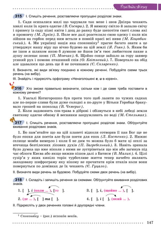 147
Ðiçíi âèäè çâ’ÿçêó
І. Спишіть речення, розставляючи пропущені розділові знаки.
1. Ñàäè îñèïàëèñÿ ìèëі ùî ÷àðóâàëè òàê ìåíå і çíîâ Äíіïðà ÷åêàþòü
õâèëі êîëè їõ êðèãà îäÿãíå (Â. Ñîñþðà). 2. ß âèìêíó ñâіòëî é çàïàëþ ñâі÷ó
і ïðèíåñó іç ñàäó ïіçíі êâіòè і äîù äî ðàíêó áóäå øåïîòіòè ñâÿòі ñëîâà ÿêі
ÿ ïðîìîâ÷ó (Ì. Ëóêіâ). 3. Ïîëå âñå äàëі ðîçñòåëÿëî ñâîþ îäåæó і êîëè âіí
çіéøîâ íà ãîðáîê ïåðåä íèì âñòàëè â ïîâíіé êðàñі âñі íèâè (Ì. Êîöþáèí-
ñüêèé). 4. Ìè óêðàїíöі íàöіÿ ÿêà ñïîêîíâіêó1 ïðàãíå áàãàòî çíàòè à öå
óòâåðäæóє íàøó âіðó ùî âі÷íî áóäåìî íà öіé çåìëі (ß. Ãîÿí). 5. ßêèì áè
íå іøîâ ÿ øëÿõîì ÿêîþ á äóìêîþ íå éøîâ іì’ÿ òâîє ëþáèñòêîì ïàõíå à
äóøó ïåëåíàє øîâê (Ï. Ìîâ÷àí). 6. Ùîéíî ñîíöå çàéøëî çà ãîðó çàâìåð
óñÿêèé ðóõ і ïîìîâê ïòàøèíèé ñïіâ (Î. Êâіòíåâèé). 7. Ïîâåðòàëî íà îáіä
àëå çäàâàëîñÿ ùî äåíü ùå é íå ïî÷èíàâñÿ (Ñ. Ñêëÿðåíêî).
ІІ. Визначте, які види зв’язку поєднано в кожному реченні. Побудуйте схеми трьох
речень (на вибір).
ІІІ. Знайдіть і підкресліть орфограму «Ненаголошені е, и в корені».
Хто зможе правильно визначити, скільки ком і де саме треба поставити в
кожному реченні?
1. Óçàãàëі Êîòèãîðîøêî áóâ ïðîòè òîãî ùîá ëàçèòè ïî ÷óæèõ ñàäêàõ
àëå ïî-ïåðøå ñëèâè áóëè äóæå ñîëîäêі à ïî-äðóãå ó Âіòüêè Ãîðîáöÿ áðàêó-
âàëî ãðîøåé íà øîêîëàä (Â. ×åìåðèñ).
2. Êîëè çàäçâîíèòü ñîí-òðàâà â äіáðîâі і îáіçâóòüñÿ â íåáі ëåáåäі çåìëÿ
ñâÿòêîâó îäÿãíå îáíîâó é âåñíÿíêè çàêðóæëÿþòü ïî âîäі (Ì. Ñòåëüìàõ).
І. Спишіть речення, розставляючи пропущені розділові знаки. Обґрунтуйте
вживання розділових знаків.
1. Áî ïàì’ÿòàéòå ùî íà öіé ïëàíåòі âіäêîëè ñîòâîðèâ її ïàí Áîã ùå íå
áóëî åïîõè äëÿ ïîåòіâ àëå áóëè ïîåòè äëÿ åïîõ (Ë. Êîñòåíêî). 2. Íèæíє
ñåëèùå ìîâáè âèìåðëî і êîëè á íå äèì òî ìîæíà áóëî á ìàòè öі îñåëі çà
âòå÷èùà áåçòіëåñíèõ ëіñîâèõ äóõіâ (Ï. Çàãðåáåëüíèé). 3. Íàâіòü çðèíàëà
áóëî äóìêà ùî âæå íіêîëè ç íèìè íå çóñòðіíåòüñÿ ùî âіí àáî çàãèíóâ ïіä
÷àñ îáëîãè Êèєâà àáî ÿêùî âèæèâ ïіøîâ äàëі ç Áàòèєì (Â. Ìàëèê). 4. Öіëі
ñóçіð’ÿ ó ÿêèõ êèïіëî òîðіê òóðáîòëèâå æèòòÿ òåïåð íà÷åáòî ÿâëÿþòü
çàêîäîâàíó øèôðîãðàìó ÿêó íіêîìó íå ïðî÷èòàòè êðіì ïòàõіâ êîëè âîíè
ïîâåðíóòüñÿ ïî äîìіâêàõ äå їõ ÷åêàþòü (Є. Ãóöàëî).
ІІ. Визначте види речень за будовою. Побудуйте схеми двох речень (на вибір).
І. Складіть і запишіть речення за схемами. Обґрунтуйте вживання розділових
знаків.
1. [ ], і (êîëè … ), [òî ]. 3. [ ], і, (ùîéíî … ), [ ].
2. (äå … ), [ ] òà [ ]. 4. [ ], і [ ], (ÿêèé … ).
ІІ. Підкресліть у двох реченнях головні й другорядні члени.
1 Ñïîêîíâ êó – (ðîñ.) èñïîêîí âåêîâ.
315
316
317
318
 