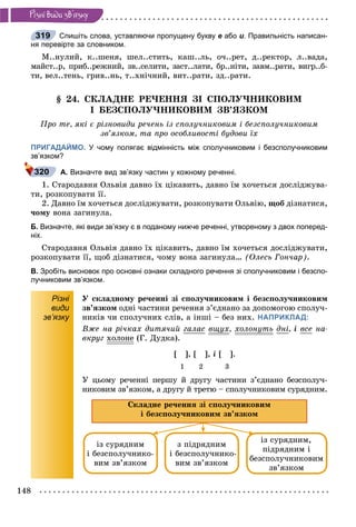 148
Ðiçíi âèäè çâ’ÿçêó
Спишіть слова, уставляючи пропущену букву е або и. Правильність написан-
ня перевірте за словником.
Ì..íóëèé, ê..øåíÿ, øåë..ñòèòü, êàø..ëü, î÷..ðåò, ä..ðåêòîð, ë..âàäà,
ìàéñò..ð, ïðèá..ðåæíèé, çâ..ñåëèòè, çàñò..ëàòè, áð..íіòè, çàâì..ðàòè, âèãð..á-
òè, âåë..òåíü, ãðèâ..íü, ò..õíі÷íèé, âèò..ðàòè, çä..ðàòè.
§ 24. ÑÊËÀÄÍÅ ÐÅ×ÅÍÍß ÇІ ÑÏÎËÓ×ÍÈÊÎÂÈÌ
І ÁÅÇÑÏÎËÓ×ÍÈÊÎÂÈÌ ÇÂ’ßÇÊÎÌ
Ïðî òå, ÿêі є ðіçíîâèäè ðå÷åíü іç ñïîëó÷íèêîâèì і áåçñïîëó÷íèêîâèì
çâ’ÿçêîì, òà ïðî îñîáëèâîñòі áóäîâè їõ
ПРИГАДАЙМО. У чому полягає відмінність між сполучниковим і безсполучниковим
зв’язком?
А. Визначте вид зв’язку частин у кожному реченні.
1. Ñòàðîäàâíÿ Îëüâіÿ äàâíî їõ öіêàâèòü, äàâíî їì õî÷åòüñÿ äîñëіäæóâà-
òè, ðîçêîïóâàòè її.
2. Äàâíî їì õî÷åòüñÿ äîñëіäæóâàòè, ðîçêîïóâàòè Îëüâіþ, ùîá äіçíàòèñÿ,
÷îìó âîíà çàãèíóëà.
Б. Визначте, які види зв’язку є в поданому нижче реченні, утвореному з двох поперед-
ніх.
Ñòàðîäàâíÿ Îëüâіÿ äàâíî їõ öіêàâèòü, äàâíî їì õî÷åòüñÿ äîñëіäæóâàòè,
ðîçêîïóâàòè її, ùîá äіçíàòèñÿ, ÷îìó âîíà çàãèíóëà… (Îëåñü Ãîí÷àð).
В. Зробіть висновок про основні ознаки складного речення зі сполучниковим і безспо-
лучниковим зв’язком.
Різні
види
зв’язку
Ó ñêëàäíîìó ðå÷åííі çі ñïîëó÷íèêîâèì і áåçñïîëó÷íèêîâèì
çâ’ÿçêîì îäíі ÷àñòèíè ðå÷åííÿ ç’єäíàíî çà äîïîìîãîþ ñïîëó÷-
íèêіâ ÷è ñïîëó÷íèõ ñëіâ, à іíøі – áåç íèõ. НАПРИКЛАД:
Âæå íà ðі÷êàõ äèòÿ÷èé ãàëàñ âùóõùó , õîëîíóòüó äíі, і âñå íà-
âêðóã õîëîíå (Ã. Äóäêà).
[ ], [ ], і [ ].
1 2 3
Ó öüîìó ðå÷åííі ïåðøó é äðóãó ÷àñòèíè ç’єäíàíî áåçñïîëó÷-
íèêîâèì çâ’ÿçêîì, à äðóãó é òðåòþ – ñïîëó÷íèêîâèì ñóðÿäíèì.
Ñêëàäíå ðå÷åííÿ çі ñïîëó÷íèêîâèì
і áåçñïîëó÷íèêîâèì çâ’ÿçêîì
іç ñóðÿäíèì
і áåçñïîëó÷íèêî-
âèì çâ’ÿçêîì
ç ïіäðÿäíèì
і áåçñïîëó÷íèêî-
âèì çâ’ÿçêîì
іç ñóðÿäíèì,
ïіäðÿäíèì і
áåçñïîëó÷íèêîâèì
çâ’ÿçêîì
319
320
 