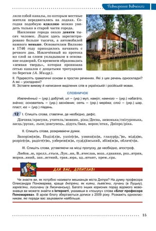 Ïîâòîðåííÿ âèâ÷åíîãî
ëÿëè ñîáîé êàíàëû, ïî êîòîðûì ìåñòíûå
æèòåëè ïåðåäâèãàëèñü íà ëîäêàõ. Ñå-
ãîäíÿ ïîäîáíóþ èäèëëèþ ìîæíî óâè-
äåòü òîëüêî â ñòàðîé ÷àñòè ãîðîäà.
Íàñåëåíèå ãîðîäà îêîëî äåâÿòè òû-
ñÿ÷ ÷åëîâåê. Ëîäîê çäåñü çàðåãèñòðè-
ðîâàíî áîëüøå òûñÿ÷è, à àâòîìîáèëåé
íàìíîãî ìåíüøå. Îñíîâàòåëÿì Âèëêîâî
â 1746 ãîäó ïðèõîäèëîñü íà÷èíàòü ñ
ðå÷íîãî äíà. Èçâëå÷ёííûé èç ïðîòîêà
èë ñëîé çà ñëîåì óêëàäûâàëè â îñíîâà-
íèå ïîäâîðèé. Ñî âðåìåíåì îáðàçîâàëàñü
«çåìíàÿ òâåðäü», êîòîðàÿ ïðîíèçàíà
ñåòüþ êàíàëîâ ñ äîùàòûìè òðîòóàðàìè
ïî áåðåãàì (À. Ìàçóð).
ІІ. Підкресліть граматичні основи в простих реченнях. Які з цих речень односкладні?
А які – ускладнені?
ІІІ. Зіставте вимову й написання виділених слів в українській і російській мовах.
СЛОВНИЧОК
Извлечённый –й (укр.) добýтий; ил –л (укр.) мул, намýл; намного – (укр.) набагáто,
знáчно; основатель – (укр.) заснóвник; сеть – (укр.) мерéжа; слой –й (укр.) шар,
пласт; юг – (укр.) пíвдень.
І. Спишіть слова, ставлячи, де необхідно, дефіс.
Äіâ÷èíà/êðàñóíÿ, ó÷èòåëü/ìîâíèê, ðіêà/Äåñíà, çèìîíüêà/ñíіãóðîíüêà,
çàєöü/ðóñàê, ëüîí/äîâãóíåöü, äіäóñü/Іâàí, âîðîí/ïòàõ, Äíіïðî/ðіêà.
ІІ. Спишіть слова, розкриваючи дужки.
Çàïîðіæ(æ)ÿ, Ïîäіë(ë)ÿ, óçëіñ(ñ)ÿ, óçâèø(ø)ÿ, ãëàçóð(ð,’)þ, ìіä(ä)þ,
ðîçðіñ(ñ)ÿ, ðàäіñò(ò)þ, óçáåðåæ(æ)ÿ, ñóä(ä)іâñüêèé, çáіæ(æ)ÿ, îáëè÷(÷)ÿ.
ІІІ. Спишіть слова, уставляючи на місці пропуску, де необхідно, апостроф.
Ëþáîâ..þ, ïðîëë..єòüñÿ, Ëóê..ÿí, Â..ÿ÷åñëàâ, âîçç..єäíàííÿ, ðîç..ÿòðèâ,
ìîðêâ..ÿíèé, çàï..ÿñòíèé, ãðàâ..þðà, àä..þòàíò, ïðåì..єðà.
Чи знаєте ви, як потрібно називати мешканців міста Дніпра? На думку професора
Олександра Пономарева, краще дніпряни, як кияни, львів’яни, лучани (в Луцьку),и
харків’яни, лисичани (в Лисичанську). Багато інших корисних порад відомого мово-и
знавця ви можете знайти в Інтернеті, указавши в «пошуку» слова «Блог професора
Пономарева». В архіві блогу зберігаються дописи з 2009 року. Розкажіть одноклас-
никам, які поради вас зацікавили найбільше.
12
 