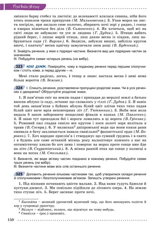 150
Ðiçíi âèäè çâ’ÿçêó
çìіíèëî áàðâó ñòåáåë òà ëèñòêіâ: äî çåëåíàâîñòі âëèëàñÿ ñèâèíà, íіáè éîãî
õòîñü ïîïåëîì òðîõè ïðèòðóñèâ (Ì. Ìàëèíîâñüêà). 3. Óïàâ ìîðîç íà ëèñ-
òÿ ïîñіðіëå, ÿðè çàñëàëî ñèâå ïîëîòíî, çáèðàþòü íî÷і çîðі ó ðÿäíî, і ñîíöå
â õìàðàõ íіæèòüñÿ áåç äіëà (Â. Ñèìîíåíêî). 4. ßê õî÷åòüñÿ, ùîá âñі íà
ñâіòі ëþäè íå çàáóâàëè: òè óñå æ ëþäèíà (Ã. Äóäêà). 5. Ïòèöþ âàáèòü
ðіäíèé áåðåã, і ëèøàє âèðіé ïòèöÿ, ëèø äèõíå âåñíà іç ïіâäíÿ, ëèø íà-
áðóíÿòüñÿ ñàäè (І. Âèðãàí). 6. Çàöâіëè, çàáóÿëè âèøíі, çàáіëіëî êðóãîì
âíî÷і, і êàíòàòó1 âåñíè îäâі÷íó çàìóçè÷èëè çíîâ äîùі (Â. Áóäåííèé).
ІІ. Знайдіть речення, у яких є підрядні частини. Визначте вид цих підрядних частин за
значенням.
ІІІ. Побудуйте схеми чотирьох речень (на вибір).
КОЛО ДУМОК. Поміркуйте, чому в поданому реченні перед першим сполучни-
ком і стоїть кома, а перед другим – ні.і
Ìåíі ñòàëî ðàäіñíî, ëåãêî, і òåïåð ÿ çíàþ: íàñòàëà âåñíà і çèìі íåìà
áіëüø âîðîòòÿ (Â. Çåìëÿê).
І. Спишіть речення, розставляючи пропущені розділові знаки. Чи в усіх речен-
нях є двокрапка? Обґрунтуйте розділові знаки.
1. ß ïàì’ÿòàþ ñíіã íà çåìëþ ïàäàâ і ïðèïàäàâ äî ìåðçëîї çåìëі à áàòüêî
âíîñèâ ÿáëóêî іç ñàäó, îñòàííє ùî ñõîâàëîñü ó ãіëëі (Ã. Äóäêà). 2. ß íàâіê
òîé äåíü çàïàì’ÿòàâ ç áóéíèõ ÿáëóíü áіëèé öâіò çëіòàâ òèõî òèõî ïàäàâ
áіëèé öâіò íà÷å ìðіÿ íåïîâòîðíèõ ëіò (Ã. Òþòþííèê). 3. ßêáè ìîÿ âîëÿ
âèäàëà á çàêîí çàáîðîíèòè íåùàñëèâі ôіíàëè â êàçêàõ (Ì. Ïàâëåíêî).
4. ß çíàþ òóò ïðîõîäèëè áîї і âîðîãè ëîìèëèñü â öі âîðîòà (Â. Ãðіí÷àê).
5. Ðîæåâèé ïèë ñïàäàâ ñèíіëî âñå êðóãîì і êîñè çîëîòі çîðÿ âïëіòàëà â
òðàâè (Â. Ñîñþðà). 6. Ó âèëèñêàõ2 äíіïðîâñüêîї âîäè ùî âîÿì êíÿçÿ ðàíè
îìèâàëà ÿ áà÷ó çàõëèíàєòüñÿ íàâàëà ñâàâіëüíîї3 ôàøèñòñüêîї îðäè (Ì. Áî-
ðîâêî). 7. Õî÷ íàðîäíå ïðèñëіâ’ÿ і ñòâåðäæóє ùî ñóìíèé ãðóäåíü і â ñâÿòî
і â áóäåíü àëå ñàìå îñòàííіé ìіñÿöü ðîêó íàëàøòîâóє êîæíîãî ç íàñ íà
îïòèìіñòè÷íó õâèëþ áî õî÷ çèìà і ïîâåðòàє íà ìîðîç ïðîòå ñîíöå âæå éäå
íà ëіòî (Â. Ñêóðàòіâñüêèé). 8. À æіíêà ðàííіé ïòàõ ùå ñîíöå ó êîëèñöі à
âîíà íà íîãàõ (Ì. Ñòåëüìàõ).
ІІ. Визначте, які види зв’язку частин поєднано в кожному реченні. Побудуйте схеми
трьох речень (на вибір).
ІІІ. Визначте частини мови всіх слів останнього речення.
Доповніть речення кількома частинами так, щоб утворилися складні речення
зі сполучниковим і безсполучниковим зв’язком. Запишіть утворені речення.
1. Ïіä âіêíàìè ïî÷èíàþòü öâіñòè ìàëüâè. 2. Íàä íàìè ãóäóòü áäæîëè é
ïóñòóíè-äæìåëі. 3. Ìè ïîâіëüíî ïіäіéøëè äî ëіñîâîãî îçåðà. 4. Íà çåìëþ
òèõî ñòóïàє íі÷. 5. Áåðåã çàñèíàє ïðîòè íî÷і.
1 Êàíòàòà – âåëèêèé óðî÷èñòèé ìóçè÷íèé òâіð, ùî éîãî âèêîíóþòü ñîëіñòè é
õîð ó ñóïðîâîäі îðêåñòðó.
2 Âèëèñê – âіäáëèñê, ïîëèñê, ùî âіäñâі÷óє íà ÷îìó-íåáóäü.
3 Ñâàâ ëëÿ – (ðîñ.) ïðîèçâîë.
323
324
325
 