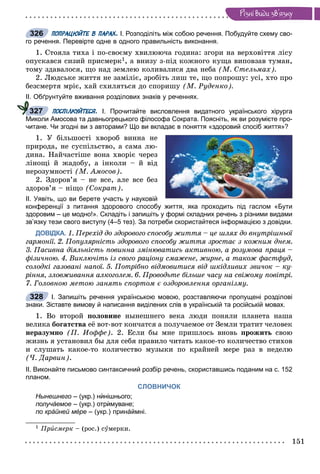 151
Ðiçíi âèäè çâ’ÿçêó
ПОПРАЦЮЙТЕ В ПАРАХ. І. Розподіліть між собою речення. Побудуйте схему сво-
го речення. Перевірте одне в одного правильність виконання.
1. Ñòîÿëà òèõà і ïî-ñâîєìó õâèëþþ÷à ãîäèíà: çãîðè íà âåðõîâіòòÿ ëіñó
îïóñêàâñÿ ñèçèé ïðèñìåðê1, à âíèçó ç-ïіä êîæíîãî êóùà âèïîâçàâ òóìàí,
òîìó çäàâàëîñÿ, ùî íàä çåìëåþ êîëèâàëèñÿ äâà íåáà (Ì. Ñòåëüìàõ).
2. Ëþäñüêå æèòòÿ íå çàìіëіє, çðîáіòü ëèø òå, ùî ïîïðîøó: óñі, õòî ïðî
áåçñìåðòÿ ìðіє, õàé ñõèëÿòüñÿ äî ñïîðèøó (Ì. Ðóäåíêî).
ІІ. Обґрунтуйте вживання розділових знаків у реченнях.
ПОСПІЛКУЙТЕСЯ. І. Прочитайте висловлення видатного українського хірурга
Миколи Амосова та давньогрецького філософа Сократа. Поясніть, як ви розумієте про-
читане. Чи згодні ви з авторами? Що ви вкладає в поняття «здоровий спосіб життя»?
1. Ó áіëüøîñòі õâîðîá âèííà íå
ïðèðîäà, íå ñóñïіëüñòâî, à ñàìà ëþ-
äèíà. Íàé÷àñòіøå âîíà õâîðіє ÷åðåç
ëіíîùі é æàäîáó, à іíêîëè – é âіä
íåðîçóìíîñòі (Ì. Àìîñîâ).
2. Çäîðîâ’ÿ – íå âñå, àëå âñå áåç
çäîðîâ’ÿ – íіùî (Ñîêðàò).
ІІ. Уявіть, що ви берете участь у науковій
конференції з питання здорового способу життя, яка проходить під гаслом «Бути
здоровим – це модно!». Складіть і запишіть у формі складних речень з різними видами
зв’язку тези свого виступу (4–5 тез). За потреби скористайтеся інформацією з довідки.
ДОВІДКА. 1. Ïåðåõіä äî çäîðîâîãî ñïîñîáó æèòòÿ – öå øëÿõ äî âíóòðіøíüîї
ãàðìîíії. 2. Ïîïóëÿðíіñòü çäîðîâîãî ñïîñîáó æèòòÿ çðîñòàє ç êîæíèì äíåì.
3. Ïàñèâíà äіÿëüíіñòü ïîâèííà çìіíþâàòèñü àêòèâíîþ, à ðîçóìîâà ïðàöÿ –
ôіçè÷íîþ. 4. Âèêëþ÷іòü іç ñâîãî ðàöіîíó ñìàæåíå, æèðíå, à òàêîæ ôàñòôóä,
ñîëîäêі ãàçîâàíі íàïîї. 5. Ïîòðіáíî âіäìîâèòèñÿ âіä øêіäëèâèõ çâè÷îê – êó-
ðіííÿ, çëîâæèâàííÿ àëêîãîëåì. 6. Ïðîâîäüòå áіëüøå ÷àñó íà ñâіæîìó ïîâіòðі.
7. Ãîëîâíîþ ìåòîþ çàíÿòü ñïîðòîì є îçäîðîâëåííÿ îðãàíіçìó.
І. Запишіть речення українською мовою, розставляючи пропущені розділові
знаки. Зіставте вимову й написання виділених слів в українській та російській мовах.
1. Âî âòîðîé ïîëîâèíå íûíåøíåãî âåêà ëþäè ïîíÿëè ïëàíåòà íàøà
âåëèêà áîãàòñòâà åё âîò-âîò êîí÷àòñÿ à ïîëó÷àåìîå îò Çåìëè òðàòèò ÷åëîâåê
íåðàçóìíî (Ï. Èîôôå). 2. Åñëè áû ìíå ïðèøëîñü âíîâü ïðîæèòü ñâîþ
æèçíü ÿ óñòàíîâèë áû äëÿ ñåáÿ ïðàâèëî ÷èòàòü êàêîå-òî êîëè÷åñòâî ñòèõîâ
è ñëóøàòü êàêîå-òî êîëè÷åñòâî ìóçûêè ïî êðàéíåé ìåðå ðàç â íåäåëþ
(×. Äàðâèí).
ІІ. Виконайте письмово синтаксичний розбір речень, скориставшись поданим на с. 152
планом.
СЛОВНИЧОК
Нынешнего – (укр.) нѝнішнього;
получáемое – (укр.) отрѝмуване;
по крáйней мéре – (укр.) принáймні.
1 Ïðèñìåðê – (ðîñ.) ñóìåðêè.
326
327
328
 