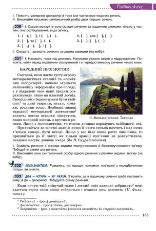 153
Ðiçíi âèäè çâ’ÿçêó
ІІ. Поясніть уживання двокрапки й тире між частинами поданих речень.
ІІІ. Виконайте письмово синтаксичний розбір двох перших речень.
І. Схарактеризуйте усно складні речення за поданими схемами: кількість час-
тин, їхнє розташування, види зв’язку.
1. ( ), [ ], і [ ], ( ). 4. [ ], àëå [ ], [ ].
2. [ ], òà [ ], ( ). 5. [ ]: [ ], ( ).
3. [ ,( ), ], і [ ].
ІІ. Складіть і запишіть речення за двома схемами (на вибір).
І. Напишіть текст під диктовку. Написане уважно звірте з надрукованим. По-
ясніть, чому перед виділеним сполучником і в передостанньому реченні немає коми.і
ÍÀÐÎÄÍÈÉ ÏÐÎÃÍÎÑÒÈÊ
Ñüîãîäíі, êîëè ìàєìî ãóñòó ìåðåæó
ìåòåîðîëîãі÷íèõ ñòàíöіé òà êîñìі÷-
íèõ ëàáîðàòîðіé, ìîæåìî îòðèìàòè
íàéïîâíіøó іíôîðìàöіþ ïðî ïîãîäó,
à ó âіääàëåíі ÷àñè íàøі ïðåäêè ðîç-
ðàõîâóâàëè ëèøå íà âëàñíèé äîñâіä.
Ñâîєðіäíèìè áàðîìåòðàìè áóëè ñâіé-
ñüêі1 òà äèêі òâàðèíè, ïòàõè, êîìà-
õè, ðîñëèíè òîùî. Íåàáèÿêі çíàâöі
íàðîäíîї ìåòåîðîëîãії äîñòåìåííî2
çíàþòü: ïîãîäà íåâäîâçі çіïñóєòüñÿ,
ÿêùî ìîëîäèé ìіñÿöü ç êðóòèìè ðî-
ãàìè. ßêùî ç ïîëîæèñòèìè, òî ãîæîþ äíèíîþ ïîðàäóþòü íàéáëèæ÷і äíі.
Ïðèäèâіòüñÿ äî æîâòîї àêàöії: ÿêùî її êâіòè ñèëüíî ïàõòÿòü і íàä íèìè
â’þòüñÿ êîìàðі, áóòè íåãîäі. ßêùî ó âàñ áіëÿ âіêíà ðîñòå øèïøèíà, òî
ïðèäèâіòüñÿ äî її öâіòó: ÿê òіëüêè âðàíöі ïóï’ÿíêè íå ðîçïóñòèëèñÿ,
íåâäîâçі íàñóíå äîùîâà õìàðà (Çà Â. Ñêóðàòіâñüêèì).
ІІ. Знайдіть речення з різними видами сполучникового й безсполучникового зв’язку.
Побудуйте схеми цих речень.
ІІІ. Виконайте усно синтаксичний розбір одного речення з різними видами зв’язку (на
вибір).
ПОСПІЛКУЙТЕСЯ. Розкажіть, які народні прикмети, пов’язані з передбаченням
погоди, ви знаєте.
ДВА – ЧОТИРИ – УСІ РАЗОМ. З’ясуйте, де в поданому реченні треба поставити
кому, а де – двокрапку. Побудуйте схему речення.
Êîëè ïî÷óþ òâіé ñïіâó÷èé ãîëîñ і ëåãêèé ñìіõ íàâêîëî çàáðèíèòü3 ìåíі
çäàєòüñÿ ñåðåä ïîëÿ êîëîñ ãîéäàєòüñÿ і ïòàøêà äåñü äçâåíèòü (Ï. Ôèëè-
ïîâè÷).
1 Ñâ éñüêèé – (ðîñ.) äîìàøíèé.
2 Äîñòåìåííî – (ðîñ.) òî÷íî, äîñòîâåðíî.
3 Çàáðèíѕòèѕѕ – (ðîñ.) çàçâó÷àòü; (çâîíêî) çàçâåíåòü; (î ñòðóíå) çàäðîæàòü.
330
331
Ñ. Âàñèëüêіâñüêèé. Òàâðèäà
332
333
 