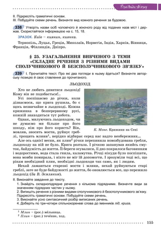 155
Ðiçíi âèäè çâ’ÿçêó
ІІ. Підкресліть граматичні основи.
ІІІ. Побудуйте схеми речень. Визначте вид кожного речення за будовою.
Утворіть назви осіб чоловічого й жіночого роду від поданих назв міст і дер-
жав. Скористайтеся інформацією на с. 15, 18.
ЗРАЗОК. Êèїâ – êèÿíèí, êèÿíêà.
Òåðíîïіëü, Ëóöüê, Ãðåöіÿ, Ìèêîëàїâ, Íîðâåãіÿ, Іíäіÿ, Õàðêіâ, Âіííèöÿ,
Ôðàíöіÿ, Ôіíëÿíäіÿ, Äíіïðî.
§ 25. ÓÇÀÃÀËÜÍÅÍÍß ÂÈÂ×ÅÍÎÃÎ Ç ÒÅÌÈ
«ÑÊËÀÄÍÅ ÐÅ×ÅÍÍß Ç ÐІÇÍÈÌÈ ÂÈÄÀÌÈ
ÑÏÎËÓ×ÍÈÊÎÂÎÃÎ É ÁÅÇÑÏÎËÓ×ÍÈÊÎÂÎÃÎ ÇÂ’ßÇÊÓ»
І. Прочитайте текст. Про які два погляди в ньому йдеться? Визначте автор-
ську позицію й своє ставлення до прочитаного.
ËÜÎÄÎÕІÄ
Õòî íå ëþáèòü äèâèòèñÿ ëüîäîõіä!
Êîìó âіí íå ïîäîáàєòüñÿ!..
Óñі ïîñïіøàєìî äî ðі÷êè, êîëè
äіçíàєìîñÿ, ùî êðèãà ðóøèëà, áî є
ùîñü íåçâè÷àéíå â ëüîäîõîäі. Êîæíà
êðèæèíêà â áåçïåðåðâíîìó ðóñі,
êîæíіé çíàõîäèòüñÿ òóò ðîáîòà.
Îäíàê, ìèëóþ÷èñü ëüîäîõîäîì, ÷è
íå äóìàєìî ìè áіëüøå ïðî éîãî
øêîäó, íіæ ïðî éîãî êîðèñòü? Âіí,
ìîâëÿâ, çíîñèòü ìîñòè, ðóéíóє ãðåá-
ëі, òðîùèòü ìëèíè1, íåðіäêî âіäáèðàє ñåðåä íàñ íàäòî íåîáåðåæíèõ…
Àëå îñü îäíієї âåñíè, ÿê ïëèí2 ðі÷êè ïåðåïèíèëà íîâîçáóäîâàíà ãðåáëÿ,
ëüîäîõîäó íà íіé íå áóëî. Êðèãà ðîçòàëà. І ðі÷êîþ çàïàíóâàâ ÿêèéñü ñìó-
òîê, áàéäóæіñòü äî æèòòÿ. Її áåðåãè îñóâàëèñÿ, її äíî ïîêðèëîñÿ áàãîâèííÿì
і âîäîðîñòÿìè, âîäà ñòàëà ãíèëà, êàëàìóòíà. Ðі÷öі íіêóäè áóëî ïîñïіøàòè,
âîíà ìîâáè ïîìèðàëà, і íіõòî íå ìіã їé äîïîìîãòè. І çðîçóìіëè òîäі âñі, ùî
ðіêàì íåîáõіäíèé ïëèí, íåîáõіäíі ëüîäîõîäè òàê ñàìî, ÿê і ëþäÿì.
Íåõàé ëàìàþòüñÿ ñòàðåçíі ìîñòè і ìëèíè, íåõàé ðóéíóþòüñÿ ñòàðі
ãðåáëі, çàòå íå áóäå áàéäóæîñòі äî æèòòÿ, áî îíîâëþєòüñÿ âñå, ùî ïåðåæèëî
ëüîäîõіä (Çà Â. Çåìëÿêîì).
ІІ. Виконайте завдання до тексту.
1. Знайдіть складнопідрядне речення з кількома підрядними. Визначте види за
значенням підрядних частин у ньому.
2. Випишіть речення з різними видами сполучникового й безсполучникового зв’язку.
Підкресліть граматичні основи. Побудуйте схеми речень.
3. Виконайте усно синтаксичний розбір виписаних речень.
4. Доберіть по три-чотири спільнокореневі слова до іменників лід, крига.
1 Ìëèí – (ðîñ.) ìåëüíèöà.
2 Ïëèí – (ðîñ.) òå÷åíèå, õîä.
338
339
Ê. Ìîíå. Êðèæèíè íà Ñåíі
 
