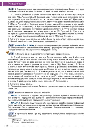 156
Ðiçíi âèäè çâ’ÿçêó
І. Спишіть речення, розставляючи пропущені розділові знаки. Визначте, у яких
реченнях є підрядні частини, позначте скісними рисками межі цих частин.
1. І ëåãêî äèøåòüñÿ і ãðóäè çíîâ îõî÷і âäèõàòè ñóì êâіòîê ùî ëèïíóâ
âіä ðîñè (Ì. Ðèëüñüêèé). 2. Çàâæäè ìåíå ÷åêàє ìàòè äëÿ íåї ÿ ìàëå äèòÿ
ùî ïåðøèé êðîê ïðîéøëî âіä õàòè іùå íå çíàþ÷è æèòòÿ (Ð. Áðàòóíü).
3. Ìîâà öå äîëÿ íàðîäó і âîíà çàëåæèòü âіä òîãî ÿê ðåâíî âñі ìè ïëåêàòèìåìî
її (Îëåñü Ãîí÷àð). 4. Ñîíå÷êî âñòàє і â ðîñі òðàâà áіëÿ øêîëè â íàñ çàöâі-
òàþòü âіòè (À. Ìàëèøêî). 5. Öâіòóòü áåðåçíåâі ñíіãè ñïіâàþòü ñòðóìî÷êàìè
âñå äîâêîëà îçèâàєòüñÿ ìîòèâîì ðàäîñòі é íàéäóæ÷å її ÷óòè â ñâіòëі ñîíöÿ
ÿêå é òâîðèòü ñâÿùåííó, íåòëіííó êðàñó âåñíè (Є. Ãóöàëî). 6. Öüîãî ëіòà
íå ÷óòè íà Äåñíі ñâèñòêіâ ïàðîïëàâіâ íå ãðèìèòü ñåðäèòèé îêðèê ïëîòîâî-
ãî і íå â’єòüñÿ ñèíіé äèìîê ðèáàëêè íà êðó÷і (Îëåêñà Äåñíÿê).
ІІ. Побудуйте схеми трьох речень (на вибір). Визначте види зв’язку частин цих речень.
ІІІ. Запишіть виділені слова фонетичною транскрипцією.
ПОПРАЦЮЙТЕ В ПАРАХ. Складіть кожен одне складне речення з різними вида-
ми сполучникового й безсполучникового зв’язку. Продиктуйте своє речення одноклас-
нику (однокласниці) та запропонуйте побудувати схему.
І. Спишіть речення, розставляючи пропущені розділові знаки.
1. Ç öієї õâèëèíè âñå òå ùî âіí áà÷èâ íàâêîëî ñåáå ÷óâ і âіä÷óâàâ
ïîâíèëîñÿ äëÿ íüîãî íîâèì çìіñòîì éîìó íіáè âñòàâèëè іíøі î÷і і âіí
íèìè áà÷èâ òåïåð òå ÷îãî ðàíіøå íå ïîìі÷àâ éîìó íіáè ïіäìіíèëè äóøó і
âіí âіä÷óâàâ òå ïðî ùî ðàíіøå íå çäîãàäóâàâñÿ (Ãð. Òþòþííèê). 2. Êîëè
á ñïèòàâ ìåíå õòî-íåáóäü ÿêó ìóçèêó ëþáèâ ó ðàííüîìó äèòèíñòâі ÿêèé
іíñòðóìåíò ÿêèõ ìóçèê ÿ á ñêàçàâ ùî áіëüøå çà âñå ÿ ëþáèâ ñëóõàòè êëå-
ïàííÿ êîñè (Î. Äîâæåíêî). 3. Ç’їâøè âàðåíèêà ÿ ïàäàþ â íàòîïòàíі ñíіãîì
ñàíêè äÿäüêî Ñåáàñòüÿí óìîùóєòüñÿ íà ïåðåäêó і îñü óæå êіíü âèíîñèòü
íàñ ó øèðîêèé çàñíіæåíèé ñâіò äå â ïàìîðîçі1 ñðіáíî òóìàíіþòü âåðáè äå
âіòðÿêè îñòóäæóþòü ñîíöå à ðі÷êà ïîãîéäóє ïåðåñïіëі êèòèöі îòîãî î÷åðåòó2
â ÿêîìó é äîñі æèâóòü ÷èїñü ñóìíі ãîëîñè (Ì. Ñòåëüìàõ).
ІІ. Побудуйте схеми речень.
ІІІ. Підкресліть граматичні основи. Визначте синтаксичну роль та частину мови виді-
лених слів.
Виконайте завдання одного з варіантів.
ВАРІАНТ А. Випишіть із художніх творів чотири речення з різними видами зв’язку:
а) із сурядним і підрядним; б) із сурядним і безсполучниковим; в) з підрядним і безспо-
лучниковим; г) із сурядним, підрядним і безсполучниковим.
ВАРІАНТ Б. Випишіть із друкованих або електронних засобів масової інформації
(газет, журналів) чотири речення з різними видами зв’язку: а) із сурядним і підрядним;
б) із сурядним і безсполучниковим; в) з підрядним і безсполучниковим; г) із сурядним,
підрядним і безсполучниковим.
І. Прочитайте текст. Про яку особливість міжкультурної комунікації в ньому
йдеться?
1 Ïàìîðîçü – (ðîñ.) èçìîðîçü.
2 Î÷åðåò – (ðîñ.) êàìûø.
340
341
342
343
344
 