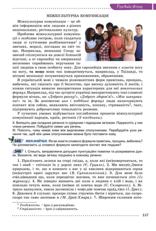 157
Ðiçíi âèäè çâ’ÿçêó
ÌІÆÊÓËÜÒÓÐÍÀ ÊÎÌÓÍІÊÀÖІß
Ìіæêóëüòóðíà êîìóíіêàöіÿ – öå îá-
ìіí іíôîðìàöієþ ìіæ ëþäüìè ç ðіçíèõ
íàöіîíàëüíèõ, ðåãіîíàëüíèõ êóëüòóð.
Ïðîáëåìà ìіæêóëüòóðíîї êîìóíіêà-
öії є îñîáëèâî ãîñòðîþ, êîëè ñõîäÿòüñÿ
ëþäè çі ñóòòєâèìè ðîçáіæíîñòÿìè1 ó
çâè÷àÿõ, ìîðàëі, ïîãëÿäàõ íà ñâіò òî-
ùî. Íàïðèêëàä, ìåøêàíöі Ñõîäó çà-
çâè÷àé ñïіëêóþòüñÿ íà äîâîëі áëèçüêіé
âіäñòàíі, à îò єâðîïåéöі ÷è àìåðèêàíöі
íåãàòèâíî ñïðèéìàþòü âòðó÷àííÿ іí-
øîї ëþäèíè â ñâîþ îñîáèñòó çîíó. Äëÿ єâðîïåéöіâ çâè÷íèì є êëàñòè íîãó
íà íîãó, òà ÿêùî âîíè òàê ïîâîäèòèìóòüñÿ, íàïðèêëàä, ó Òàїëàíäі, òî
ìіñöåâі ìåøêàíöі ïî÷óâàòèìóòüñÿ ïðèíèæåíèìè, îáðàæåíèìè.
Â óêðàїíñüêіé ìîâі є ÷èìàëî ðіçíîìàíіòíèõ ôîðì ïðèâіòàíü, ïðîùàíü,
âèáà÷åíü, ÿêі ñâіä÷àòü ïðî її áàãàòñòâî, ïðî âèñîêó äóõîâíіñòü її íîñіїâ, і
êîæíà ñèòóàöіÿ âèìàãàє âèêîðèñòàííÿ õàðàêòåðíèõ äëÿ íåї ìîâëåííєâèõ
ôîðìóë. Íàïðèêëàä, ïіä ÷àñ çóñòðі÷і óêðàїíöі âèêîðèñòîâóþòü òàêі ñëîâåñíі
ôîðìóëè âіòàíü, ÿê «Äîáðîãî ðàíêó!», «Äîáðîãî çäîðîâ’ÿ!», «Ìîє øàíóâàí-
íÿ!» òà іí. Çà äîïîìîãîþ öèõ і ïîäіáíèõ ôîðìóë ëþäè íàëàãîäæóþòü
êîíòàêò ìіæ ñîáîþ, âèÿâëÿþòü ââі÷ëèâіñòü, ïîøàíó, ñòðèìàíіñòü2, òàêò,
ïіäòðèìóþòü äîáðîçè÷ëèâó òîíàëüíіñòü ðîçìîâè.
Ó ñó÷àñíèõ óìîâàõ âіäáóâàєòüñÿ ïîãëèáëåííÿ ïðîöåñіâ ìіæêóëüòóðíîї
êîìóíіêàöії íàðîäіâ, êðàїí, ðåãіîíіâ (Ç ïîñіáíèêà).
ІІ. Випишіть два складних речення із сурядним і підрядним зв’язком. Підкресліть у них
члени речення. Побудуйте схеми цих речень.
ІІІ. Поясніть, чому немає коми між виділеними сполучниками. Перебудуйте усно ре-
чення так, щоб між цими сполучниками можна було поставити кому.
ПОСПІЛКУЙТЕСЯ. Які ви знаєте словесні формули привітань, прощань, вибачень?
Чи допомагають ці словесні формули налагодити контакт між людьми?
І. Спишіть, виправляючи допущені пунктуаційні помилки та розкриваючи дуж-
ки. Визначте, які види зв’язку поєднано в кожному реченні.
1. Ïðèëіòàþòü ëåëåêè íà ñòàðі ãíіçäà, à, êîëè ÿêі (íå)ïîâåðòàþòüñÿ, òî
òàê і çíàé – ñïіòêàëî їõ ó äîðîçі ëèõî (Є. Ãóöàëî). 2. Ìè ìèëó(є,ї)ìîñÿ
ïðèðîäîþ, і òå, ùî â êîæíîãî ç íàñ ó öі õâèëèíè âіäêðèâàþòüñÿ ñåðöÿ
(íà)çóñòðі÷ êðàñі çäðóæóє íàñ (Â. Ñóõîìëèíñüêèé). 3. Äëÿ ìåíå áóëî
î÷(å,è)âèäíèì ùî, êîëè ïåðåöâіòàє æàñìèí, òî âæå ïî÷èíàєòüñÿ ëіòî (Іç
æóðíàëó). 4. ßê øâèäêî ìèíàþòü äíі êîëè â ëþäèíè є õëіá і âîäà, і ÿê
ïîâіëüíî òå÷óòü âîíè, êîëè (íå)ìàє íі êîâòêà âîäè (Ñ. Ñêëÿðåíêî). 5. Âі-
òðèëî íàïíóëîñÿ, õâèëÿ çàãîìîíіëà і ÷îâ(å,è)í ïîì÷àâ ïðó(ä,ò)êî (І. Äðà÷).
6. Äèâëþñÿ é ñëóõàþ: ïðîçîðî ñïіâàє ñòðóìіíü áèòіÿ і âіðèòüñÿ, ùî ñêîðî-
ñêîðî òàê ñàìî çàñïіâàþ ÿ (Ì. Äðàé-Õìàðà). 7. Øèðîêèì ñêëÿíèì ïîòî-
1 Ðîçáіæíіñòü – (ðîñ.) ðàñõîæäåíèå.
2 Ñòðèìàíіñòü – (ðîñ.) ñäåðæàííîñòü.
345
346
 