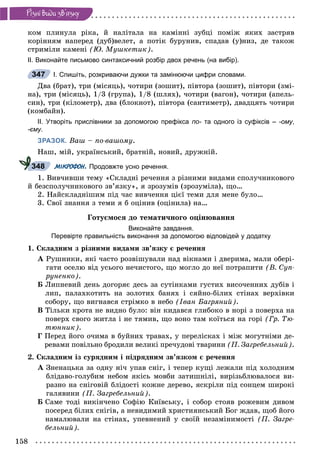 158
Ðiçíi âèäè çâ’ÿçêó
êîì ïëèíóëà ðіêà, é íàëіòàëà íà êàìіííі çóáöі ïîìіæ ÿêèõ çàñòðÿâ
êîðіííÿì íàïåðåä (äóá)âåëåò, à ïîòіê áóðóíèâ, ñïàäàâ (ó)íèç, äå òàêîæ
ñòðèìіëè êàìåíі (Þ. Ìóøêåòèê).
ІІ. Виконайте письмово синтаксичний розбір двох речень (на вибір).
І. Спишіть, розкриваючи дужки та замінюючи цифри словами.
Äâà (áðàò), òðè (ìіñÿöü), ÷îòèðè (çîøèò), ïіâòîðà (çîøèò), ïіâòîðè (çìі-
íà), òðè (ìіñÿöü), 1/3 (ãðóïà), 1/8 (øëÿõ), ÷îòèðè (âàãîí), ÷îòèðè (àïåëü-
ñèí), òðè (êіëîìåòð), äâà (áëîêíîò), ïіâòîðà (ñàíòèìåòð), äâàäöÿòü ÷îòèðè
(êîìáàéí).
ІІ. Утворіть прислівники за допомогою префікса по- та одного із суфіксів –- -ому,
-єму.
ЗРАЗОК. Âàø – ïî-âàøîìó.
Íàø, ìіé, óêðàїíñüêèé, áðàòíіé, íîâèé, äðóæíіé.
МІКРОФОН. Продовжте усно речення.
1. Âèâ÷èâøè òåìó «Ñêëàäíі ðå÷åííÿ ç ðіçíèìè âèäàìè ñïîëó÷íèêîâîãî
é áåçñïîëó÷íèêîâîãî çâ’ÿçêó», ÿ çðîçóìіâ (çðîçóìіëà), ùî…
2. Íàéñêëàäíіøèì ïіä ÷àñ âèâ÷åííÿ öієї òåìè äëÿ ìåíå áóëî…
3. Ñâîї çíàííÿ ç òåìè ÿ á îöіíèâ (îöіíèëà) íà…
Ãîòóєìîñÿ äî òåìàòè÷íîãî îöіíþâàííÿ
Виконайте завдання.
Перевірте правильність виконання за допомогою відповідей у додатку
1. Ñêëàäíèì ç ðіçíèìè âèäàìè çâ’ÿçêó є ðå÷åííÿ
À Ðóøíèêè, ÿêі ÷àñòî ðîçâіøóâàëè íàä âіêíàìè і äâåðèìà, ìàëè îáåðі-
ãàòè îñåëþ âіä óñüîãî íå÷èñòîãî, ùî ìîãëî äî íåї ïîòðàïèòè (Â. Ñóï-
ðóíåíêî).
Á Ëèïíåâèé äåíü äîãîðÿє äåñü çà ñóòіíêàìè ãóñòèõ âèñî÷åííèõ äóáіâ і
ëèï, ïàëàõêîòèòü íà çîëîòèõ áàíÿõ і ñÿéíî-áіëèõ ñòіíàõ âåðõіâêè
ñîáîðó, ùî âèãíàâñÿ ñòðіìêî â íåáî (Іâàí Áàãðÿíèé).
Â Òіëüêè êðîòà íå âèäíî áóëî: âіí êèäàâñÿ ãëèáîêî â íîðі ç ïîâåðõà íà
ïîâåðõ ñâîãî æèòëà і íå òÿìèâ, ùî âîíî òàì êîїòüñÿ íà ãîðі (Ãð. Òþ-
òþííèê).
Ã Ïåðåä éîãî î÷èìà â áóéíèõ òðàâàõ, ó ïåðåëіñêàõ і ìіæ ìîãóòíіìè äå-
ðåâàìè ïîâіëüíî áðîäèëè âåëèêі ïðå÷óäîâі òâàðèíè (Ï. Çàãðåáåëüíèé).
2. Ñêëàäíèì іç ñóðÿäíèì і ïіäðÿäíèì çâ’ÿçêîì є ðå÷åííÿ
À Çíåíàöüêà çà îäíó íі÷ óïàâ ñíіã, і òåïåð êóùі ëåæàëè ïіä õîëîäíèì
áëіäàâî-ãîëóáèì íåáîì ÿêіñü ìîâáè çàòèøíіëі, âèðіçüáëþâàëîñÿ âè-
ðàçíî íà ñíіãîâіé áëіäîñòі êîæíå äåðåâî, ÿñêðіëè ïіä ñîíöåì øèðîêі
ãàëÿâèíè (Ï. Çàãðåáåëüíèé).
Á Ñàìå òîäі âèêіí÷åíî Ñîôіþ Êèїâñüêó, і ñîáîð ñòîÿâ ðîæåâèì äèâîì
ïîñåðåä áіëèõ ñíіãіâ, à íåâèäèìèé õðèñòèÿíñüêèé Áîã æäàâ, ùîá éîãî
íàìàëþâàëè íà ñòіíàõ, óïåâíåíèé ó ñâîїé íåçàìіíèìîñòі (Ï. Çàãðå-
áåëüíèé).
347
348
 