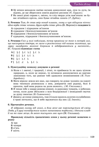 159
Ðiçíi âèäè çâ’ÿçêó
Â Öі æіíêè âèõîäèëè ñâîїìè íîãàìè äîâêîëèøíі ÿðè, ëіñè òà ëóãè, їì
âіäîìî, äå ùå çáåðåãëèñÿ çîâñіì ðіäêіñíі ðîñëèíè (Є. Ãóöàëî).
Ã Íà çåìëі ðіçíі ñïðàâè є, çâіñíî, òà ñëіä òâåðäî óñіì ïàì’ÿòàòè: íå áó-
âàє íі÷èéíîãî êðіñëà, ëèø áóâàє íі÷èéíà ëîïàòà (Ã. Äóäêà).
3. Ðå÷åííÿ Òàì, äå ñòàâ ÿâіð ïîíàä ïëàÿìè, çíîâó ÿ ÷óþ âіäëóííÿ ïіñåíü:
îäíà âåðáà ñïіâàє íî÷àìè, äðóãà âåðáà ñïіâàє óäåíü (Â. Ìàðñþê) є ñêëàäíèì іç
À ñóðÿäíèì і ïіäðÿäíèì çâ’ÿçêîì
Á ñóðÿäíèì і áåçñïîëó÷íèêîâèì çâ’ÿçêîì
Â ïіäðÿäíèì і áåçñïîëó÷íèêîâèì çâ’ÿçêîì
Ã ñóðÿäíèì, ïіäðÿäíèì і áåçñïîëó÷íèêîâèì çâ’ÿçêîì.
4. Ðå÷åííþ Ñíіã ó ïîëі ïîáіëіøàâ, òåïåð ïðîìіííÿ íå òîíå â ãîñòðіé ìëі,
ùî íàñè÷óâàëà ïîâіòðÿ, íå ãàñíå â ðîçñòåëåíèõ ïіä íîãàìè ïîëîòíàõ, ùî
çàðàç íàãàäóþòü ìîëî÷íі äçåðêàëà é âіäîáðàæàþòüñÿ ó âèñîêîñòі…
(Є. Ãóöàëî) âіäïîâіäàє ñõåìà
À [ ], [ ], ( ), [ ], ( ).
Á [ ], [ ], ( ), ( ).
Â [ ], ( ), ( ).
Ã [ ], [ ,( ), ], ( ).
5. Ïóíêòóàöіéíó ïîìèëêó äîïóùåíî â ðå÷åííі
À Êîëè є і çâè÷àї, і òðàäèöії, і ïіñíі, òî ïðèéìàєø їõ ÿê ùîñü öіëêîì
ïðèðîäíå, à, êîëè öå çíèêàє, òî ïî÷èíàєø äîêîïóâàòèñÿ äî ïðè÷èí
çíèêíåííÿ òîãî, ùî ðàíіøå òîáі çäàâàëîñÿ íåçíèêíåííèì (Â. Ãîëî-
áîðîäüêî).
Á Ìàòè âіðèëà: çåìëÿ âñå çíàє, ùî ãîâîðèòü ÷è äóìàє ÷îëîâіê; íà ñàìîòі
âîíà òèõåíüêî ðîçìîâëÿëà ç íåþ, äîâіðÿþ÷è ñâîї ðàäîùі, áîëі é
ïðîñÿ÷è, ùîá âîíà ðîäèëà íà äîëþ âñÿêîãî… (Ì. Ñòåëüìàõ).
Â ß ÷åêàâ òåáå ç õìàðè ðîæåâî-íіæíîї, іç ðàíêîâèõ òóìàíіâ, ç íåáåñíèõ
îêòàâ, êîëè äóìè çáіãàëèñÿ ç ìëè áåçäîðіæíüîї і íåçâіäàíèé ñìóòîê
çà äóøó ñìîêòàâ (Â. Ñèìîíåíêî).
Ã Äèâèñü: äå ñîíöå óìèâàëîñü, òàì ñòіëüêè êðàïåëü çîëîòèõ êóëüáàáèíèõ
â òðàâі çîñòàëîñü, ùî é íåáî ìðóæèòüñÿ âіä íèõ (Ä. Іâàíîâ).
6. Ïðî÷èòàéòå ðå÷åííÿ.
ß âіäðèâàþ ãîëîâó âіä çåìëі, à áіëÿ ìåíå àæ ïåðåõèòóєòüñÿ îä ñìіõó
Ëþáà, ó її ðóöі ïîãîéäóєòüñÿ ÷èìîñü íàïàêîâàíà òîðáèíêà, і äіâ÷èíà êëàäå
її íà òå ñàìå ìіñöå, äî ÿêîãî òèñíóëîñü ìîє âóõî (Ì. Ñòåëüìàõ).
Ïðàâèëüíó êіëüêіñòü ãðàìàòè÷íèõ îñíîâ ó öüîìó ðå÷åííі çàçíà÷åíî â
ðÿäêó
À òðè
Á ÷îòèðè
Â ï’ÿòü
Ã øіñòü
 