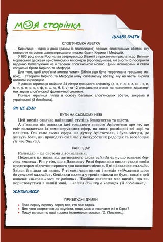 161661111
ЦІКАВО ЗНАТИ
СЛОВ’ЯНСЬКА АБЕТКА
Кирилиця – одна з двох (разом із глаголицею) перших слов’янських абеток, яку
створили на основі давньогрецького письма брати Кирило і Мефодій.
У 863 році князь Ростислав звернувся до Візантії з проханням прислати до Велико-
моравської держави християнських місіонерів (проповідників), які змогли б посприяти
веденню богослужіння на її теренах слов’янською мовою. Цими місіонерами й стали
солунські брати Кирило та Мефодій.
Для того, щоб слов’яни змогли читати Біблію (що була переписана грецькою мо-
вою), і створили Кирило та Мефодій нову слов’янську абетку, яку на честь Кирила
назвали кирилицею.
У давню кирилицю ввійшли 24 літери грецького алфавіту (а, в, г, д, є, z, н, і, к, л,
м, n, о, п, р, с, т, ф, х, ω, ψ, θ, ξ, v) та 12 спеціальних знаків на позначення характер-
них звуків слов’янської фонетичної системи.
Пізніше кирилиця лягла в основу багатьох слов’янських абеток, зокрема й
української (З довідника).
ЯК ЦЕ БУЛО
БУТИ НА СЬОМОМУ НЕБІ
Öåé âèñëіâ îçíà÷àє íàéâèùèé ñòóïіíü áëàæåíñòâà òà ùàñòÿ.
À ç’ÿâèâñÿ âіí çàâäÿêè іäåї ãðåöüêîãî â÷åíîãî Àðіñòîòåëÿ ïðî òå, ùî
ñâіò ñêëàäàєòüñÿ іç ñåìè íåðóõîìèõ ñôåð, íà ÿêèõ ðîçìіùåíі âñі çîðі òà
ïëàíåòè. Îñü ñàìå ñüîìà ñôåðà, íà äóìêó Àðіñòîòåëÿ, і áóëà ìіñöåì, äå
æèâóòü áîãè, ÿêі ïðîâîäÿòü ñâіé ÷àñ ó áåçòóðáîòíèõ ðàäîùàõ òà âåñåëîùàõ
(Ç ïîñіáíèêà).
КАЛЕНДАР
Êàëåíäàð – öå ñèñòåìà ëіòî÷èñëåííÿ.
Ïîõîäèòü öÿ íàçâà âіä ëàòèíñüêîãî ñëîâà ñàlåndàrіum, ùî îçíà÷àє áîð-
ãîâà êíèæêà. Ðі÷ ó òіì, ùî â Äàâíüîìó Ðèìі áîðæíèêè âèïëà÷óâàëè ñâîїì
êðåäèòîðàì âіäñîòêè ïåðøîãî äíÿ êîæíîãî ìіñÿöÿ. Äíі öі çâàëèñÿ êàëåíäè.
Çâіäñè é ïіøëà öÿ íàçâà. Ó òі ñàìі ÷àñè âèíèê і âèñëіâ «âіäêëàñòè ùîñü
äî ãðåöüêîї êàëåíäè». Îñêіëüêè êàëåíä ó ãðåêіâ íіêîëè íå áóëî, âèñëіâ öåé
îçíà÷àє «íіêîëè öüîãî íå ðîáèòè». Ïîäіáíå çíà÷åííÿ ìàє âèñëіâ, ùî âè-
êîðèñòîâóєòüñÿ â íàøіé ìîâі, – «ïіñëÿ äîùèêó â ÷åòâåð» (Ç ïîñіáíèêà).
УСМІХНІМОСЯ
ПРИБЛУДНІ ДУМКИ
 Грав першу скрипку серед тих, хто пас задніх.
 Для чого звертатися до окуліста, якщо можна позичати очі в Сірка?
 Пишу вилами по воді трьома іноземними мовами (С. Павленко).
 