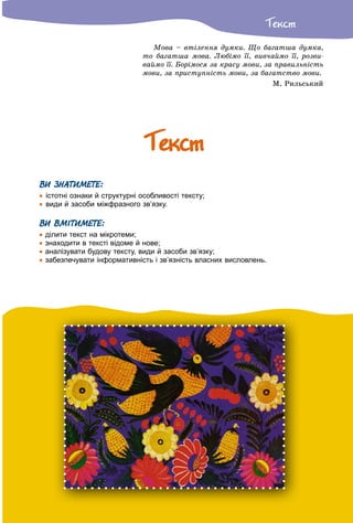 Òåêñò
Ìîâà – âòіëåííÿ äóìêè. Ùî áàãàòøà äóìêà,
òî áàãàòøà ìîâà. Ëþáіìî її, âèâ÷àéìî її, ðîçâè-
âàéìî її. Áîðіìîñÿ çà êðàñó ìîâè, çà ïðàâèëüíіñòü
ìîâè, çà ïðèñòóïíіñòü ìîâè, çà áàãàòñòâî ìîâè.
Ì. Ðèëüñüêèé
ÒåêñòÒåêñò
ВИ ЗНАТИМЕТЕ:
 істотні ознаки й структурні особливості тексту;
 види й засоби міжфразного зв’язку.
ВИ ВМІТИМЕТЕ:
 ділити текст на мікротеми;
 знаходити в тексті відоме й нове;
 аналізувати будову тексту, види й засоби зв’язку;
 забезпечувати інформативність і зв’язність власних висловлень.
 