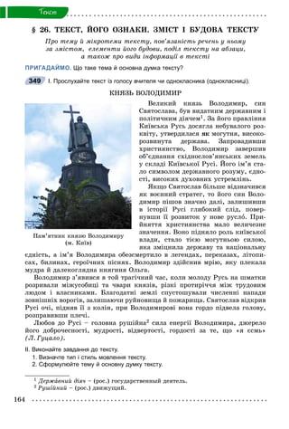 164
Òåêñò
§ 26. ÒÅÊÑÒ, ÉÎÃÎ ÎÇÍÀÊÈ. ÇÌІÑÒ І ÁÓÄÎÂÀ ÒÅÊÑÒÓ
Ïðî òåìó é ìіêðîòåìè òåêñòó, ïîâ’ÿçàíіñòü ðå÷åíü ó íüîìó
çà çìіñòîì, åëåìåíòè éîãî áóäîâè, ïîäіë òåêñòó íà àáçàöè,
à òàêîæ ïðî âèäè іíôîðìàöії â òåêñòі
ПРИГАДАЙМО. Що таке тема й основна думка тексту?
І. Прослухайте текст із голосу вчителя чи однокласника (однокласниці).
ÊÍßÇÜ ÂÎËÎÄÈÌÈÐ
Âåëèêèé êíÿçü Âîëîäèìèð, ñèí
Ñâÿòîñëàâà, áóâ âèäàòíèì äåðæàâíèì і
ïîëіòè÷íèì äіÿ÷åì1. Çà éîãî ïðàâëіííÿ
Êèїâñüêà Ðóñü äîñÿãëà íåáóâàëîãî ðîç-
êâіòó, óòâåðäèëàñÿ ÿê ìîãóòíÿ, âèñîêî-
ðîçâèíóòà äåðæàâà. Çàïðîâàäèâøè
õðèñòèÿíñòâî, Âîëîäèìèð çàâåðøèâ
îá’єäíàííÿ ñõіäíîñëîâ’ÿíñüêèõ çåìåëü
ó ñêëàäі Êèїâñüêîї Ðóñі. Éîãî іì’ÿ ñòà-
ëî ñèìâîëîì äåðæàâíîãî ðîçóìó, єäíî-
ñòі, âèñîêèõ äóõîâíèõ óñòðåìëіíü.
ßêùî Ñâÿòîñëàâ áіëüøå âіäçíà÷èâñÿ
ÿê âîєííèé ñòðàòåã, òî éîãî ñèí Âîëî-
äèìèð ïіøîâ çíà÷íî äàëі, çàëèøèâøè
â іñòîðії Ðóñі ãëèáîêèé ñëіä, ïîâåð-
íóâøè її ðîçâèòîê ó íîâå ðóñëî. Ïðè-
éíÿòòÿ õðèñòèÿíñòâà ìàëî âåëè÷åçíå
çíà÷åííÿ. Âîíî ïіäíÿëî ðîëü êèїâñüêîї
âëàäè, ñòàëî òієþ ìîãóòíüîþ ñèëîþ,
ÿêà çìіöíèëà äåðæàâó òà íàöіîíàëüíó
єäíіñòü, à іì’ÿ Âîëîäèìèðà îáåçñìåðòèëî â ëåãåíäàõ, ïåðåêàçàõ, ëіòîïè-
ñàõ, áèëèíàõ, ãåðîї÷íèõ ïіñíÿõ. Âîëîäèìèð çäіéñíèâ ìðіþ, ÿêó ïëåêàëà
ìóäðà é äàëåêîãëÿäíà êíÿãèíÿ Îëüãà.
Âîëîäèìèð ç’ÿâèâñÿ â òîé òðàãі÷íèé ÷àñ, êîëè ìîëîäó Ðóñü íà øìàòêè
ðîçðèâàëè ìіæóñîáèöі òà ÷âàðè êíÿçіâ, ðіçêі ïðîòèðі÷÷ÿ ìіæ òðóäîâèì
ëþäîì і âëàñíèêàìè. Áëàãîäàòíі çåìëі ñïóñòîøóâàëè ÷èñëåííі íàïàäè
çîâíіøíіõ âîðîãіâ, çàëèøàþ÷è ðóéíîâèùà é ïîæàðèùà. Ñâÿòîñëàâ âіäêðèâ
Ðóñі î÷і, ïіäíÿâ її ç êîëіí, ïðè Âîëîäèìèðîâі âîíà ãîðäî ïіäâåëà ãîëîâó,
ðîçïðàâèâøè ïëå÷і.
Ëþáîâ äî Ðóñі – ãîëîâíà ðóøіéíà2 ñèëà åíåðãії Âîëîäèìèðà, äæåðåëî
éîãî äîáðî÷åñíîñòі, ìóäðîñòі, âіäâåðòîñòі, ãîðäîñòі çà òå, ùî «ÿ єñìü»
(Ë. Ãóöàëî).
ІІ. Виконайте завдання до тексту.
1. Визначте тип і стиль мовлення тексту.
2. Сформулюйте тему й основну думку тексту.
1 Äåðæàâíèé äіÿ÷ – (ðîñ.) ãîñóäàðñòâåííûé äåÿòåëü.
2 Ðóøіéíèé – (ðîñ.) äâèæóùèé.
349
Ïàì’ÿòíèê êíÿçþ Âîëîäèìèðó
(ì. Êèїâ)
 