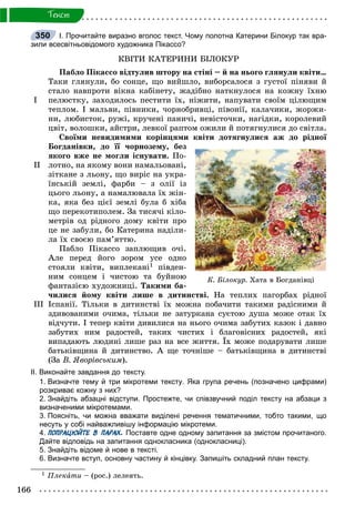 166
Òåêñò
І. Прочитайте виразно вголос текст. Чому полотна Катерини Білокур так вра-
зили всесвітньовідомого художника Пікассо?
ÊÂІÒÈ ÊÀÒÅÐÈÍÈ ÁІËÎÊÓÐ
І
ІІ
ІІІ
Ïàáëî Ïіêàññî âіäòóëèâ øòîðó íà ñòіíі – é íà íüîãî ãëÿíóëè êâіòè…
Òàêè ãëÿíóëè, áî ñîíöå, ùî âèéøëî, âèáîðñàëîñÿ ç ãóñòîї ïіíÿâè é
ñòàëî íàâïðîòè âіêíà êàáіíåòó, æàäіáíî íàòêíóëîñÿ íà êîæíó їõíþ
ïåëþñòêó, çàõîäèëîñü ïåñòèòè їõ, íіæèòè, íàïóâàòè ñâîїì öіëþùèì
òåïëîì. І ìàëüâè, ïіâíèêè, ÷îðíîáðèâöі, ïіâîíії, êàëà÷èêè, æîðæè-
íè, ëþáèñòîê, ðóæі, êðó÷åíі ïàíè÷і, íåâіñòî÷êè, íàãіäêè, êîðîëåâèé
öâіò, âîëîøêè, àéñòðè, ëåâêîї ðàïòîì îæèëè é ïîòÿãíóëèñÿ äî ñâіòëà.
Ñâîїìè íåâèäèìèìè êîðіíöÿìè êâіòè äîòÿãíóëèñÿ àæ äî ðіäíîї
Áîãäàíіâêè, äî її ÷îðíîçåìó, áåç
ÿêîãî âæå íå ìîãëè іñíóâàòè. Ïî-
ëîòíî, íà ÿêîìó âîíè íàìàëüîâàíі,
çіòêàíå ç ëüîíó, ùî âèðіñ íà óêðà-
їíñüêіé çåìëі, ôàðáè – ç îëії іç
öüîãî ëüîíó, à íàìàëþâàëà їõ æіí-
êà, ÿêà áåç öієї çåìëі áóëà á õіáà
ùî ïåðåêîòèïîëåì. Çà òèñÿ÷і êіëî-
ìåòðіâ îä ðіäíîãî äîìó êâіòè ïðî
öå íå çàáóëè, áî Êàòåðèíà íàäіëè-
ëà їõ ñâîєþ ïàì’ÿòòþ.
Ïàáëî Ïіêàññî çàïëþùèâ î÷і.
Àëå ïåðåä éîãî çîðîì óñå îäíî
ñòîÿëè êâіòè, âèïëåêàíі1 ïіâäåí-
íèì ñîíöåì і ÷èñòîþ òà áóéíîþ
ôàíòàçієþ õóäîæíèöі. Òàêèìè áà-
÷èëèñÿ éîìó êâіòè ëèøå â äèòèíñòâі. Íà òåïëèõ ïàãîðáàõ ðіäíîї
Іñïàíії. Òіëüêè â äèòèíñòâі їõ ìîæíà ïîáà÷èòè òàêèìè ðàäіñíèìè é
çäèâîâàíèìè î÷èìà, òіëüêè íå çàòóðêàíà ñóєòîþ äóøà ìîæå îòàê їõ
âіä÷óòè. І òåïåð êâіòè äèâèëèñÿ íà íüîãî î÷èìà çàáóòèõ êàçîê і äàâíî
çàáóòèõ íèì ðàäîñòåé, òàêèõ ÷èñòèõ і áëàãîâіñíèõ ðàäîñòåé, ÿêі
âèïàäàþòü ëþäèíі ëèøå ðàç íà âñå æèòòÿ. Їõ ìîæå ïîäàðóâàòè ëèøå
áàòüêіâùèíà é äèòèíñòâî. À ùå òî÷íіøå – áàòüêіâùèíà â äèòèíñòâі
(Çà Â. ßâîðіâñüêèì).
ІІ. Виконайте завдання до1тексту.
1. Визначте тему й три мікротеми тексту. Яка група речень (позначено цифрами)
розкриває кожну з них?
2. Знайдіть абзацні відступи. Простежте, чи співзвучний поділ тексту на абзаци з
визначеними мікротемами.
3. Поясніть, чи можна вважати виділені речення тематичними, тобто такими, що
несуть у собі найважливішу інформацію мікротеми.
4. ПОПРАЦЮЙТЕ В ПАРАХ. Поставте одне одному запитання за змістом прочитаного.
Дайте відповідь на запитання однокласника (однокласниці).
5. Знайдіть відоме й нове в тексті.
6. Визначте вступ, основну частину й кінцівку. Запишіть складний план тексту.
1 Ïëåêàòè – (ðîñ.) ëåëåÿòü.
350
Ê. Áіëîêóð. Õàòà â Áîãäàíіâöі
 