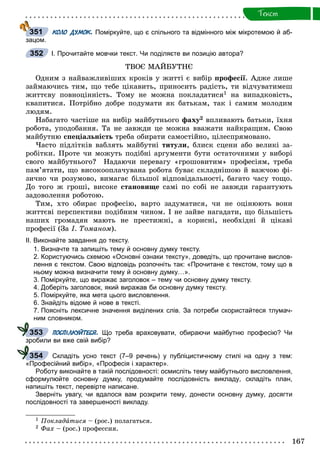 167
Òåêñò
КОЛО ДУМОК. Поміркуйте, що є спільного та відмінного між мікротемою й аб-
зацом.
І. Прочитайте мовчки текст. Чи поділяєте ви позицію автора?
ÒÂÎЄ ÌÀÉÁÓÒÍЄ
Îäíèì ç íàéâàæëèâіøèõ êðîêіâ ó æèòòі є âèáіð ïðîôåñії. Àäæå ëèøå
çàéìàþ÷èñü òèì, ùî òåáå öіêàâèòü, ïðèíîñèòü ðàäіñòü, òè âіä÷óâàòèìåø
æèòòєâó ïîâíîöіííіñòü. Òîìó íå ìîæíà ïîêëàäàòèñÿ1 íà âèïàäêîâіñòü,
êâàïèòèñÿ. Ïîòðіáíî äîáðå ïîäóìàòè ÿê áàòüêàì, òàê і ñàìèì ìîëîäèì
ëþäÿì.
Íàáàãàòî ÷àñòіøå íà âèáіð ìàéáóòíüîãî ôàõó2 âïëèâàþòü áàòüêè, їõíÿ
ðîáîòà, óïîäîáàííÿ. Òà íå çàâæäè öå ìîæíà ââàæàòè íàéêðàùèì. Ñâîþ
ìàéáóòíþ ñïåöіàëüíіñòü òðåáà îáèðàòè ñàìîñòіéíî, öіëåñïðÿìîâàíî.
×àñòî ïіäëіòêіâ âàáëÿòü ìàéáóòíі òèòóëè, áëèñê ñöåíè àáî âåëèêі çà-
ðîáіòêè. Ïðîòå ÷è ìîæóòü ïîäіáíі àðãóìåíòè áóòè îñòàòî÷íèìè ó âèáîðі
ñâîãî ìàéáóòíüîãî? Íàäàþ÷è ïåðåâàãó «ãðîøîâèòèì» ïðîôåñіÿì, òðåáà
ïàì’ÿòàòè, ùî âèñîêîîïëà÷óâàíà ðîáîòà áóâàє ñêëàäíіøîþ é âàæ÷îþ ôі-
çè÷íî ÷è ðîçóìîâî, âèìàãàє áіëüøîї âіäïîâіäàëüíîñòі, áàãàòî ÷àñó òîùî.
Äî òîãî æ ãðîøі, âèñîêå ñòàíîâèùå ñàìі ïî ñîáі íå çàâæäè ãàðàíòóþòü
çàäîâîëåííÿ ðîáîòîþ.
Òèì, õòî îáèðàє ïðîôåñіþ, âàðòî çàäóìàòèñÿ, ÷è íå îöіíþþòü âîíè
æèòòєâі ïåðñïåêòèâè ïîäіáíèì ÷èíîì. І íå çàéâå íàãàäàòè, ùî áіëüøіñòü
íàøèõ ãðîìàäÿí ìàþòü íå ïðåñòèæíі, à êîðèñíі, íåîáõіäíі é öіêàâі
ïðîôåñії (Çà І. Òîìàíîì).
ІІ. Виконайте завдання до тексту.
1. Визначте та запишіть тему й основну думку тексту.
2. Користуючись схемою «Основні ознаки тексту», доведіть, що прочитане вислов-
лення є текстом. Свою відповідь розпочніть так: «Прочитане є текстом, тому що в
ньому можна визначити тему й основну думку…».
3. Поміркуйте, що виражає заголовок – тему чи основну думку тексту.
4. Доберіть заголовок, який виражав би основну думку тексту.
5. Поміркуйте, яка мета цього висловлення.
6. Знайдіть відоме й нове в тексті.
7. Поясніть лексичне значення виділених слів. За потреби скористайтеся тлумач-
ним словником.
ПОСПІЛКУЙТЕСЯ. Що треба враховувати, обираючи майбутню професію? Чи
зробили ви вже свій вибір?
Складіть усно текст (7–9 речень) у публіцистичному стилі на одну з тем:
«Професійний вибір», «Професія і характер».
Роботу виконайте в такій послідовності: осмисліть тему майбутнього висловлення,
сформулюйте основну думку, продумайте послідовність викладу, складіть план,
напишіть текст, перевірте написане.
Зверніть увагу, чи вдалося вам розкрити тему, донести основну думку, досягти
послідовності та завершеності викладу.
1 Ïîêëàäàòèñÿ – (ðîñ.) ïîëàãàòüñÿ.
2 Ôàõ – (ðîñ.) ïðîôåññèÿ.
351
352
353
354
 