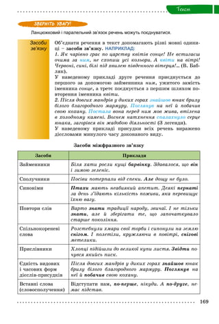 169
Òåêñò
Ланцюжковий і паралельний зв’язок речень можуть поєднуватися.
Засоби
зв’язку
Îá’єäíàòè ðå÷åííÿ â òåêñò äîïîìàãàþòü ðіçíі ìîâíі îäèíè-
öі – çàñîáè çâ’ÿçêó. НАПРИКЛАД:
1. ßê ÷àðіâíî ãðàє ïî öàðñòâó êâіòіâ ñîíöå! Íå âñòèãàєø
î÷èìà çà íèì, íå ñõîïèø óñі êîëüîðè. À êâіòè íà âіòðі!
×åðâîíі, ñèíі, áіëі ïіä õâèëåþ ïіâäåííîãî âіòåðöÿ!… (Â. Áàá-
ëÿê).
Ó íàâåäåíîìó ïðèêëàäі äðóãå ðå÷åííÿ ïðèєäíóєòüñÿ äî
ïåðøîãî çà äîïîìîãîþ çàéìåííèêà íèì, óæèòîãî çàìіñòü
іìåííèêà ñîíöå, à òðåòє ïîєäíóєòüñÿ ç ïåðøèì øëÿõîì ïî-
âòîðåííÿ іìåííèêà êâіòè.
2. Ïіñëÿ äîâãèõ ìàíäðіâ ó äèêèõ ãîðàõ çíàéøîâ þíàê áðèëó
áіëîãî áëàãîðîäíîãî ìàðìóðó. Ïîãëÿíóâ íà íåї é ïîáà÷èâ
ñâîþ êîõàíó. Ïîñòàëà âîíà ïåðåä íèì ìîâ æèâà, âòіëåíà
â õîëîäíîìó êàìåíі. Âîãíåì íàòõíåííÿ ñïàëàõíóëî ñåðöå
þíàêà, çàãîðіâñÿ âіí æàäîáîþ äіÿëüíîñòі (Ç ëåãåíäè).
Ó íàâåäåíîìó ïðèêëàäі ïðèñóäêè âñіõ ðå÷åíü âèðàæåíî
äієñëîâàìè ìèíóëîãî ÷àñó äîêîíàíîãî âèäó.
Çàñîáè ìіæôðàçíîãî çâ’ÿçêó
Çàñîáè Ïðèêëàäè
Çàéìåííèêè Áіëÿ õàòè ðîñëè êóùі áàðâіíêó. Çäàâàëîñÿ, ùî âіí
і çèìîþ çåëåíіє.
Ñïîëó÷íèêè Ïîñіâè ïîòåðïàëè âіä ñïåêè. Àëå äîùó íå áóëî.
Ñèíîíіìè Ïòàõè ìàþòü íåàáèÿêèé àïåòèò. Äåÿêі ïåðíàòі
çà äåíü ç’їäàþòü êіëüêіñòü ïîæèâè, ÿêà ïåðåâèùóє
їõíþ âàãó.
Ïîâòîðè ñëіâ Âàðòî çíàòè òðàäèöії íàðîäó, çâè÷àї. І íå òіëüêè
çíàòè, àëå é çáåðіãàòè òå, ùî çàïî÷àòêóâàëî
ñòàðøå ïîêîëіííÿ.
Ñïіëüíîêîðåíåâі
ñëîâà
Ðîçñòåáíóëè õìàðè ñâîї òîðáè і ñèïîíóëè íà çåìëþ
ñíіãîì. І ïîëåòіëè, êðóæëÿþ÷è â ïîâіòðі, ñíіãîâі
ìåòåëèêè.
Ïðèñëіâíèêè Õëîïöі ïіäіéøëè äî âåëèêîї êóïè ëèñòÿ. Çâіäòè ïî-
÷óâñÿ ÿêèéñü ïèñê.
Єäíіñòü âèäîâèõ
і ÷àñîâèõ ôîðì
äієñëіâ-ïðèñóäêіâ
Ïіñëÿ äîâãèõ ìàíäðіâ ó äèêèõ ãîðàõ çíàéøîâ þíàê
áðèëó áіëîãî áëàãîðîäíîãî ìàðìóðó. Ïîãëÿíóâ íà
íåї é ïîáà÷èâ ñâîþ êîõàíó.
Âñòàâíі ñëîâà
(ñëîâîñïîëó÷åííÿ)
Âіäñòóïàòè íàì, ïî-ïåðøå, íіêóäè. À ïî-äðóãå, íå-
ìàє ïіäñòàâ.
 