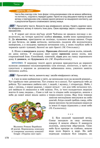 170
Òåêñò
Часто без повтору слів, їхніх форм і спільнокореневих слів не можна забезпечи-
ти логічність, стрункість передачі думки. Проте не слід змішувати повтор як засіб
зв’язку з повторенням слів у межах одного речення чи неширокого контексту, що
є результатом бідного словникового запасу мовця.
Прочитайте тексти. Визначте вид міжфразного зв’язку. Назвіть виділені засо-
би міжфразного зв’язку й поясніть їхню роль. Свою відповідь звірте з поданим нижче
міркуванням.
1. Ó ïåðøі äíі ïіñëÿ âіä’їçäó äіòåé ×àé÷èõà íå çâîäèëà ïîãëÿäó ç íå-
âåëè÷êîãî, íà ÷îòèðè êðèõіòíі øèáêè âіêîíöÿ, ìîâáè âîíî ïðèâîðîæèëî
її. Äî âіêîíå÷êà, ïðèñіäàþ÷è íà ïîëіíöå, òóëèëàñÿ ìîëîäà âèøíÿ. Ñòàðà
íå ðàç áà÷èëà, ÿê âîíè çàòіêàëè, çàïіêàëèñü ëüîäêîì àáî âîëîõàòèëèñü
ïàìîðîççþ, à â ïîëóäåíü òðèìàëè êåòÿøèíè ñëіç, ó ÿêèõ ãîëóáіëî íåáî é
÷åðâîíіâ îäñâіò òóæàâîї, áàãàòîї íà öâіò áðîñòі (Ì. Ñòåëüìàõ).
2. Ïіçíî ÿ ïîâåðòàâñÿ äîäîìó. Ïðèõîäèâ îáâіÿíèé äóõîì ïîëіâ, ñâіæèé,
ÿê äèêà êâіòêà. Ó ñêëàäêàõ ìîєї îäåæі ïðèíîñèâ çàïàõ ïîëіâ, ìîâ
ñòàðîçàâіòíèé Іñàâ. Ñïîêіéíèé, ñàìîòíіé, ñіäàâ äåñü íà ґàíêó ïîðîæíüîãî
äîìó é äèâèâñÿ, ÿê áóäóâàëàñÿ íі÷ (Ì. Êîöþáèíñüêèé).
МІРКУЙМО. Ó ïåðøîìó òåêñòі äðóãå ðå÷åííÿ ïðèєäíóєòüñÿ äî ïåðøîãî
øëÿõîì óæèâàííÿ ñïіëüíîêîðåíåâèõ ñëіâ âіêîíöå, âіêîíå÷êî, à òðåòє ïî-
єäíóєòüñÿ ç ïåðøèì çà äîïîìîãîþ çàéìåííèêà âîíè, óæèòîãî çàìіñòü
іìåííèêà øèáêè.
Прочитайте тексти, визначте вид і засоби міжфразного зв’язку.
1. І âñå æ âîíî íàéìèëіøå ó ñâіòі, öå íåïîêàçíå ñåëî íà âåëèêіé ðіâíèíі…
Òóò ïðîéøëî òâîє äèòèíñòâî. Òóò ó÷èâñÿ òè â øêîëі. Òóò ïðèâ÷àëè òåáå äî
ðîáîòè. Òóò íàâ÷èâñÿ ëþáèòè ñâіò, і ëþäåé, і ìóçèêó, і ëіòåðàòóðó. Íåáî, і
çîðі, і ìіñÿöü, і ïåðøі ðàäîùі, і ïåðøі ïå÷àëі – óñå äëÿ òåáå ïî÷àëîñÿ òóò,
óñå ââіéøëî é ëèøèëîñÿ â òîáі íàâіêè. Óñå, іç ÷îãî ñêëàäàєòüñÿ ëþäñüêå
æèòòÿ é ñàìà ëþäèíà... Ñàìå â òîé ÷àñ іç ïіâäíÿ íåáî ïî÷îðíіëî, íåíà÷å ç
íåáà äî ñàìîї çåìëі âïàëà çàâіñà ç òåìíî-ñèçîãî ñóêíà. Íàä òієþ òåìíîþ
çàâіñîþ íåñïîäіâàíî âèñóíóâñÿ íà íåáî
äîâãèé, áëіäî-ñèçèé ãðåáіíü õìàð, íіáè
âåðõè âèñîêèõ ãіð íåñïîäіâàíî âèðîñëè
іç çåìëі é ãîðäî ïіäíÿëèñü ó ÿñíå íåáî
(Î. Ñèçîíåíêî).
* * *
2. Áóâ ïèøíèé òðàâíåâèé âå÷іð.
Ñîíöå çàõîäèëî çà ñèçó ëåãåíüêó
õìàðêó é íåíà÷å îáâåëî її íàâêðóãè
çîëîòèì, ëèñêó÷èì îáðó÷èêîì. Ñèíє
íåáî áóëî ïðîçîðå òà ãëèáîêå, íåíà÷å
âîäà êîëî áåðåãà â ìîðі. Íà íåáі
ïîäåêóäè ïëàâàëè áіëі õìàðêè, ÿê
357
358
Ìàëþíîê Ðîìàíà Áàðàáàøà
(9 ðîêіâ). Ïåðåìîæåöü êîíêóðñó
çі ñòâîðåííÿ ëîãîòèïó êîìïàíії
Google «Óêðàїíà ìîєї ìðії»
 