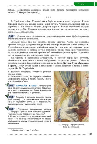 171
Òåêñò
ëåáåäі. Ïîêðîïëåíà äîùèêîì çåìëÿ íіáè äèõàëà ïàõîùàìè âåñíÿíèõ
êâіòîê (І. Íå÷óé-Ëåâèöüêèé).
* * *
3. Ïðèéøëà îñіíü. Ó çåëåíі êîñè áåðіç âïëåëèñÿ çîëîòі ñòðі÷êè. Ðіçíî-
áàðâíèì ïîëóì’ÿì ãîðÿòü îñèêè, äèêі ãðóøі. ×åðâîíіþòü êèòèöі ÿãіä íà
ãîðîáèíàõ. Íà ëіñîâіé ëіùèíі äîçðіëè ãîðіõè. Âàæêі êîðè÷íåâі æîëóäі
ïàäàþòü ç äóáіâ. Ëіñîâèì ìåøêàíöÿì íàñòàâ ÷àñ çàãîòîâëÿòè íà çèìó
õàð÷і (Î. Ïàðõîìåíêî).
І. Спишіть текст, розставляючи пропущені розділові знаки. Доберіть усно до
виділеного речення синонімічне.
Ñêіëüêè ñÿãàє îêî óñå íàâêîëî âêðèòå êðèãîþ. ×àñîì öÿ êðèæàíà
ïóñòåëÿ íàãàäóє ðîçáóðõàíå ìîðå õâèëі ÿêîãî ðàïòîì ñêàì’ÿíіëè çàìåðçëè.
Öå ïîðіâíÿííÿ âèêëèêàþòü ìіëüéîíè òîðîñіâ – êðèæèí ùî ñòèð÷àòü ïîëà-
ìàíèìè ñêåëÿìè â êіëüêà ìåòðіâ çàââèøêè. Іíîäі ñåðåä öèõ òîðîñèñòèõ
ïîëіâ ïîïàäàþòüñÿ ÷èìàëі ïðîãàëèíè1 àáñîëþòíî ðіâíîї êðèãè. Çäàєòüñÿ
ùî öå àåðîäðîìè ÿêі âèãîòóâàëà ñàìà ïðèðîäà.
Íà îäíîìó ç êðèæàíèõ àåðîäðîìіâ, ó ñàìîìó ñåðöі öієї ïóñòåëі,
ïіäíîñèëàñÿ íåâåëè÷êà õàòèíà ïîáóäîâàíà ëþäñüêîþ ðóêîþ. Ñòіíè é
ïîêðіâëÿ õàòèíè áëèñêîòіëè ïіä ìіñÿ÷íèì ñÿéâîì. Õàòèíà áóëà çáóäîâàíà
ç êðèãè. Ïîðó÷ ñòîÿâ íàìåò à áіëÿ íüîãî – ÿêàñü êîðîáêà é òè÷êà ç ôëþ-
ãåðîì (Çà Ì. Òðóáëàїíі).
ІІ. Визначте мікротеми, тематичні речення,
ключові слова.
ІІІ. Підкресліть слова, які слугують засобами
міжфразного зв’язку в тексті. Назвіть і пояс-
ніть ці засоби зв’язку.
ПОПРАЦЮЙТЕ В ПАРАХ. Запропонуйте
одне одному по два засоби зв’язку. Користую-
чись запропонованими засобами, кожен скла-
діть невеликий текст (3–4 речення).
Складіть і запишіть невеликі тексти
(4–5 речень): 1) з ланцюжковим зв’язком ре-
чень у науковому стилі; 2) з паралельним
зв’язком речень у художньому стилі.
І. Розгляньте репродукцію картини
П. Ренуара. Про що нам розповів художник?
Яким настроєм перейняте це полотно?
ІІ. Складіть і запишіть за картиною невеликий
текст (4–6 речень), використавши як засоби
міжфразного зв’язку спільнокореневі слова й
займенники.
1 Ïðîãàëèíà – (ðîñ.) ïðîáåë.
359
360
361
362
Ï. Ðåíóàð. Ïîðòðåò äî÷îê
áіëÿ ôîðòåïіàíî
 