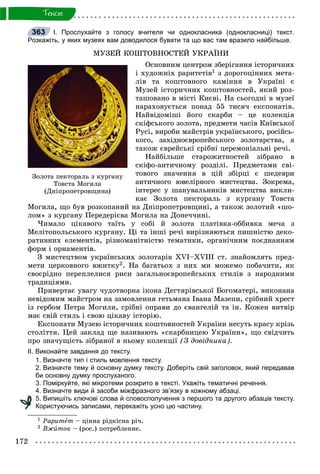 172
Òåêñò
І. Прослухайте з голосу вчителя чи однокласника (однокласниці) текст.
Розкажіть, у яких музеях вам доводилося бувати та що вас там вразило найбільше.
ÌÓÇÅÉ ÊÎØÒÎÂÍÎÑÒÅÉ ÓÊÐÀЇÍÈ
Îñíîâíèì öåíòðîì çáåðіãàííÿ іñòîðè÷íèõ
і õóäîæíіõ ðàðèòåòіâ1 ç äîðîãîöіííèõ ìåòà-
ëіâ òà êîøòîâíîãî êàìіííÿ â Óêðàїíі є
Ìóçåé іñòîðè÷íèõ êîøòîâíîñòåé, ÿêèé ðîç-
òàøîâàíî â ìіñòі Êèєâі. Íà ñüîãîäíі â ìóçåї
íàðàõîâóєòüñÿ ïîíàä 55 òèñÿ÷ åêñïîíàòіâ.
Íàéâіäîìіøі éîãî ñêàðáè – öå êîëåêöіÿ
ñêіôñüêîãî çîëîòà, ïðåäìåòè ÷àñіâ Êèїâñüêîї
Ðóñі, âèðîáè ìàéñòðіâ óêðàїíñüêîãî, ðîñіéñü-
êîãî, çàõіäíîєâðîïåéñüêîãî çîëîòàðñòâà, à
òàêîæ єâðåéñüêі ñðіáíі öåðåìîíіàëüíі ðå÷і.
Íàéáіëüøå ñòàðîæèòíîñòåé çіáðàíî â
ñêіôî-àíòè÷íîìó ðîçäіëі. Ïðåäìåòàìè ñâі-
òîâîãî çíà÷åííÿ â öіé çáіðöі є øåäåâðè
àíòè÷íîãî þâåëіðíîãî ìèñòåöòâà. Çîêðåìà,
іíòåðåñ ó øàíóâàëüíèêіâ ìèñòåöòâà âèêëè-
êàє Çîëîòà ïåêòîðàëü ç êóðãàíó Òîâñòà
Ìîãèëà, ùî áóâ ðîçêîïàíèé íà Äíіïðîïåòðîâùèíі, à òàêîæ çîëîòèé «øî-
ëîì» ç êóðãàíó Ïåðåäåðієâà Ìîãèëà íà Äîíå÷÷èíі.
×èìàëî öіêàâîãî òàїòü ó ñîáі é çîëîòà ïëàòіâêà-îááèâêà ìå÷à ç
Ìåëіòîïîëüñüêîãî êóðãàíó. Öі òà іíøі ðå÷і âèðіçíÿþòüñÿ ïèøíіñòþ äåêî-
ðàòèâíèõ åëåìåíòіâ, ðіçíîìàíіòíіñòþ òåìàòèêè, îðãàíі÷íèì ïîєäíàííÿì
ôîðì і îðíàìåíòіâ.
Ç ìèñòåöòâîì óêðàїíñüêèõ çîëîòàðіâ XVI–XVIII ñò. çíàéîìëÿòü ïðåä-
ìåòè öåðêîâíîãî âæèòêó2. Íà áàãàòüîõ ç íèõ ìè ìîæåìî ïîáà÷èòè, ÿê
ñâîєðіäíî ïåðåïëåëèñÿ ðèñè çàãàëüíîєâðîïåéñüêèõ ñòèëіâ ç íàðîäíèìè
òðàäèöіÿìè.
Ïðèâåðòàє óâàãó ÷óäîòâîðíà іêîíà Äåãòÿðіâñüêîї Áîãîìàòåðі, âèêîíàíà
íåâіäîìèì ìàéñòðîì íà çàìîâëåííÿ ãåòüìàíà Іâàíà Ìàçåïè, ñðіáíèé õðåñò
іç ãåðáîì Ïåòðà Ìîãèëè, ñðіáíі îïðàâè äî єâàíãåëіé òà іí. Êîæåí âèòâіð
ìàє ñâіé ñòèëü і ñâîþ öіêàâó іñòîðіþ.
Åêñïîíàòè Ìóçåþ іñòîðè÷íèõ êîøòîâíîñòåé Óêðàїíè íåñóòü êðàñó êðіçü
ñòîëіòòÿ. Öåé çàêëàä ùå íàçèâàþòü «ñêàðáíèöåþ Óêðàїíè», ùî ñâіä÷èòü
ïðî çíà÷óùіñòü çіáðàíîї â íüîìó êîëåêöії (Ç äîâіäíèêà).
ІІ. Виконайте завдання до тексту.
1. Визначте тип і стиль мовлення тексту.
2. Визначте тему й основну думку тексту. Доберіть свій заголовок, який передавав
би основну думку прослуханого.
3. Поміркуйте, які мікротеми розкрито в тексті. Укажіть тематичні речення.
4. Визначте види й засоби міжфразного зв’язку в кожному абзаці.
5. Випишіть ключові слова й словосполучення з першого та другого абзаців тексту.
Користуючись записами, перекажіть усно цю частину.
1 Ðàðèòåò – öіííà ðіäêіñíà ðі÷.
2 Âæèòîê – (ðîñ.) ïîòðåáëåíèå.
363
Çîëîòà ïåêòîðàëü ç êóðãàíó
Òîâñòà Ìîãèëà
(Äíіïðîïåòðîâùèíà)
 