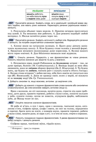 183
Óçàãàëüíåííÿ i ñèñòåìàòèçàöiÿ
РОСІЙСЬКОЮ УКРАЇНСЬКОЮ
мешать работать
на небе взошла луна
в неделе семь дней
мішати кашу
почули луну в лісі
сьогодні неділя
Прочитайте речення. Знайдіть слова, які в українській і російській мовах зву-
чать подібно, але мають різне значення. Перекладіть речення українською мовою і
запишіть.
1. Ðåçóëüòàòû îáúÿâÿò ÷åðåç íåäåëþ. 2. Ïðèÿòíî âå÷åðîì ïðîãóëÿòüñÿ
ïîä ëóíîé. 3. Òû ìåøàåøü ìíå ðàáîòàòü. 4. Äëÿ ðåìîíòà ïîäîéäёò ëþáîé
ìàòåðèàë. 5. Ôèëüì íà÷íёòñÿ ðîâíî ÷åðåç ÷àñ.
Прочитайте речення. Знайдіть неточності у виборі слів. Відредагуйте речення
й запишіть. За потреби скористайтеся словником паронімів.
1. Õëîïöі æèëè íà ñóñіäñüêèõ âóëèöÿõ. 2. Öüîãî ðîêó äіâ÷àòà çàêіí-
÷óþòü ìóçèêàëüíó øêîëó. 3. Áіëÿ áóäèíêó ñòîÿâ ÷îëîâіê ó âîєííіé ôîðìі.
4. Ïðîäóêöіÿ ìіñöåâîãî ìîëîêîçàâîäó äóæå êîðèñëèâà. 5. Âóëèöі íàøîãî
ìіñòà ãàðíî îñâі÷åíі. 6. Äëÿ áіáëіîòåêè âèïèñàëè íîâі æóðíàëè.
І. Спишіть речення. Підкресліть у них фразеологізми як члени речення.
Поясніть лексичне значення цих зворотів та роль у мовленні.
1. Ïî÷óâàòèñÿ ñåðåä ëþäåé Ðîáіíçîíîì íà áåçëþäíîìó îñòðîâі – òàê, öåó
äóæå ïðèêðî, áîëіñíî (Ì. Ñëàáîøïèöüêèé). 2. Âîєâîäà âîäèâ çà íîñà îáîõ
çìîâíèêіâ, äîêè íå çìіöíèâ îáîðîíó ôîðòåöі (Çà Ä. Ìіùåíêîì). 3. Òè áóäåø
æèòü, ùå áóäåø òè ëþáèòè, òîïòàòè ðÿñò і ñëóõàòü ñîëîâ’ÿ (Îëåñü Ãîí÷àð).
4. Áîãäàí ñòîÿâ îñòîðîíü1 і ðîáèâ âèãëÿä, íіáè éîãî çîâñіì íå ñòîñóєòüñÿ âñÿ
ãðà (Þ. ßíîâñüêèé). 5. Äîêè íå ïðîâåäó ñâîїõ ëåëåê ó âèðіé, íå âіçüìóñÿ
íі çà õîëîäíó âîäó! (Çà Ãð. Òþòþííèêîì).
ІІ. Доберіть синоніми та, якщо можливо, антоніми до виділених слів.
Доберіть до кожного з поданих фразеологізмів слово-синонім або синонімічне
словосполучення. До слів-синонімів наведіть антоніми (якщо є).
Êðîâ ç ìîëîêîì, ÿê êіò íàïëàêàâ, íàãðіòè ðóêè, ñòðèãòè ïіä îäèí ãðåáі-
íåöü, äàòè äðàëà, ïðàâèòè òåðåâåíі, ðîáèòè ç ìóõè ñëîíà, ïîïàñòè ïàëüöåì
ó íåáî, ñóøèòè ãîëîâó, âóñîì íå ïîâåñòè, çãóùóâàòè ôàðáè, âèáіëþâàòè
çóáè, äå Ìàêàð òåëÿò íå ïàñ.
З’ясуйте лексичне значення фразеологізмів.
Íі ðèáà íі ì’ÿñî, â ïóõ і ïðàõ, êðîâ ç ìîëîêîì, òàíòàëîâі ìóêè, àõіë-
ëåñîâà ï’ÿòà, ñіçіôîâà ïðàöÿ, àëüôà і îìåãà, ÿê ñíіã íà ãîëîâó, íàðîäèòèñÿ
â ñîðî÷öі, áðàòè íîãè íà ïëå÷і, ç êîìàðіâ íîñîê, ïðàâèòè òåðåâåíі, ðîáèòè
ç ìóõè ñëîíà, íàãðіòè ðóêè, íі ïàðè ç óñò, і â ï’ÿòè íå êîëå, ñòåðòè â ïîðîøîê.
Поясніть походження поданих фразеологізмів. З двома фразеологізмами (на
вибір) складіть і запишіть речення.
Ñіç ôîâà ïðàöÿ, òàíòàëîâі ìóêè, ãîðäіїâ âóçîë.
1 Îñòîðîíü – (ðîñ.) â ñòîðîíå.
397
398
399
400
401
402
 