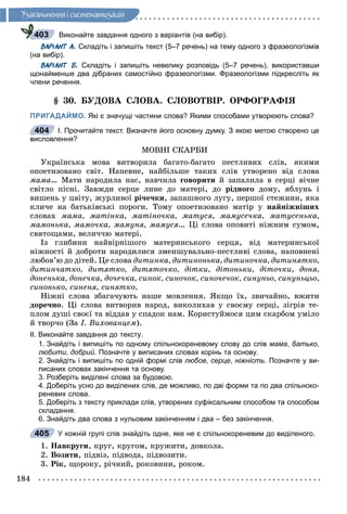184
Óçàãàëüíåííÿ i ñèñòåìàòèçàöiÿ
Виконайте завдання одного з варіантів (на вибір).
ВАРІАНТ А. Складіть і запишіть текст (5–7 речень) на тему одного з фразеологізмів
(на вибір).
ВАРІАНТ Б. Складіть і запишіть невелику розповідь (5–7 речень), використавши
щонайменше два дібраних самостійно фразеологізми. Фразеологізми підкресліть як
члени речення.
§ 30. ÁÓÄÎÂÀ ÑËÎÂÀ. ÑËÎÂÎÒÂІÐ. ÎÐÔÎÃÐÀÔІß
ПРИГАДАЙМО. Які є значущі частини слова? Якими способами утворюють слова?
І. Прочитайте текст. Визначте його основну думку. З якою метою створено це
висловлення?
ÌÎÂÍІ ÑÊÀÐÁÈ
Óêðàїíñüêà ìîâà âèòâîðèëà áàãàòî-áàãàòî ïåñòëèâèõ ñëіâ, ÿêèìè
îïîåòèçîâàíî ñâіò. Íàïåâíå, íàéáіëüøå òàêèõ ñëіâ óòâîðåíî âіä ñëîâà
ìàìà… Ìàòè íàðîäèëà íàñ, íàâ÷èëà ãîâîðèòè é çàïàëèëà â ñåðöі âі÷íå
ñâіòëî ïіñíі. Çàâæäè ñåðöå ëèíå äî ìàòåðі, äî ðіäíîãî äîìó, ÿáëóíü і
âèøåíü ó öâіòó, æóðëèâîї ðі÷å÷êè, çàïàøíîãî ëóãó, ïåðøîї ñòåæèíè, ÿêà
êëè÷å íà áàòüêіâñüêі ïîðîãè. Òîìó îïîåòèçîâàíî ìàòіð ó íàéíіæíіøèõ
ñëîâàõ ìàìà, ìàòіíêà, ìàòіíî÷êà, ìàòóñÿ, ìàìóñå÷êà, ìàòóñåíüêà,
ìàìîíüêà, ìàìî÷êà, ìàìóíÿ, ìàìóñÿ… Öі ñëîâà îïîâèòі íіæíèì ñóìîì,
ñâÿòîùàìè, âåëè÷÷þ ìàòåðі.
Іç ãëèáèíè íàéâіðíіøîãî ìàòåðèíñüêîãî ñåðöÿ, âіä ìàòåðèíñüêîї
íіæíîñòі é äîáðîòè íàðîäèëèñÿ çìåíøóâàëüíî-ïåñòëèâі ñëîâà, íàïîâíåíі
ëþáîâ’þ äî äіòåé. Öå ñëîâà äèòèíêà, äèòèíîíüêà, äèòèíî÷êà, äèòèíÿòêî,
äèòèí÷àòêî, äèòÿòêî, äèòÿòî÷êî, äіòêè, äіòîíüêè, äіòî÷êè, äîíÿ,
äîíåíüêà, äîíå÷êà, äî÷å÷êà, ñèíîê, ñèíî÷îê, ñèíî÷å÷îê, ñèíóíüî, ñèíóíüöüî,
ñèíîíüêî, ñèíåíÿ, ñèíÿòêî.
Íіæíі ñëîâà çáàãà÷óþòü íàøå ìîâëåííÿ. ßêùî їõ, çâè÷àéíî, âæèòè
äîðå÷íî. Öі ñëîâà âèòâîðèâ íàðîä, âèêîëèõàâ ó ñâîєìó ñåðöі, çіãðіâ òå-
ïëîì äóøі ñâîєї òà âіääàâ ó ñïàäîê íàì. Êîðèñòóéìîñÿ öèì ñêàðáîì óìіëî
é òâîð÷î (Çà І. Âèõîâàíöåì).
ІІ. Виконайте завдання до тексту.
1. Знайдіть і випишіть по одному спільнокореневому слову до слів мама, батько,
любити, добрий. Позначте у виписаних словах корінь та основу.
2. Знайдіть і випишіть по одній формі слів любов, серце, ніжність. Позначте у ви-
писаних словах закінчення та основу.
3. Розберіть виділені слова за будовою.
4. Доберіть усно до виділених слів, де можливо, по дві форми та по два спільноко-
реневих слова.
5. Доберіть з тексту приклади слів, утворених суфіксальним способом та способом
складання.
6. Знайдіть два слова з нульовим закінченням і два – без закінчення.
У кожній групі слів знайдіть одне, яке не є спільнокореневим до виділеного.
1. Íàâêðóãè, êðóã, êðóãîì, êðóæèòè, äîâêîëà.
2. Âîçèòè, ïіäâіç, ïіäâîäà, ïіäâîçèòè.
3. Ðіê, ùîðîêó, ðі÷íèé, ðîêîâèíè, ðîêîì.
403
404
405
 