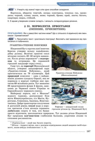 187
Óçàãàëüíåííÿ i ñèñòåìàòèçàöiÿ
І. Утворіть від кожної пари слів одне способом складання.
Êàðòîïëÿ, çáèðàòè; òîâñòèé, øêіðà; åëåêòðèêà, òåõíіêà; ãàç, ïðîâî-
äèòè; ÷îðíèé, ñëèâà; çíàòè, ìîâà; ÷îðíèé, áðîâè; êðàé, çíàòè; áàãàòî,
êâàðòèðè; ìîðîç, ñòіéêèé.
ІІ. З одним утвореним словом складіть і запишіть складносурядне речення.
§ 31. ÌÎÐÔÎËÎÃІß. ÎÐÔÎÃÐÀÔІß
(ІÌÅÍÍÈÊ, ÏÐÈÊÌÅÒÍÈÊ)
ПРИГАДАЙМО. Які є самостійні частини мови? Що є спільного й відмінного між імен-
ником і прикметником?
І. Прочитайте текст і розгляньте ілюстрації. Висловіть свої враження від про-
читаного й побаченого.
ÃÐÀÍІÒÍÎ-ÑÒÅÏÎÂÅ ÏÎÁÓÆÆß
ÏіâäåííèéÁóãóêðóòèõêàì’ÿíèñòèõ
áåðåãàõ óòâîðþє âóçüêó êàíüéîíîïî-
äіáíó äîëèíó. Âåëè÷íі ãðàíіòíі ñêåëі
ìіñöÿìè ñÿãàþòü 40–50 ìåòðіâ çàââèø-
êè. Ðóñëî ðі÷êè ïîðîæèñòå1 ç âîäîãðà-
ÿìè òà îñòðîâàìè. Öå ñïðàâæíіé
ãіðñüêèé ëàíäøàôò ñåðåä ñòåïó…
Ñàìå òóò, íà òåðèòîðії Ìèêîëàїâñüêîїї
îáëàñòі, óòâîðåíî ëàíäøàôòíèé ïàðê
«Ãðàíіòíî-ñòåïîâå Ïîáóææÿ», ÿêèé
ïðîñòÿãàєòüñÿ íà 70 êіëîìåòðіâ. Öåé
ïðèðîäíèé êîìïëåêñ – îäíà ç íàéäàâ-
íіøèõ äіëÿíîê ñóõîäîëó Єâðàçії, ÿêà íå
ïîðèíàëà â ìîðñüêі ãëèáèíè âæå ïðî-
òÿãîì 60 ìіëüéîíіâ ðîêіâ. Òóò âèÿâëåíî
86 ïðåäñòàâíèêіâ ôëîðè é ôàóíè, çàíå-
ñåíèõ äî ×åðâîíîї êíèãè Óêðàїíè òà
Єâðîïåéñüêîãî ÷åðâîíîãî ñïèñêó.
Íàéêðàùі ïîðîãè, ÿêі є Ìåêêîþ2
âîäíîãî òóðèçìó, ðîçòàøîâàíі áіëÿ
ìіñòà Þæíîóêðàїíñüêà, ñіë Ìèãіÿ, Êó-
ðіï÷èíå, Ñåìåíіâêà, Іâàíіâêà, Êîíñòÿí-
òèíіâêà. Äîáðå òðàíñïîðòíå ñïîëó÷åííÿ
é äîñòàòíіé ðіâåíü òåïëîї âîäè â ïîðî-ї
ãàõ ïðîòÿãîì ï’ÿòè ìіñÿöіâ ñïðèÿþòü
ëþáèòåëÿì ñïîðòó é òèì, õòî áàæàє
ïðîñòî âіäïî÷èòè, íàñîëîäèòèñÿ ïðèðîäîþ. Òóò äîëèíà ðі÷êè Ïіâäåííèé
Áóã ïðîðіçàíà êàì’ÿíèñòèìè ãëèáîêèìè áàëêàìè, óêðèòèìè ëіñàìè òà
ñòåïîâîþ ðîñëèííіñòþ.
1 Ïîðîæèñòèé – ÿêèé ìàє áàãàòî ïîðîãіâ.
2 Ìåêêà – (ïåðåí.) ìіñöå, ÿêå є öåíòðîì âіäâіäóâàííÿ ëþäåé çàâäÿêè ñâîїé âіäî-
ìîñòі, ÿêèì-íåáóäü îñîáëèâîñòÿì і ò. іí.
423
424
Ãðàíіòíî-ñòåïîâå Ïîáóææÿ
(Ìèêîëàїâùèíà)
Ðàôòèíã – øâèäêіñíèé ñïëàâ
ãіðñüêîþ ðі÷êîþ (ð. Ïіâäåííèé Áóã)
 