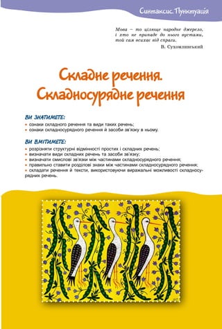 Ñèíòàêñèñ. Ïóíêòóàöiÿ
Ìîâà – òî öіëþùå íàðîäíå äæåðåëî,
і õòî íå ïðèïàäå äî íüîãî âóñòàìè,
òîé ñàì âñèõàє âіä ñïðàãè.
Â. Ñóõîìëèíñüêèé
Ñêëàäíå ðå÷åííÿ.Ñêëàäíå ðå÷åííÿ.
Ñêëàäíîñóðÿäíå ðå÷åííÿÑêëàäíîñóðÿäíå ðå÷åííÿ
ВИ ЗНАТИМЕТЕ:
 ознаки складного речення та види таких речень;
 ознаки складносурядного речення й засоби зв’язку в ньому.
ВИ ВМІТИМЕТЕ:
 розрізняти структурні відмінності простих і складних речень;
 визначати види складних речень та засоби зв’язку;
 визначати смислові зв’язки між частинами складносурядного речення;
 правильно ставити розділові знаки між частинами складносурядного речення;
 складати речення й тексти, використовуючи виражальні можливості складносу-
рядних речень.
 