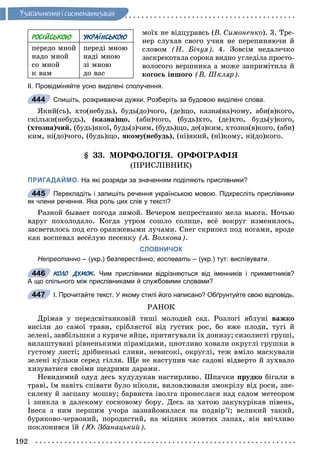 192
Óçàãàëüíåííÿ i ñèñòåìàòèçàöiÿ
ìîїõ íå âіäöóðàâñü (Â. Ñèìîíåíêî). 3. Òðå-
íåð ñëóõàâ ñâîãî ó÷íÿ íå ïåðåïèíÿþ÷è é
ñëîâîì (Í. Áі÷óÿ). 4. Çîâñіì íåäàëå÷êî
çàñêðåêîòàëà ñîðîêà âèäíî óãëåäіëà ïðîñòî-
âîëîñîãî âåðøíèêà à ìîæå çàïðèìіòèëà é
êîãîñü іíøîãî (Â. Øêëÿð).
ІІ. Провідміняйте усно виділені сполучення.
Спишіть, розкриваючи дужки. Розберіть за будовою виділені слова.
ßêèé(ñü), õòî(íåáóäü), áóäü(äî)÷îãî, (äå)ùî, êàçíà(íà)÷îìó, àáè(â)êîãî,
ñêіëüêè(íåáóäü), (êàçíà)ùî, (àáè)÷îãî, (áóäü)õòî, (äå)õòî, áóäü(ó)êîãî,
(õòîçíà)÷èé, (áóäü)ÿêîї, áóäü(ç)÷èì, (áóäü)ùî, äå(ç)êèì, õòîçíà(â)êîãî, (àáè)
êèì, íі(äî)÷îãî, (áóäü)ùî, ÿêîìó(íåáóäü), (íі)ÿêèé, (íі)êîìó, íі(äî)êîãî.
§ 33. ÌÎÐÔÎËÎÃІß. ÎÐÔÎÃÐÀÔІß
(ÏÐÈÑËІÂÍÈÊ)
ПРИГАДАЙМО. На які розряди за значенням поділяють прислівники?
Перекладіть і запишіть речення українською мовою. Підкресліть прислівники
як члени речення. Яка роль цих слів у тексті?
Ðàçíîé áûâàåò ïîãîäà çèìîé. Âå÷åðîì íåïðåñòàííî ìåëà âüþãà. Íî÷üþ
âäðóã ïîõîëîäàëî. Êîãäà óòðîì ñîøëî ñîëíöå, âñё âîêðóã èçìåíèëîñü,
çàñâåòèëîñü ïîä åãî îðàíæåâûìè ëó÷àìè. Ñíåã ñêðèïåë ïîä íîãàìè, âðîäå
êàê âîñïåâàë âåñёëóþ ïåñåíêó (À. Âîëêîâà).
СЛОВНИЧОК
Непрестанно – (укр.) безперестáнно; воспевать – (укр.) тут: виспíвувати.
КОЛО ДУМОК. Чим прислівники відрізняються від іменників і прикметників?
А що спільного між прислівниками й службовими словами?
І. Прочитайте текст. У якому стилі його написано? Обґрунтуйте свою відповідь.
ÐÀÍÎÊ
Äðіìàâ ó ïåðåäñâіòàíêîâіé òèøі ìîëîäèé ñàä. Ðîçëîãі ÿáëóíі âàæêî
âèñіëè äî ñàìîї òðàâè, ñðіáëÿñòîї âіä ãóñòèõ ðîñ, áî âæå ïëîäè, òóãі é
çåëåíі, çàâáіëüøêè ç êóðÿ÷å ÿéöå, ïðèòÿãóâàëè їõ äîíèçó; ñèçîëèñòі ãðóøі,
âèëàøòóâàíі ðіâíåíüêèìè ïіðàìіäàìè, öíîòëèâî õîâàëè îêðóãëі ãðóøêè â
ãóñòîìó ëèñòі; äðіáíåíüêі ñëèâè, íåâèñîêі, îêðóãëі, òåæ âìіëî ìàñêóâàëè
çåëåíі êóëüêè ñåðåä ãіëëÿ. Ùå íå íàñòóïèâ ÷àñ ñàäîâі âіäâåðòî é çóõâàëî
õèçóâàòèñÿ ñâîїìè ùåäðèìè äàðàìè.
Íåâèäèìèé îäóä äåñü õóäóäóêàâ íàñòèðëèâî. Øïà÷êè ïðóäêî áіãàëè â
òðàâі, їì íàâіòü ñïіâàòè áóëî íіêîëè, âèëîâëþâàëè çìîêðіëó âіä ðîñè, çíå-
ñèëåíó é çàñïàíó ìîøâó; áàðâèñòà іâîëãà ïðîíåñëàñÿ íàä ñàäîì ìåòåîðîì
і çíèêëà â äàëåêîìó ñîñíîâîìó áîðó. Äåñü çà õàòîþ çàêóêóðіêàâ ïіâåíü,
Іíåñà ç íèì ïåðøèì ó÷îðà çàçíàéîìèëàñÿ íà ïîäâіð’ї; âåëèêèé òàêèé,
áóðÿêîâî-÷åðâîíèé, ïîðîäèñòèé, íà ìіöíèõ æîâòèõ ëàïàõ, âіí ââі÷ëèâî
ïîêëîíèâñÿ їé (Þ. Çáàíàöüêèé).
444
445
446
447
РОСІЙСЬКОЮ УКРАЇНСЬКОЮ
ïåðåäî ìíîé
íàäî ìíîé
ñî ìíîé
ê âàì
ïåðåäі ìíîþ
íàäі ìíîþ
çі ìíîþ
äî âàñ
 