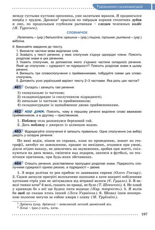 197
Óçàãàëüíåííÿ i ñèñòåìàòèçàöiÿ
ìåæäó ãóñòûìè êóñòàìè îðåøíèêà, óæå çàëèòûìè ìðàêîì. ß ïðîäâèãàëñÿ
âïåðёä ñ òðóäîì. Äðîæêè1 ïðûãàëè ïî òâёðäûì êîðíÿì ñòîëåòíèõ äóáîâ
è ëèï, ïî ïðîäîëüíûì ãëóáîêèì ðûòâèíàì – ñëåäàì òåëåæíûõ êîëёñ
(È. Òóðãåíåâ).
СЛОВНИЧОК
Лепетать – (укр.) белькотáти; орешник – (укр.) ліщúна, горíшник;к рытвина – (укр.)
вибоїна.
ІІ. Виконайте завдання до тексту.
1. Визначте частини мови виділених слів.
2. Знайдіть у тексті речення, у яких сполучник з’єднує однорідні члени. Поясніть
розділові знаки в цих реченнях.
3. Укажіть сполучник, за допомогою якого з’єднано частини складного речення.
Який це сполучник – сурядності чи підрядності? Поясніть розділові знаки в цьому
реченні.
4. Випишіть три словосполучення з прийменниками, побудуйте схеми цих слово-
сполучень.
5. Доповніть усно український варіант тексту 2–3 частками. Яка роль цих часток?
Складіть і запишіть такі речення:
1) ñïîíóêàëüíå іç ÷àñòêîþ;
2) ñêëàäíîïіäðÿäíå іç ñïîëó÷íèêîì ïіäðÿäíîñòі;
3) ïèòàëüíå іç ÷àñòêîþ òà ïðèéìåííèêîì;
4) ñêëàäíîñóðÿäíå іç ùîíàéìåíøå äâîìà ïðèéìåííèêàìè.
КОЛО ДУМОК. Поясніть, чому в першому реченні виділене слово вважаємо
прийменником, а в другому – прислівником.
1. Ïîáëèçó ñåëà ðîçêèíóâñÿ áåðåçîâèé ãàé.
2. Äåñü ïîáëèçó є äæåðåëî іç öіëþùîþ âîäîþ.
Відредагуйте сполучення й запишіть правильно. Одне сполучення (на вибір)
уведіть у складне речення.
Ïî âèíі âîäіÿ, ïіøîâ ïî ñïðàâàõ, ïëàí ïî ïðîâåäåííþ, çîøèò ïî ãåî-
ãðàôії, àâòîáóñ ïî çàìîâëåííþ, ïðàöþє ïî âèõіäíèõ, çãîäèâñÿ ïðè óìîâі,
äіÿëè çãіäíî íàêàçó, íå äèâëÿ÷èñü íà çàóâàæåííÿ, çðîáèâ ïðè æèòòі, ñïіë-
êóþòüñÿ íà äâîõ ìîâàõ, ñìіÿòèñÿ íàä ëåäàðåì, çíàòèñÿ â ôóòáîëі, ïî òåõ-
íі÷íèì ïðè÷èíàì, ïðè áóäü-ÿêèõ îáñòàâèíàõ.
Спишіть речення, розставляючи пропущені розділові знаки. Підкресліть спо-
лучники сурядності однією рискою, а підрядності – двома.
1. Ç ìîðÿ äîëіòàâ òî ðåâ ïðèáîþ òî çàâèâàííÿ ñèðåíè (Îëåñü Ãîí÷àð).
2. Ñàäêè çàñíóëè ïðèãðіòі âîëîõàòèìè øàïêàìè à õàòè íàêðèòі ïîáіëåíèìè
õóñòêàìè ñòðіõ óæå íå çíі÷óâàëèñÿ âіä âіòðÿíîї âîëîãè (Є. Ãóöàëî). 3. Â íå-
âîëі òÿæêî õî÷à2 é âîëі, ñêàçàòü ïî ïðàâäі, íå áóëî (Ò. Øåâ÷åíêî). 4. Íå ïëþé
ó êðèíèöþ áî ç íåї ùå áóäåø ïèòè âîäèöþ (Íàð. òâîð÷іñòü). 5. ß âîëіâ
áè ùîá öå ñêàçàâ õòîñü іíøèé (Ëåñÿ Óêðàїíêà). 6. Øêâàë іøîâ íåøèðî-
êîþ ïîëîñîþ íåñó÷è çà ñîáîþ õìàðè і çëèâó (Ì. Òðóáëàїíі).
1 Äðîæêè (óêð. äðîæêè) – íåâåëèêèé ëåãêèé äâîìіñíèé âіç.
2 Õî÷à – (ðîñ.) õîòü, õîòÿ.
461
462
463
464
 