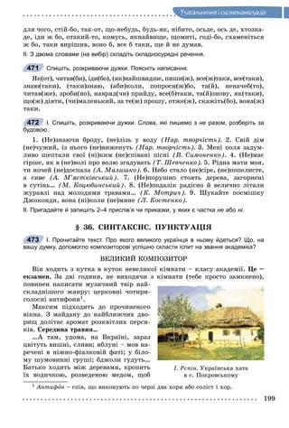 199
Óçàãàëüíåííÿ i ñèñòåìàòèçàöiÿ
äëÿ ÷îãî, ñòіé-áî, òàê-îò, ùî-íåáóäü, áóäü-ÿê, íіáèòî, îñüäå, îñü äå, õòîçíà-
äå, іäè æ áî, îòàêèé-òî, êîìóñü, ÿêíàéâèùå, ùîìèòі, ãîäі-áî, ñõàìåíіòüñÿ
æ áî, òàêè âèðіøèâ, âîíî á, âñå á òàêè, ùå é íå äóìàâ.
ІІ. З двома словами (на вибір) складіть складносурядні речення.
Спишіть, розкриваючи дужки. Поясніть написання.
ßê(îò), ÷èòàâ(áè), іäè(áî), (ÿê)íàéøâèäøå, ïèøè(æ), âñå(æ)òàêè, âñå(òàêè),
çíàþ(òàêè), (òàêè)çíàþ, (àáè)êîëè, ïîïðîñè(æ)áî, òà(é), íåíà÷åá(òî),
÷èòàâ(æå), çðîáè(íî), íàâðÿä(÷è) ïðèéäó, âñå(á)òàêè, òà(é)çíîâó, ÿê(òàêè),
ùî(æ) äіÿòè, (÷è)ìàëåíüêèé, çà òå(æ) ïðîøó, îòæå(æ), ñêàæіòü(áî), âîíà(æ)
òàêè.
І. Спишіть, розкриваючи дужки. Слова, які пишемо з не разом, розберіть за
будовою.
1. (Íå)çíàþ÷è áðîäó, (íå)ëіçü ó âîäó (Íàð. òâîð÷іñòü). 2. Ñâіé äіì
(íå)÷óæèé, іç íüîãî (íå)âèæåíóòü (Íàð. òâîð÷іñòü). 3. Ìåíі ïîëÿ çàäóì-
ëèâî øåïòàëè ñâîї (íі)êèì (íå)ñïіâàíі ïіñíі (Â. Ñèìîíåíêî). 4. (Íå)ìàє
ãіðøå, ÿê â (íå)âîëі ïðî âîëþ çãàäóâàòü (Ò. Øåâ÷åíêî). 5. Ðіäíà ìàòè ìîÿ,
òè íî÷åé (íå)äîñïàëà (À. Ìàëèøêî). 6. Íåáî ñòàëî (íå)ñіðå, (íå)ïîïåëèñòå,
à ñèâå (À. Ì’ÿñòêіâñüêèé). 7. (Íå)ïîðóøíî ñòîÿòü äåðåâà, çàãîðíåíі
â ñóòіíü… (Ì. Êîöþáèíñüêèé). 8. (Íå)ïîäàëіê ðàäіñíî é âåëè÷íî ëіòàëè
æóðàâëі íàä ìîëîäèìè òðàâàìè… (Ê. Ìîòðè÷). 9. Øóêàéòå ïîñìіøêó
Äæîêîíäè, âîíà (íі)êîëè (íå)ìèíå (Ë. Êîñòåíêî).
ІІ. Пригадайте й запишіть 2–4 прислів’я чи приказки, у яких є частка не або ні.
§ 36. ÑÈÍÒÀÊÑÈÑ. ÏÓÍÊÒÓÀÖІß
І. Прочитайте текст. Про якого великого українця в ньому йдеться? Що, на
вашу думку, допомогло композиторові успішно скласти іспит на звання академіка?
ÂÅËÈÊÈÉ ÊÎÌÏÎÇÈÒÎÐ
Âіí õîäèòü ç êóòêà â êóòîê íåâåëèêîї êіìíàòè – êëàñó àêàäåìії. Öå –
åêçàìåí. Çà äâі ãîäèíè, íå âèõîäÿ÷è ç êіìíàòè (òåáå ïðîñòî çàìêíåíî),
ïîâèíåí íàïèñàòè ìóçè÷íèé òâіð íàé-
ñêëàäíіøîãî æàíðó: öåðêîâíі ÷îòèðè-
ãîëîñíі àíòèôîíè1.
Ìàêñèì ïіäõîäèòü äî ïðî÷èíåíîãî
âіêíà. Ç ìàéäàíó äî íàéáëèæ÷èõ äâî-
ðèù äîëіòàє àðîìàò ðîçêâіòëèõ ïåðñè-
êіâ. Ñåðåäèíà òðàâíÿ…
…À òàì, óäîìà, íà Âêðàїíі, çàðàç
öâіòóòü âèøíі, ñëèâè; ÿáëóíі – ìîâ íà-
ðå÷åíі â íіæíî-ôіàëêîâіé ôàòі; ó áіëî-
ìó øóìîâèííі ãðóøі; áäæîëè ãóäóòü…
Áàòüêî õîäèòü ìіæ äåðåâàìè, êðîïèòü
їõ âîäè÷êîþ, ðîçâåäåíîþ ìåäîì, ùîá
1 Àíòèôîí – ñïіâ, ùî âèêîíóþòü ïî ÷åðçі äâà õîðè àáî ñîëіñò і õîð.
471
472
473
І. Ðєïіí. Óêðàїíñüêà õàòà
â ñ. Ïîêðîâñüêîìó
 