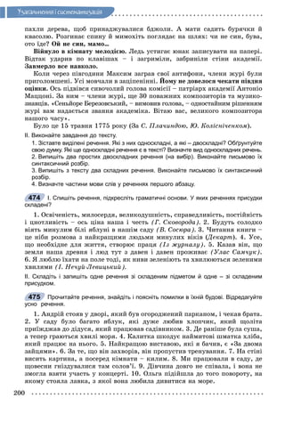 200
Óçàãàëüíåííÿ i ñèñòåìàòèçàöiÿ
ïàõëè äåðåâà, ùîá ïðèíàäæóâàëèñÿ áäæîëè. À ìàòè ñàäèòü áóðÿ÷êè é
êâàñîëþ. Ðîçãèíàє ñïèíó é ìèìîõіòü ïîãëÿäàє íà øëÿõ: ÷è íå ñèí, áóâà,
îòî їäå? Îé íå ñèí, ìàìî…
Âіéíóëî â êіìíàòó ìåëîäієþ. Ëåäü óñòèãàє þíàê çàïèñóâàòè íà ïàïåðі.
Âіäòàê óäàðèâ ïî êëàâіøàõ – і çàãðèìіëè, çàáðèíіëè ñòіíè àêàäåìії.
Çàâìåðëî âñå íàâêîëî.
Êîëè ÷åðåç ïіâãîäèíè Ìàêñèì çàãðàâ ñâîї àíòèôîíè, ÷ëåíè æóðі áóëè
ïðèãîëîìøåíі. Óñі ìîâ÷àëè â çàöіïåíіííі. Éîìó íå äîâåëîñÿ ÷åêàòè ïіâäíÿ
îöіíêè. Îñü ïіäâіâñÿ ñèâî÷îëèé ãîëîâà êîìіñії – ïàòðіàðõ àêàäåìії Àíòîíіî
Ìàööîíі. Çà íèì – ÷ëåíè æóðі, ùå 30 ïîâàæíèõ êîìïîçèòîðіâ òà ìóçèêî-
çíàâöіâ. «Ñåíüéîðå Áåðåçîâñüêèé, – âèìîâèâ ãîëîâà, – îäíîñòàéíèì ðіøåííÿì
æóðі âàì íàäàєòüñÿ çâàííÿ àêàäåìіêà. Âіòàþ âàñ, âåëèêîãî êîìïîçèòîðà
íàøîãî ÷àñó».
Áóëî öå 15 òðàâíÿ 1775 ðîêó (Çà Ñ. Ïëà÷èíäîþ, Þ. Êîëіñíі÷åíêîì).
ІІ. Виконайте завдання до тексту.
1. Зіставте виділені речення. Які з них односкладні, а які – двоскладні? Обґрунтуйте
свою думку. Які ще односкладні речення є в тексті? Визначте вид односкладних речень.
2. Випишіть два простих двоскладних речення (на вибір). Виконайте письмово їх
синтаксичний розбір.
3. Випишіть з тексту два складних речення. Виконайте письмово їх синтаксичний
розбір.
4. Визначте частини мови слів у реченнях першого абзацу.
І. Спишіть речення, підкресліть граматичні основи. У яких реченнях присудки
складені?
1. Îñâі÷åíіñòü, ìèëîñåðäÿ, âåëèêîäóøíіñòü, ñïðàâåäëèâіñòü, ïîñòіéíіñòü
і öíîòëèâіñòü – îñü öіíà íàøà і ÷åñòü (Ã. Ñêîâîðîäà). 2. Áóäóòü ñîëîäêî
âіÿòü ìèíóëèì áіëі ÿáëóíі â íàøіì ñàäó (Â. Ñîñþðà). 3. ×èòàííÿ êíèãè –
öå íіáè ðîçìîâà ç íàéêðàùèìè ëþäüìè ìèíóëèõ âіêіâ (Äåêàðò(( ). 4. Óñå,
ùî íåîáõіäíå äëÿ æèòòÿ, ñòâîðþє ïðàöÿ (Іç æóðíàëó). 5. Êàçàâ âіí, ùî
çåìëÿ íàøà äðåâíÿ і ëþä òóò ç äàâåí і äàâåí ïðîæèâàє (Óëàñ Ñàì÷óê).
6. ß ëþáëþ їõàòè íà ïîëå òîäі, ÿê íèâè çåëåíіþòü òà õâèëþþòüñÿ çåëåíèìè
õâèëÿìè (І. Íå÷óé-Ëåâèöüêèé).
ІІ. Складіть і запишіть одне речення зі складеним підметом й одне – зі складеним
присудком.
Прочитайте речення, знайдіть і поясніть помилки в їхній будові. Відредагуйте
усно речення.
1. Àíäðіé ñòîÿâ ó äâîðі, ÿêèé áóâ îãîðîäæåíèé ïàðêàíîì, і ÷åêàâ áðàòà.
2. Ó ñàäó áóëî áàãàòî ÿáëóê, ÿêі äóæå ëþáèâ õëîï÷èê, ÿêèé ùîëіòà
ïðèїæäæàâ äî äіäóñÿ, ÿêèé ïðàöþâàâ ñàäіâíèêîì. 3. Äå ðàíіøå áóëà ñóøà,
à òåïåð ãðàþòüñÿ õâèëі ìîðÿ. 4. Êàëèòêà øêîäóє íàéìèòîâі øìàòêà õëіáà,
ÿêèé ïðàöþє íà íüîãî. 5. Íàéêðàùîþ âèñòàâîþ, ÿêі ÿ áà÷èâ, є «Çà äâîìà
çàéöÿìè». 6. Çà òå, ùî âіí çàõâîðіâ, âіí ïðîïóñòèâ òðåíóâàííÿ. 7. Íà ñòіíі
âèñèòü êàðòèíà, à ïîñåðåä êіìíàòè – êèëèì. 8. Ìè ïðàöþâàëè â ñàäó, äå
ùîâåñíè ãíіçäóâàëèñÿ òàì ñîëîâ’ї. 9. Äіâ÷èíà äîâãî íå ñïіâàëà, і âîíà íå
çìîãëà âçÿòè ó÷àñòü ó êîíöåðòі. 10. Îëüãà ïіäіéøëà äî òîãî ïîâîðîòó, íà
ÿêîìó ñòîÿëà ëàâêà, ç ÿêîї âîíà ëþáèëà äèâèòèñÿ íà ìîðå.
474
475
 