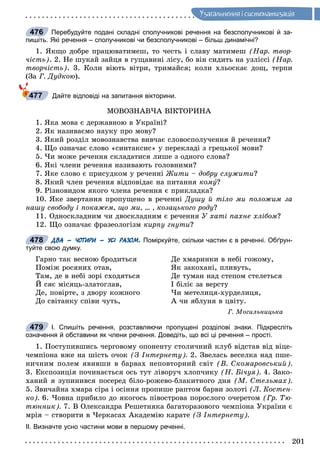 201
Óçàãàëüíåííÿ i ñèñòåìàòèçàöiÿ
Перебудуйте подані складні сполучникові речення на безсполучникові й за-
пишіть. Які речення – сполучникові чи безсполучникові – більш динамічні?
1. ßêùî äîáðå ïðàöþâàòèìåø, òî ÷åñòü і ñëàâó ìàòèìåø (Íàð. òâîð-
÷іñòü). 2. Íå øóêàé çàéöÿ â ãóùàâèíі ëіñó, áî âіí ñèäèòü íà óçëіññі (Íàð.
òâîð÷іñòü). 3. Êîëè âіþòü âіòðè, òðèìàéñÿ; êîëè õëüîñêàє äîù, òåðïè
(Çà Ã. Äóäêîþ).
Дайте відповіді на запитання вікторини.
ÌÎÂÎÇÍÀÂ×À ÂІÊÒÎÐÈÍÀ
1. ßêà ìîâà є äåðæàâíîþ â Óêðàїíі?
2. ßê íàçèâàєìî íàóêó ïðî ìîâó?
3. ßêèé ðîçäіë ìîâîçíàâñòâà âèâ÷àє ñëîâîñïîëó÷åííÿ é ðå÷åííÿ?
4. Ùî îçíà÷àє ñëîâî «ñèíòàêñèñ» ó ïåðåêëàäі ç ãðåöüêîї ìîâè?
5. ×è ìîæå ðå÷åííÿ ñêëàäàòèñÿ ëèøå ç îäíîãî ñëîâà?
6. ßêі ÷ëåíè ðå÷åííÿ íàçèâàþòü ãîëîâíèìè?
7. ßêå ñëîâî є ïðèñóäêîì ó ðå÷åííі Æèòè – äîáðó ñëóæèòè?
8. ßêèé ÷ëåí ðå÷åííÿ âіäïîâіäàє íà ïèòàííÿ êîìó?
9. Ðіçíîâèäîì ÿêîãî ÷ëåíà ðå÷åííÿ є ïðèêëàäêà?
10. ßêå çâåðòàííÿ ïðîïóùåíî â ðå÷åííі Äóøó é òіëî ìè ïîëîæèì çà
íàøó ñâîáîäó і ïîêàæåì, ùî ìè, … , êîçàöüêîãî ðîäó?
11. Îäíîñêëàäíèì ÷è äâîñêëàäíèì є ðå÷åííÿ Ó õàòі ïàõíå õëіáîì?
12. Ùî îçíà÷àє ôðàçåîëîãіçì êèðïó ãíóòè?
ДВА – ЧОТИРИ – УСІ РАЗОМ. Поміркуйте, скільки частин є в реченні. Обґрун-
туйте свою думку.
Ãàðíî òàê âåñíîþ áðîäèòüñÿ
Ïîìіæ ðîñÿíèõ îòàâ,
Òàì, äå â íåáі çîðі ñõîäÿòüñÿ
É ñÿє ìіñÿöü-çëàòîãëàâ,
Äå, ïîâіðòå, ç äâîðó êîæíîãî
Äî ñâіòàíêó ñïіâè ÷óòü,
Äå õìàðèíêè â íåáі ãîæîìó,
ßê çàêîõàíі, ïëèâóòü,
Äå òóìàí íàä ñòåïîì ñòåëåòüñÿ
І áіëіє çà âåðñòó
×è ìåòåëèöÿ-õóðäåëèöÿ,
À ÷è ÿáëóíÿ â öâіòó.
Ã. Ìîãèëüíèöüêà
І. Спишіть речення, розставляючи пропущені розділові знаки. Підкресліть
означення й обставини як члени речення. Доведіть, що всі ці речення – прості.
1. Ïîñòóïèâøèñü ÷åðãîâîìó îïîíåíòó ñòîëè÷íèé êëóá âіäñòàâ âіä âіöå-
÷åìïіîíà âæå íà øіñòü î÷îê (Ç Іíòåðíåòó). 2. Çâåëàñü âåñåëêà íàä ïøå-
íè÷íèì ïîëåì ÿâèâøè â áàðâàõ íåïîâòîðíèé ñâіò (Â. Ñêîìàðîâñüêèé).
3. Åêñïîçèöіÿ ïî÷èíàєòüñÿ îñü òóò ëіâîðó÷ õëîï÷èêó (Í. Áі÷óÿ). 4. Çàêî-
õàíèé ÿ çóïèíèâñÿ ïîñåðåä áіëî-ðîæåâî-áëàêèòíîãî äíÿ (Ì. Ñòåëüìàõ).
5. Çâè÷àéíà õìàðà ñіðà і îñіííÿ ïðîïèøå ðàïòîì áàðâè çîëîòі (Ë. Êîñòåí-
êî). 6. ×îâíà ïðèáèëî äî ÿêîãîñü ïіâîñòðîâà ïîðîñëîãî î÷åðåòîì (Ãð. Òþ-
òþííèê). 7. Â Îëåêñàíäðà Ðåøåòíÿêà áàãàòîðàçîâîãî ÷åìïіîíà Óêðàїíè є
ìðіÿ – ñòâîðèòè â ×åðêàñàõ Àêàäåìіþ êàðàòå (Ç Іíòåðíåòó).
ІІ. Визначте усно частини мови в першому реченні.
476
477
478
479
 