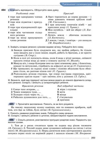 203
Óçàãàëüíåííÿ i ñèñòåìàòèçàöiÿ
484 І. Установіть відповідність. Обґрунтуйте свою думку.
Ðîçäіëîâèé çíàê Ïðèêëàä
1 òèðå ïðè îäíîðіäíèõ ÷ëåíàõ
ðå÷åííÿ
2 òèðå ìіæ ïіäìåòîì і ïðèñóä-
êîì
3 òèðå ïðè âіäîêðåìëåíіé ïðè-
êëàäöі
4 òèðå ìіæ ÷àñòèíàìè ñêëàä-
íîãî ðå÷åííÿ
5 òèðå íà ìіñöі ïðîïóùåíîãî
÷ëåíà ðå÷åííÿ
À Îðà÷ òîðêíåòüñÿ äî êåðìà ðóêàìè – і
íèâà äçâîíèòü òåìíèì ñðіáëîì ñêèá
(Ì. Ñòåëüìàõ).
Á І ïðè ïåêó÷îìó ñîíÿ÷íіì íіìáі – àíі
êðàïëèíè äîùó (І. ×óìàê).
Â Ìîÿ ïîãèáåëü – ìіé æå îáåðіã (Ë. Êîñ-
òåíêî).
Ã Ëåòèòü çåìëÿ – îáïå÷åíà ïåëþñòêà
(Ë. Êîñòåíêî).
Ä І çåìëÿ, і âîäà, і ïîâіòðÿ – óñå ïîñíóëî
(Ì. Êîöþáèíñüêèé).
ІІ. Знайдіть складне речення з різними видами зв’язку. Побудуйте його схему.
À Çàâæäè ïðèєìíî áóëî çãàäóâàòè âñå, ùî çðîáèâ äîáðîãî, áî òіëüêè
âîíî ââîäèòü íàñ ó êîëî іíøèõ ëþäåé, ðîáèòü їõ áðàòàìè, à íå ïðîñòî
ñóñіäàìè (Â. Ñòóñ).
Á Êîëè â ñåëі óñі ïîãàñíóòü âіêíà, êîëè é âîäà ó ðі÷öі çàñèíàє, îïіâíî÷і
êðèëàòà ïòèöÿ âіùà äî ìåíå ó êіìíàòó çàëіòàє (Ñ. Æîëîá).
Â Ìèíóëà íі÷, і ñîíöå áіëîãðèâå íåñå íà òðîñі îãíåííîìó äåíü, і áëèñêіòêè,
øâèäêі òà ìåòóøëèâі, ñòðèáàþòü íà àñôàëüòі äå-íå-äå (Ñ. Ñèìîíåíêî).
Ã Ùå òðèìàëèñü ïî ñàäêàõ ïіçíі ñëèâè і ïіçíіìè ÿáëóêàìè áóëî îáêè-
äàíî ãіëëÿ, ÿê ðàïòîâî ïіøîâ ñíіã (Є. Ãóöàëî).
Ä Ðîçіëëÿëèñü ðі÷êîþ ñòðóìêè, òðå î÷èöі ñîí-òðàâà ñïðîñîííÿ, öâіò-
ñåðïàíîê îäÿãëè ñàäêè – ãðіє êâіòåíü ëіòî ó äîëîíÿõ (Ë. Ãóäçü).
ІІІ. Визначте, який вид підрядної частини можна додати до кожного фрагмента склад-
ного речення. Складіть і запишіть ці складнопідрядні речення.
Ôðàãìåíò ðå÷åííÿ Âèä ïіäðÿäíîї ÷àñòèíè
1 Ñîíöå òàêå ÿñêðàâå, ...
2 ×îâåí ïîâåðíóâ òóäè, ...
3 Õîëîäíî ñòàëî ÷åðåç òå, ...
4 Ðèáàëêè çóïèíèëèñÿ äëÿ òîãî, ...
À ìіðè і ñòóïåíÿ
Á ìåòè
Â ìіñöÿ
Ã ç’ÿñóâàëüíà
Ä ïðè÷èíè
І. Прочитайте висловлення. Поясніть, як ви його розумієте.
Íà òâîєìó ëþäñüêîìó øëÿõó êàìіííÿ, ÿêå òè ïîâèíåí ïðèáðàòè, ùîá
òèì, õòî éäå çà òîáîþ, áóëî ëåãøå (Â. Ñóõîìëèíñüêèé).
ІІ. Поясніть уживання розділових знаків. Побудуйте схему речення.
ІІІ. Складіть і запишіть речення із цитатою, використовуючи подане висловлення.
І. Спишіть речення, розставляючи пропущені розділові знаки. Підкресліть гра-
матичні основи.
1. Òàì äå ó ðîñàõ ñòåëèòüñÿ òðàâà òè õîäèø íàä ðіêîþ òàєìíè÷å
(Â. Ãðіí÷àê). 2. Òåïëèé ïîäèõ çèìè çóïèíèâñÿ íàéïåðøå íà ñíіãàõ і îñіëè
ñíіãè (Ì. Âіíãðàíîâñüêèé). 3. Ïåðåä äîñâіòêîì âîâê íàñòîðîæèâñÿ çäàëåêó
ïî÷óâñÿ ñêðèï êîëіñ ïî íåðіâíіé äîðîçі і çàïàõëî êіíüìè (Ì. Âіíãðàíîâ-
І. Устан
485
486
 