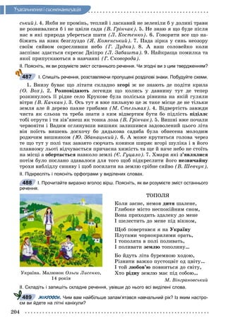 204
Óçàãàëüíåííÿ i ñèñòåìàòèçàöiÿ
ñüêèé). 4. ßêáè íå ïðîìіíü, òåïëèé і ëàñêàâèé íå çåëåíіëè á ó äîëèíі òðàâè
íå ðîçâèâàëèñÿ á і íå öâіëè ñàäè (Â. Ãðіí÷àê). 5. Íå çíàþ ÿ ùî áóäå ïіñëÿ
íàñ â ÿêі ïðèðîäà óáåðåòüñÿ øàòè (Ë. Êîñòåíêî). 6. Ãîâîðèòè âñå ùî íà-
áіæèòü íà ÿçèê áåçãëóçäî (ß. Êîìåíñüêèé). 7. Ïàäà çіðêà ó ñèíü íåîçîðó
ñâîїì ñÿéâîì îêðåñëèâøè íåáî (Ã. Äóäêà). 8. À íàø ñîëîâåéêî êîëè
çàñïіâàє çäàєòüñÿ ñêðåñàє Äíіïðî (Ë. Çàáàøòà). 9. Íàéêðàùà ïîìèëêà òà
ÿêîї ïðèïóñêàþòüñÿ â íàâ÷àííі (Ã. Ñêîâîðîäà).
ІІ. Поясніть, як ви розумієте зміст останнього речення. Чи згодні ви з цим твердженням?
І. Спишіть речення, розставляючи пропущені розділові знаки. Побудуйте схеми.
1. Âíèçó áóâàє ùî ëіòàòè ñêëàäíî âãîðі æ íå çíàþòü äå ïîäіòè êðèëà
(Î. Âîõ). 2. Ðîçïîâіäàþòü ëåãåíäè ùî êîëèñü ó äàâíèíó òóò äå òåïåð
ðîçêèíóëîñü її ðіäíå ñåëî Êðóêîâå áóëà ïîëіñüêà ðіâíèíà íà ÿêіé ãóëÿëè
âіòðè (Â. Êà÷êàí). 3. Îñü òóò ÿ âæå ïèëüíóþ öå æ òàêå ìiñöå äå íå òiëüêè
çåìëÿ àëå é äåðåâî ïàõíå ãðèáàìè (Ì. Ñòåëüìàõ). 4. Âіäâåðòіñòü çàâæäè
÷èñòà ÿê ñëüîçà òà òðåáà çíàòè ç êèì âіäâåðòèì áóòè áî ïіäëіñòü ïіäіëëє
òîáі îòðóòè і òè çіâ’ÿíåø ÿê òîíêà ëîçà (Â. Ãðіí÷àê). 5. Âèøíі âæå ïî÷àëè
÷åðâîíіòè і Âàäèì îãëÿíóâøè âèøíÿê çàëèøèâñÿ çàäîâîëåíèé öüîãî ëіòà
âіí ïîїñòü âèøåíü äîñõî÷ó áî äÿäüêîâà ñàäèáà áóëà îáíåñåíà ìîëîäèì
ðîäþ÷èì âèøíÿêîì (Þ. Çáàíàöüêèé). 6. À ìîæå êðóòèòüñÿ ãîëîâà ÷åðåç
òå ùî òóò ó ïîëі òàê çàâçÿòî ñþð÷àòü êîíèêè øèðÿє âãîðі øóëіêà і â éîãî
ïëàâíîìó ëüîòі âіä÷óâàєòüñÿ ïðè÷àєíà õèæіñòü òà ùå é íà÷å íåáî íå ñòîїòü
íà ìіñöі à îáåðòàєòüñÿ íàâêîëî çåìëі (Є. Ãóöàëî). 7. Õìàðè ÿêі ç’ÿâëÿëèñÿ
ïîòіì áóëî ïîñëàíî çäàâàëîñÿ äëÿ òîãî ùîá ïіäêðåñëèòè éîãî íåçâè÷àéíó
òðîõè âèáëіäëó ñèíÿâó і ùîá ïîñèëàòè íà çåìëþ ñðіáíå ñÿéâî (Â. Øåâ÷óê).
ІІ. Підкресліть і поясніть орфограми у виділених словах.
І. Прочитайте виразно вголос вірш. Поясніть, як ви розумієте зміст останнього
речення.
ÒÎÏÎËß
Êîëè çàñíå, íåìîâ äèòÿ øàëåíå,
Ãëèáîêå ìіñòî íåñïîêіéíèì ñíîì,
Âîíà ïðèõîäèòü çäàëåêó äî ìåíå
І øåëåñòèòü äî ìåíå ïіä âіêíîì,
Ùîá ïîâåðòàâñÿ ÿ íà Óêðàїíó
Ïëóãàìè ÷îðíîêðèëèìè îðàòü,
І òîïîëÿòà â ïîëі ïîëèâàòü,
І ïîëèâàòè çåìëþ òîïîëèíó…
Áî éäóòü ëіòà áóðåìíîþ õîäîþ,
Ðіçíèòè âàæêî ïóñòîöâіò îä öâіòó…
І òîé ëþáîâ’þ ïîâíèòüñÿ äî ñâіòó,
Õòî ðіäíó çåìëþ ìàє ïіä ñîáîþ…
Ì. Âіíãðàíîâñüêèé
ІІ. Складіть і запишіть складне речення, увівши до нього всі виділені слова.
МІКРОФОН. Чим вам найбільше запам’ятався навчальний рік? Із яким настро-
єм ви йдете на літні канікули?
487
488
Óêðàїíà. Ìàëþíîê Îëüãè Ëèñåíêî,
14 ðîêіâ
489
 