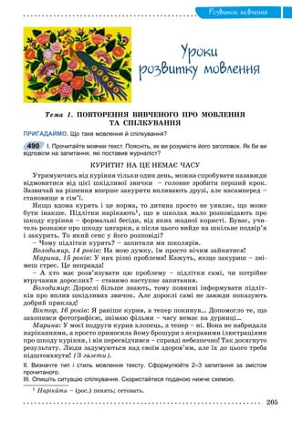 Ðîçâèòîê ìîâëåííÿ
Óðîêè
ðîçâèòêó ìîâëåííÿ
Òåìà 1. ÏÎÂÒÎÐÅÍÍß ÂÈÂ×ÅÍÎÃÎ ÏÐÎ ÌÎÂËÅÍÍß
ÒÀ ÑÏІËÊÓÂÀÍÍß
ПРИГАДАЙМО. Що таке мовлення й спілкування?
І. Прочитайте мовчки текст. Поясніть, як ви розумієте його заголовок. Як би ви
відповіли на запитання, які поставив журналіст?
ÊÓÐÈÒÈ? ÍÀ ÖÅ ÍÅÌÀЄ ×ÀÑÓ
Óòðèìóþ÷èñü âіä êóðіííÿ òіëüêè îäèí äåíü, ìîæíà ñïðîáóâàòè íàçàâæäè
âіäìîâèòèñÿ âіä öієї øêіäëèâîї çâè÷êè – ãîëîâíå çðîáèòè ïåðøèé êðîê.
Çàçâè÷àé íà ðіøåííÿ âïåðøå çàêóðèòè âïëèâàþòü äðóçі, àëå íàñàìïåðåä –
ñòàíîâèùå â ñіì’ї.
ßêùî âäîìà êóðÿòü і öå íîðìà, òî äèòèíà ïðîñòî íå óÿâëÿє, ùî ìîæå
áóòè іíàêøå. Ïіäëіòêè íàðіêàþòü1, ùî â øêîëàõ ìàëî ðîçïîâіäàþòü ïðî
øêîäó êóðіííÿ – ôîðìàëüíі áåñіäè, âіä ÿêèõ æîäíîї êîðèñòі. Áóâàє, ó÷è-
òåëü ðîçêàæå ïðî øêîäó öèãàðêè, à ïіñëÿ öüîãî âèéäå íà øêіëüíå ïîäâіð’ÿ
і çàêóðèòü. Òî ÿêèé ñåíñ ó éîãî ðîçïîâіäі?
– ×îìó ïіäëіòêè êóðÿòü? – çàïèòàëè ìè øêîëÿðіâ.
Âîëîäèìèð, 14 ðîêіâ: Íà ìîþ äóìêó, їì ïðîñòî íі÷èì çàéíÿòèñÿ!
Ìàðèíà, 15 ðîêіâ: Ó íèõ ðіçíі ïðîáëåìè! Êàæóòü, ÿêùî çàêóðèø – çíі-
ìåø ñòðåñ. Öå íåïðàâäà!
– À õòî ìàє ðîçâ’ÿçóâàòè öþ ïðîáëåìó – ïіäëіòêè ñàìі, ÷è ïîòðіáíå
âòðó÷àííÿ äîðîñëèõ? – ñòàâèìî íàñòóïíå çàïèòàííÿ.
Âîëîäèìèð: Äîðîñëі áіëüøå çíàþòü, òîìó ïîâèííі іíôîðìóâàòè ïіäëіò-
êіâ ïðî âïëèâ øêіäëèâèõ çâè÷îê. Àëå äîðîñëі ñàìі íå çàâæäè ïîêàçóþòü
äîáðèé ïðèêëàä!
Âіêòîð, 16 ðîêіâ: ß ðàíіøå êóðèâ, à òåïåð ïîêèíóâ… Äîïîìîãëî òå, ùî
çàõîïèâñÿ ôîòîãðàôієþ, çíіìàþ ôіëüìè – ÷àñó íåìàє íà äóðíèöі…
Ìàðèíà: Ó ìîєї ïîäðóãè êóðèâ õëîïåöü, à òåïåð – íі. Âîíà íå íàáðèäàëà
íàðіêàííÿìè, à ïðîñòî ïðèíîñèëà éîìó áðîøóðè ç ÿñêðàâèìè іëþñòðàöіÿìè
ïðî øêîäó êóðіííÿ, і âіí ïåðåñâіä÷èâñÿ – ñïðàâäі íåáåçïå÷íî! Òàê äîñÿãíóòî
ðåçóëüòàòó. Ëþäè çàäóìóþòüñÿ íàä ñâîїì çäîðîâ’ÿì, àëå їõ äî öüîãî òðåáà
ïіäøòîâõíóòè! (Ç ãàçåòè).
ІІ. Визначте тип і стиль мовлення тексту. Сформулюйте 2–3 запитання за змістом
прочитаного.
ІІІ. Опишіть ситуацію спілкування. Скористайтеся поданою нижче схемою.
1 Íàðіêàòè – (ðîñ.) ïåíÿòü; ñåòîâàòü.
490
 