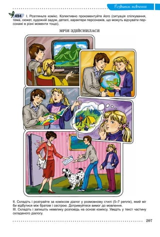 Ðîçâèòîê ìîâëåííÿ
І. Розгляньте комікс. Колективно прокоментуйте його (ситуація спілкування,
тема, сюжет, художній задум, деталі, характери персонажів, що можуть відчувати пер-
сонажі в різні моменти тощо).
ÌÐІß ÇÄІÉÑÍÈËÀÑß
ІІ. Складіть і розіграйте за коміксом діалог у розмовному стилі (5–7 реплік), який міг
би відбутися між братом і сестрою. Дотримуйтеся вимог до мовлення.
ІІІ. Складіть і запишіть невелику розповідь на основі коміксу. Уведіть у текст частину
складеного діалогу.
494
 