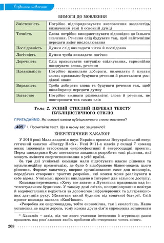 208
Ðîçâèòîê ìîâëåííÿ
ÂÈÌÎÃÈ ÄÎ ÌÎÂËÅÍÍß
Çìіñòîâíіñòü Ïîòðіáíî ïіäïîðÿäêîâóâàòè âèñëîâëåííÿ çàçäàëåãіäü
âèçíà÷åíèì òåìі é îñíîâíіé äóìöі
Òî÷íіñòü Ñëîâà ïîòðіáíî âèêîðèñòîâóâàòè âіäïîâіäíî äî їõíüîãî
çíà÷åííÿ. Ðå÷åííÿ ñëіä áóäóâàòè òàê, ùîá íàéòî÷íіøå
ïåðåäàòè çìіñò âèñëîâëþâàííÿ
Ïîñëіäîâíіñòü Äóìêè ñëіä âèêëàäàòè ÷іòêî é ïîñëіäîâíî
Ëîãі÷íіñòü Äóìêè òðåáà âèêëàäàòè ëîãі÷íî
Äîðå÷íіñòü Ñëіä âðàõîâóâàòè ñèòóàöіþ ñïіëêóâàííÿ, ãàðìîíіéíî
ïîєäíóâàòè ñëîâà, ðå÷åííÿ
Ïðàâèëüíіñòü Ïîòðіáíî ïðàâèëüíî äîáèðàòè, âèìîâëÿòè é ïèñàòè
ñëîâà; ïðàâèëüíî áóäóâàòè ðå÷åííÿ é ðîçñòàâëÿòè ðîç-
äіëîâі çíàêè
Âèðàçíіñòü Òðåáà äîáèðàòè ñëîâà òà áóäóâàòè ðå÷åííÿ òàê, ùîá
ÿêíàéêðàùå ïåðåäàòè äóìêó
Áàãàòñòâî Ïîòðіáíî âæèâàòè ðіçíîìàíіòíі ñëîâà é ðå÷åííÿ, íå
ïîâòîðþâàòè òèõ ñàìèõ ñëіâ
Òåìà 2. ÓÑÍÈÉ ÑÒÈÑËÈÉ ÏÅÐÅÊÀÇ ÒÅÊÑÒÓ
ÏÓÁËІÖÈÑÒÈ×ÍÎÃÎ ÑÒÈËÞ
ПРИГАДАЙМО. Які основні ознаки публіцистичного стилю мовлення?
І. Прочитайте текст. Що в ньому вас зацікавило?
ÅÍÅÐÃÅÒÈ×ÍÈÉ ÕÀÊÀÒÎÍ1
Ó 2016 ðîöі Ìàëà àêàäåìіÿ íàóê Óêðàїíè ïðîâåëà Âñåóêðàїíñüêèé åíåð-
ãåòè÷íèé õàêàòîí «Energy Hack». Ó÷íі 9–11-õ êëàñіâ ó ñêëàäі 7 êîìàíä
þíèõ іíæåíåðіâ ñòâîðþâàëè åíåðãîåôåêòèâíі é åíåðãîîùàäíі ïðîåêòè.
Ïåðåä øêîëÿðàìè áóëî ïîñòàâëåíî çàâäàííÿ ðîçðîáèòè òàêі ðіøåííÿ, ÿêі
ìîæóòü çìіíèòè åíåðãîñïîæèâàííÿ â óñіé êðàїíі.
Çà òðè äíі ó÷íіâñüêі êîìàíäè ìàëè ïіäãîòóâàòè âëàñíå ðіøåííÿ òà
ìóëüòèìåäіéíó ïðåçåíòàöіþ, äå áóëî á âіäîáðàæåíî áіçíåñ-ìîäåëü öüîãî
ðіøåííÿ. Ôîðìàò õàêàòîíó, âïåðøå îðãàíіçîâàíîãî ñàìå äëÿ øêîëÿðіâ,
ïåðåäáà÷àâ ñòâîðåííÿ ïðîñòèõ ðîçðîáîê, ÿêі êîæåí ìîæå ðåàëіçóâàòè â
ñåáå âäîìà. Ó÷íіâñüêі ïðîåêòè âèêëàäåíî â Іíòåðíåò äëÿ âіëüíîãî äîñòóïó.
Êîìàíäà-ïåðåìîæåöü «Õî÷ó âñå çíàòè» ç Ëóãàíñüêà ïðàöþâàëà íàä іí-
òåëåêòóàëüíèì áóäèíêîì. Ó òàêîìó äîìі ñâіòëî, êîíäèöіîíóâàííÿ ïîâіòðÿ
é âîäîïîñòà÷àííÿ êåðóєòüñÿ çà äîïîìîãîþ іíôðà÷åðâîíèõ òà óëüòðàçâóêî-
âèõ äàò÷èêіâ ðóõó. Æèâèòüñÿ òàêèé áóäèíîê âіä ñîíÿ÷íîї áàòàðåї. Ñâіé
ïðîåêò êîìàíäà íàçâàëà «ÅêîHouse».
«Ðîçðîáêà ÿê åíåðãîîùàäíà, òîáòî åêîíîìі÷íà, òàê і åêîëîãі÷íà. Íàøà
óñòàíîâêà íå íàäòî äîðîãà, òîìó êîæíà äðóãà ñіì’ÿ ñïðîìîæíà âñòàíîâèòè
1 Õàêàòîí – çàõіä, ïіä ÷àñ ÿêîãî ó÷àñíèêè іíòåíñèâíî é çãóðòîâàíî ðàçîì
ïðàöþþòü íàä ðîçâ’ÿçàííÿì ÿêîїñü ïðîáëåìè àáî ñòâîðåííÿì ÷îãîñü íîâîãî.
495
 