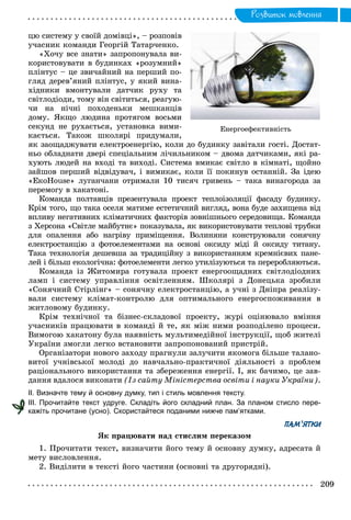 Ðîçâèòîê ìîâëåííÿ
öþ ñèñòåìó ó ñâîїé äîìіâöі», – ðîçïîâіâ
ó÷àñíèê êîìàíäè Ãåîðãіé Òàòàð÷åíêî.
«Õî÷ó âñå çíàòè» çàïðîïîíóâàëà âè-
êîðèñòîâóâàòè â áóäèíêàõ «ðîçóìíèé»
ïëіíòóñ – öå çâè÷àéíèé íà ïåðøèé ïî-
ãëÿä äåðåâ’ÿíèé ïëіíòóñ, ó ÿêèé âèíà-
õіäíèêè âìîíòóâàëè äàò÷èê ðóõó òà
ñâіòëîäіîäè, òîìó âіí ñâіòèòüñÿ, ðåàãóþ-
÷è íà íі÷íі ïîõîäåíüêè ìåøêàíöіâ
äîìó. ßêùî ëþäèíà ïðîòÿãîì âîñüìè
ñåêóíä íå ðóõàєòüñÿ, óñòàíîâêà âèìè-
êàєòüñÿ. Òàêîæ øêîëÿðі ïðèäóìàëè,
ÿê çàîùàäæóâàòè åëåêòðîåíåðãіþ, êîëè äî áóäèíêó çàâіòàëè ãîñòі. Äîñòàò-
íüî îáëàäíàòè äâåðі ñïåöіàëüíèì ëі÷èëüíèêîì – äâîìà äàò÷èêàìè, ÿêі ðà-
õóþòü ëþäåé íà âõîäі òà âèõîäі. Ñèñòåìà âìèêàє ñâіòëî â êіìíàòі, ùîéíî
çàéøîâ ïåðøèé âіäâіäóâà÷, і âèìèêàє, êîëè її ïîêèíóâ îñòàííіé. Çà іäåþ
«ÅêîHouse» ëóãàí÷àíè îòðèìàëè 10 òèñÿ÷ ãðèâåíü – òàêà âèíàãîðîäà çà
ïåðåìîãó â õàêàòîíі.
Êîìàíäà ïîëòàâöіâ ïðåçåíòóâàëà ïðîåêò òåïëîіçîëÿöії ôàñàäó áóäèíêó.
Êðіì òîãî, ùî òàêà îñåëÿ ìàòèìå åñòåòè÷íèé âèãëÿä, âîíà áóäå çàõèùåíà âіä
âïëèâó íåãàòèâíèõ êëіìàòè÷íèõ ôàêòîðіâ çîâíіøíüîãî ñåðåäîâèùà. Êîìàíäà
ç Õåðñîíà «Ñâіòëå ìàéáóòíє» ïîêàçóâàëà, ÿê âèêîðèñòîâóâàòè òåïëîâі òðóáêè
äëÿ îïàëåííÿ àáî íàãðіâó ïðèìіùåííÿ. Âîëèíÿíè êîíñòðóþâàëè ñîíÿ÷íó
åëåêòðîñòàíöіþ ç ôîòîåëåìåíòàìè íà îñíîâі îêñèäó ìіäі é îêñèäó òèòàíó.
Òàêà òåõíîëîãіÿ äåøåâøà çà òðàäèöіéíó ç âèêîðèñòàííÿì êðåìíієâèõ ïàíå-
ëåé і áіëüø åêîëîãі÷íà: ôîòîåëåìåíòè ëåãêî óòèëіçóþòüñÿ òà ïåðåðîáëÿþòüñÿ.
Êîìàíäà іç Æèòîìèðà ãîòóâàëà ïðîåêò åíåðãîîùàäíèõ ñâіòëîäіîäíèõ
ëàìï і ñèñòåìó óïðàâëіííÿ îñâіòëåííÿì. Øêîëÿðі ç Äîíåöüêà çðîáèëè
«Ñîíÿ÷íèé Ñòіðëіíã» – ñîíÿ÷íó åëåêòðîñòàíöіþ, à ó÷íі ç Äíіïðà ðåàëіçó-
âàëè ñèñòåìó êëіìàò-êîíòðîëþ äëÿ îïòèìàëüíîãî åíåðãîñïîæèâàííÿ â
æèòëîâîìó áóäèíêó.
Êðіì òåõíі÷íîї òà áіçíåñ-ñêëàäîâîї ïðîåêòó, æóðі îöіíþâàëî âìіííÿ
ó÷àñíèêіâ ïðàöþâàòè â êîìàíäі é òå, ÿê ìіæ íèìè ðîçïîäіëåíî ïðîöåñè.
Âèìîãîþ õàêàòîíó áóëà íàÿâíіñòü ìóëüòèìåäіéíîї іíñòðóêöії, ùîá æèòåëі
Óêðàїíè çìîãëè ëåãêî âñòàíîâèòè çàïðîïîíîâàíèé ïðèñòðіé.
Îðãàíіçàòîðè íîâîãî çàõîäó ïðàãíóëè çàëó÷èòè ÿêîìîãà áіëüøå òàëàíî-
âèòîї ó÷íіâñüêîї ìîëîäі äî íàâ÷àëüíî-ïðàêòè÷íîї äіÿëüíîñòі ç ïðîáëåì
ðàöіîíàëüíîãî âèêîðèñòàííÿ òà çáåðåæåííÿ åíåðãії. І, ÿê áà÷èìî, öå çàâ-
äàííÿ âäàëîñÿ âèêîíàòè (Іç ñàéòó Ìіíіñòåðñòâà îñâіòè і íàóêè Óêðàїíè).
ІІ. Визначте тему й основну думку, тип і стиль мовлення тексту.
ІІІ. Прочитайте текст удруге. Складіть його складний план. За планом стисло пере-
кажіть прочитане (усно). Скористайтеся поданими нижче пам’ятками.
ПАМ’ЯТКИ
ßê ïðàöþâàòè íàä ñòèñëèì ïåðåêàçîì
1. Ïðî÷èòàòè òåêñò, âèçíà÷èòè éîãî òåìó é îñíîâíó äóìêó, àäðåñàòà é
ìåòó âèñëîâëåííÿ.
2. Âèäіëèòè â òåêñòі éîãî ÷àñòèíè (îñíîâíі òà äðóãîðÿäíі).
Åíåðãîåôåêòèâíіñòü
 