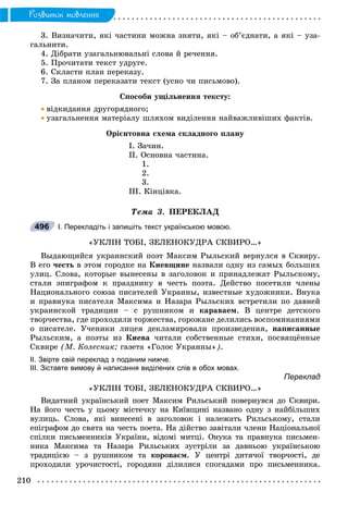210
Ðîçâèòîê ìîâëåííÿ
3. Âèçíà÷èòè, ÿêі ÷àñòèíè ìîæíà çíÿòè, ÿêі – îá’єäíàòè, à ÿêі – óçà-
ãàëüíèòè.
4. Äіáðàòè óçàãàëüíþâàëüíі ñëîâà é ðå÷åííÿ.
5. Ïðî÷èòàòè òåêñò óäðóãå.
6. Ñêëàñòè ïëàí ïåðåêàçó.
7. Çà ïëàíîì ïåðåêàçàòè òåêñò (óñíî ÷è ïèñüìîâî).
Ñïîñîáè óùіëüíåííÿ òåêñòó:
 âіäêèäàííÿ äðóãîðÿäíîãî;
 óçàãàëüíåííÿ ìàòåðіàëó øëÿõîì âèäіëåííÿ íàéâàæëèâіøèõ ôàêòіâ.
Îðієíòîâíà ñõåìà ñêëàäíîãî ïëàíó
І. Çà÷èí.
ІІ. Îñíîâíà ÷àñòèíà.
1.
2.
3.
ІІІ. Êіíöіâêà.
Òåìà 3. ÏÅÐÅÊËÀÄ
І. Перекладіть і запишіть текст українською мовою.
«ÓÊËІÍ ÒÎÁІ, ÇÅËÅÍÎÊÓÄÐÀ ÑÊÂÈÐÎ…»
Âûäàþùèéñÿ óêðàèíñêèé ïîýò Ìàêñèì Ðûëüñêèé âåðíóëñÿ â Ñêâèðó.
Â åãî ÷åñòü â ýòîì ãîðîäêå íà Êèåâùèíå íàçâàëè îäíó èç ñàìûõ áîëüøèõ
óëèö. Ñëîâà, êîòîðûå âûíåñåíû â çàãîëîâîê è ïðèíàäëåæàò Ðûëüñêîìó,
ñòàëè ýïèãðàôîì ê ïðàçäíèêó â ÷åñòü ïîýòà. Äåéñòâî ïîñåòèëè ÷ëåíû
Íàöèîíàëüíîãî ñîþçà ïèñàòåëåé Óêðàèíû, èçâåñòíûå õóäîæíèêè. Âíóêà
è ïðàâíóêà ïèñàòåëÿ Ìàêñèìà è Íàçàðà Ðûëüñêèõ âñòðåòèëè ïî äàâíåé
óêðàèíñêîé òðàäèöèè – ñ ðóøíèêîì è êàðàâàåì. Â öåíòðå äåòñêîãî
òâîð÷åñòâà, ãäå ïðîõîäèëè òîðæåñòâà, ãîðîæàíå äåëèëèñü âîñïîìèíàíèÿìè
î ïèñàòåëå. Ó÷åíèêè ëèöåÿ äåêëàìèðîâàëè ïðîèçâåäåíèÿ, íàïèñàííûå
Ðûëüñêèì, à ïîýòû èç Êèåâà ÷èòàëè ñîáñòâåííûå ñòèõè, ïîñâÿùёííûå
Ñêâèðå (Ì. Êîëåñíèê; ãàçåòà «Ãîëîñ Óêðàèíû»).
ІІ. Звірте свій переклад з поданим нижче.
ІІІ. Зіставте вимову й написання виділених слів в обох мовах.
Переклад
«ÓÊËІÍ ÒÎÁІ, ÇÅËÅÍÎÊÓÄÐÀ ÑÊÂÈÐÎ…»
Âèäàòíèé óêðàїíñüêèé ïîåò Ìàêñèì Ðèëüñüêèé ïîâåðíóâñÿ äî Ñêâèðè.
Íà éîãî ÷åñòü ó öüîìó ìіñòå÷êó íà Êèїâùèíі íàçâàíî îäíó ç íàéáіëüøèõ
âóëèöü. Ñëîâà, ÿêі âèíåñåíі â çàãîëîâîê і íàëåæàòü Ðèëüñüêîìó, ñòàëè
åïіãðàôîì äî ñâÿòà íà ÷åñòü ïîåòà. Íà äіéñòâî çàâіòàëè ÷ëåíè Íàöіîíàëüíîї
ñïіëêè ïèñüìåííèêіâ Óêðàїíè, âіäîìі ìèòöі. Îíóêà òà ïðàâíóêà ïèñüìåí-
íèêà Ìàêñèìà òà Íàçàðà Ðèëüñüêèõ çóñòðіëè çà äàâíüîþ óêðàїíñüêîþ
òðàäèöієþ – ç ðóøíèêîì òà êîðîâàєì. Ó öåíòðі äèòÿ÷îї òâîð÷îñòі, äå
ïðîõîäèëè óðî÷èñòîñòі, ãîðîäÿíè äіëèëèñÿ ñïîãàäàìè ïðî ïèñüìåííèêà.
496
 