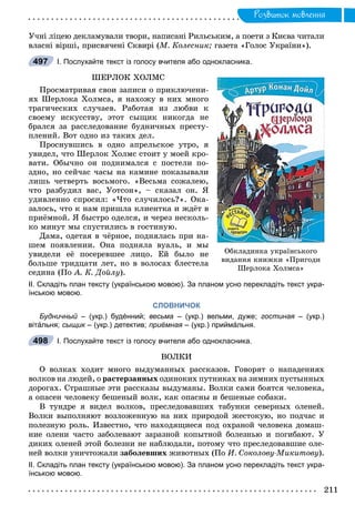 Ðîçâèòîê ìîâëåííÿ
Ó÷íі ëіöåþ äåêëàìóâàëè òâîðè, íàïèñàíі Ðèëüñüêèì, à ïîåòè ç Êèєâà ÷èòàëè
âëàñíі âіðøі, ïðèñâÿ÷åíі Ñêâèðі (Ì. Êîëåñíèê; ãàçåòà «Ãîëîñ Óêðàїíè»).
І. Послухайте текст із голосу вчителя або однокласника.
ØÅÐËÎÊ ÕÎËÌÑ
Ïðîñìàòðèâàÿ ñâîè çàïèñè î ïðèêëþ÷åíè-
ÿõ Øåðëîêà Õîëìñà, ÿ íàõîæó â íèõ ìíîãî
òðàãè÷åñêèõ ñëó÷àåâ. Ðàáîòàÿ èç ëþáâè ê
ñâîåìó èñêóññòâó, ýòîò ñûùèê íèêîãäà íå
áðàëñÿ çà ðàññëåäîâàíèå áóäíè÷íûõ ïðåñòó-
ïëåíèé. Âîò îäíî èç òàêèõ äåë.
Ïðîñíóâøèñü â îäíî àïðåëüñêîå óòðî, ÿ
óâèäåë, ÷òî Øåðëîê Õîëìñ ñòîèò ó ìîåé êðî-
âàòè. Îáû÷íî îí ïîäíèìàëñÿ ñ ïîñòåëè ïî-
çäíî, íî ñåé÷àñ ÷àñû íà êàìèíå ïîêàçûâàëè
ëèøü ÷åòâåðòü âîñüìîãî. «Âåñüìà ñîæàëåþ,
÷òî ðàçáóäèë âàñ, Óîòñîí», – ñêàçàë îí. ß
óäèâëåííî ñïðîñèë: «×òî ñëó÷èëîñü?». Îêà-
çàëîñü, ÷òî ê íàì ïðèøëà êëèåíòêà è æäёò â
ïðèёìíîé. ß áûñòðî îäåëñÿ, è ÷åðåç íåñêîëü-
êî ìèíóò ìû ñïóñòèëèñü â ãîñòèíóþ.
Äàìà, îäåòàÿ â ÷ёðíîå, ïîäíÿëàñü ïðè íà-
øåì ïîÿâëåíèè. Îíà ïîäíÿëà âóàëü, è ìû
óâèäåëè åё ïîñåðåâøåå ëèöî. Åé áûëî íå
áîëüøå òðèäöàòè ëåò, íî â âîëîñàõ áëåñòåëà
ñåäèíà (Ïî À. Ê. Äîéëó).
ІІ. Складіть план тексту (українською мовою). За планом усно перекладіть текст укра-
їнською мовою.
СЛОВНИЧОК
Будничный – (укр.) будéнний; весьма – (укр.) вельми, дуже; гостиная – (укр.)я
вітáльня; сыщик – (укр.) детектив;к приёмная – (укр.) приймáльня.я
І. Послухайте текст із голосу вчителя або однокласника.
ÂÎËÊÈ
Î âîëêàõ õîäèò ìíîãî âûäóìàííûõ ðàññêàçîâ. Ãîâîðÿò î íàïàäåíèÿõ
âîëêîâ íà ëþäåé, î ðàñòåðçàííûõ îäèíîêèõ ïóòíèêàõ íà çèìíèõ ïóñòûííûõ
äîðîãàõ. Ñòðàøíûå ýòè ðàññêàçû âûäóìàíû. Âîëêè ñàìè áîÿòñÿ ÷åëîâåêà,
à îïàñåí ÷åëîâåêó áåøåíûé âîëê, êàê îïàñíû è áåøåíûå ñîáàêè.
Â òóíäðå ÿ âèäåë âîëêîâ, ïðåñëåäîâàâøèõ òàáóíêè ñåâåðíûõ îëåíåé.
Âîëêè âûïîëíÿþò âîçëîæåííóþ íà íèõ ïðèðîäîé æåñòîêóþ, íî ïîä÷àñ è
ïîëåçíóþ ðîëü. Èçâåñòíî, ÷òî íàõîäÿùèåñÿ ïîä îõðàíîé ÷åëîâåêà äîìàø-
íèå îëåíè ÷àñòî çàáîëåâàþò çàðàçíîé êîïûòíîé áîëåçíüþ è ïîãèáàþò. Ó
äèêèõ îëåíåé ýòîé áîëåçíè íå íàáëþäàëè, ïîòîìó ÷òî ïðåñëåäîâàâøèå îëå-
íåé âîëêè óíè÷òîæàëè çàáîëåâøèõ æèâîòíûõ (Ïî È. Ñîêîëîâó-Ìèêèòîâó).
ІІ. Складіть план тексту (українською мовою). За планом усно перекладіть текст укра-
їнською мовою.
497
Îáêëàäèíêà óêðàїíñüêîãî
âèäàííÿ êíèæêè «Ïðèãîäè
Øåðëîêà Õîëìñà»
498
 