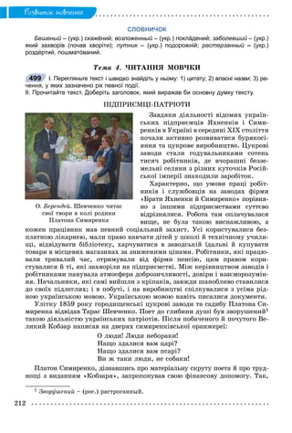212
Ðîçâèòîê ìîâëåííÿ
СЛОВНИЧОК
Бешеный – (укр.) скажéний;й возложенный – (укр.) поклáдений;й заболевший – (укр.)й
який захворів (почав хворіти); путник – (укр.) подорожній; растерзанный –й (укр.)
роздéртий, пошматóваний.
Òåìà 4. ×ÈÒÀÍÍß ÌÎÂ×ÊÈ
І. Перегляньте текст і швидко знайдіть у ньому: 1) цитату; 2) власні назви; 3) ре-
чення, у яких зазначено рік певної події.
ІІ. Прочитайте текст. Доберіть заголовок, який виражав би основну думку тексту.
ÏІÄÏÐÈЄÌÖІ-ÏÀÒÐІÎÒÈ
Çàâäÿêè äіÿëüíîñòі âіäîìèõ óêðàїí-
ñüêèõ ïіäïðèєìöіâ ßõíåíêіâ і Ñèìè-
ðåíêіâ â Óêðàїíі â ñåðåäèíі ÕІÕ ñòîëіòòÿ
ïî÷àëè àêòèâíî ðîçâèâàòèñÿ áóðÿêîñі-
ÿííÿ òà öóêðîâå âèðîáíèöòâî. Öóêðîâі
çàâîäè ñòàëè ãîäóâàëüíèêàìè ñîòåíü
òèñÿ÷ ðîáіòíèêіâ, äå â÷îðàøíі áåççå-
ìåëüíі ñåëÿíè ç ðіçíèõ êóòî÷êіâ Ðîñіé-
ñüêîї іìïåðії çíàõîäèëè çàðîáіòîê.
Õàðàêòåðíî, ùî óìîâè ïðàöі ðîáіò-
íèêіâ і ñëóæáîâöіâ íà çàâîäàõ ôіðìè
«Áðàòè ßõíåíêè é Ñèìèðåíêî» ïîðіâíÿ-
íî ç іíøèìè ïіäïðèєìñòâàìè ñóòòєâî
âіäðіçíÿëèñÿ. Ðîáîòà òàì îïëà÷óâàëàñÿ
âèùå, íå áóëà òàêîþ âèñíàæëèâîþ, à
êîæåí ïðàöіâíèê ìàâ ïåâíèé ñîöіàëüíèé çàõèñò. Óñі êîðèñòóâàëèñÿ áåç-
ïëàòíîþ ëіêàðíåþ, ìàëè ïðàâî íàâ÷àòè äіòåé ó øêîëі é òåõíі÷íîìó ó÷èëè-
ùі, âіäâіäóâàòè áіáëіîòåêó, õàð÷óâàòèñÿ â çàâîäñüêіé їäàëüíі é êóïóâàòè
òîâàðè â ìіñöåâèõ ìàãàçèíàõ çà çíèæåíèìè öіíàìè. Ðîáіòíèêè, ÿêі ïðàöþ-
âàëè òðèâàëèé ÷àñ, îòðèìóâàëè âіä ôіðìè ïåíñіþ, öèì ïðàâîì êîðè-
ñòóâàëèñÿ é òі, ÿêі çàõâîðіëè íà ïіäïðèєìñòâі. Ìіæ êåðіâíèöòâîì çàâîäіâ і
ðîáіòíèêàìè ïàíóâàëà àòìîñôåðà äîáðîçè÷ëèâîñòі, äîâіðè і âçàєìîðîçóìіí-
íÿ. Íà÷àëüíèêè, ÿêі ñàìі âèéøëè ç êðіïàêіâ, çàâæäè øàíîáëèâî ñòàâèëèñÿ
äî ñâîїõ ïіäëåãëèõ; і â ïîáóòі, і íà âèðîáíèöòâі ñïіëêóâàëèñÿ ç óñіìà ðіä-
íîþ óêðàїíñüêîþ ìîâîþ. Óêðàїíñüêîþ ìîâîþ íàâіòü ïèñàëèñÿ äîêóìåíòè.
Óëіòêó 1859 ðîêó ãîðîäèùåíñüêі öóêðîâі çàâîäè òà ñàäèáó Ïëàòîíà Ñè-
ìèðåíêà âіäâіäàâ Òàðàñ Øåâ÷åíêî. Ïîåò äî ãëèáèíè äóøі áóâ çâîðóøåíèé1
òàêîþ äіÿëüíіñòþ óêðàїíñüêèõ ïàòðіîòіâ. Ïіñëÿ ïîáà÷åíîãî é ïî÷óòîãî Âå-
ëèêèé Êîáçàð íàïèñàâ íà äâåðÿõ ñèìèðåíêіâñüêîї îðàíæåðåї:
Î ëþäè! Ëþäè íåáîðàêè!
Íàùî çäàëèñÿ âàì öàðі?
Íàùî çäàëèñÿ âàì ïñàðі?
Âè æ òàêè ëþäè, íå ñîáàêè!
Ïëàòîí Ñèìèðåíêî, äіçíàâøèñü ïðî ìàòåðіàëüíó ñêðóòó ïîåòà é ïðî òðóä-
íîùі ç âèäàííÿì «Êîáçàðÿ», çàïðîïîíóâàâ ñâîþ ôіíàíñîâó äîïîìîãó. Òàê,
1 Çâîðóøåíèé – (ðîñ.) ðàñòðîãàííûé.
499
Î. Áåðåíäåé. Øåâ÷åíêî ÷èòàє
ñâîї òâîðè â êîëі ðîäèíè
Ïëàòîíà Ñèìèðåíêà
 