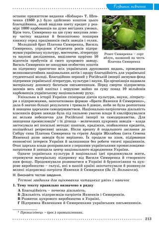 Ðîçâèòîê ìîâëåííÿ
îñòàííє ïðèæèòòєâå âèäàííÿ «Êîáçàðÿ» Ò. Øåâ-
÷åíêà (1860 ð.) áóëî çäіéñíåíî êîøòîì öüîãî
áëàãîäіéíèêà, ÿêèé âèäіëèâ ïîåòó êðåäèò ó ðîç-
ìіðі 1000 êàðáîâàíöіâ íà äóæå âèãіäíèõ óìîâàõ.
Êðіì òîãî, Ñèìèðåíêî íà öþ ñóìó âèêóïèâ ëåâî-
âó ÷àñòêó âèäàííÿ é áåçêîøòîâíî ïîøèðèâ
êíèæêó ñåðåä ïðàöіâíèêіâ ñâîїõ çàâîäіâ і ñåëÿí.
Ìîëîäøèé áðàò Ïëàòîíà Ñèìèðåíêà, Âàñèëü
Ñèìèðåíêî, óïðîäîâæ ï’ÿòäåñÿòè ðîêіâ ïіäòðè-
ìóâàâ óêðàїíñüêó êóëüòóðó, ìèñòåöòâî, ëіòåðàòóðó
òà íàóêîâі äîñëіäæåííÿ, âèäіëÿþ÷è ùîðі÷íî 10
âіäñîòêіâ ïðèáóòêіâ çі ñâîãî öóêðîâîãî çàâîäó.
Âàñèëü Ñèìèðåíêî íå øêîäóâàâ îñîáèñòèõ êîøòіâ
íà ïіäòðèìêó ïðàêòè÷íî âñіõ óêðàїíñüêèõ äðóêîâàíèõ âèäàíü, ïðîâåäåííÿ
âåëèêîìàñøòàáíèõ íàöіîíàëüíèõ àêòіâ і ùåäðó áëàãîäіéíіñòü äëÿ óêðàїíñüêîї
ñòóäåíòñüêîї ìîëîäі. Áëàãîäіéíèê ïåðøèé ó Ðîñіéñüêіé іìïåðії çàñíóâàâ ôîíä
ïіäòðèìêè óêðàїíñüêîї ëіòåðàòóðè, êóëüòóðè і íàóêè. Öÿ îðãàíіçàöіÿ íàäàâàëà
ìàòåðіàëüíó äîïîìîãó áàãàòüîì ïèñüìåííèêàì. Ïåðåä ñìåðòþ ïіäïðèєìåöü
çàïîâіâ âåñü ñâіé êàïіòàë і íåðóõîìå ìàéíî íà ñóìó ïîíàä 10 ìіëüéîíіâ
êàðáîâàíöіâ óêðàїíñüêîìó íàöіîíàëüíîìó ðóõó.
Óíіêàëüíà â іñòîðії Óêðàїíè ñïіâïðàöÿ äіÿ÷іâ êóëüòóðè, íàóêè, ëіòåðàòó-
ðè ç ïіäïðèєìöÿìè, çàïî÷àòêîâàíà ôіðìîþ «Áðàòè ßõíåíêè é Ñèìèðåíêî»,
äàëà á çíà÷íî áіëüøі ðåçóëüòàòè і òðèâàëà á äîâøå, ÿêáè íå áóëà ðîçòîïòàíà
é çíèùåíà öàðñüêèì ñàìîäåðæàâñòâîì. Íàöіîíàëüíî-ïàòðіîòè÷íà äіÿëüíіñòü
âëàñíèêіâ ôіðìè çàâæäè áóëà ïіä ïèëüíîþ óâàãîþ âëàäè é êâàëіôіêóâàëàñÿ
ÿê âåëüìè íåáåçïå÷íà äëÿ Ðîñіéñüêîї іìïåðії òà ñàìîäåðæàâñòâà. Äëÿ
çíèùåííÿ ïðîìèñëîâöіâ1 і їõ äіòèùà – âåëè÷åçíèõ öóêðîâèõ çàâîäіâ – âëàäà
çàñòîñóâàëà âñі ïîñèëüíі ìåòîäè: øàíòàæ, êðàäіæêè, ïîçáàâëåííÿ êðåäèòіâ,
ïîëіöåéñüêі ðåïðåñèâíі çàõîäè. Ïіñëÿ àðåøòó é ïîäàëüøîãî çàñëàííÿ äî
Ñèáіðó ñèíà Ïëàòîíà Ñèìèðåíêà òà ñòðàòè Àíäðіÿ Æåëÿáîâà (çÿòÿ Ñåìåíà
ßõíåíêà) äîëþ çàâîäіâ áóëî âèðіøåíî. Їõ ïðîäàëè íà çëàì, ïіäіðâàâøè
åêîíîìі÷íі іíòåðåñè Óêðàїíè é çàëèøèâøè áåç ðîáîòè òèñÿ÷і ïðàöіâíèêіâ.
Îòàê öàðñüêà âëàäà ðîçïðàâèëàñÿ ç ïåðøèìè óêðàїíñüêèìè ïðîìèñëîâöÿìè-
ïàòðіîòàìè é çíèùèëà öåíòð íàöіîíàëüíîãî âіäðîäæåííÿ Óêðàїíè.
Îäíà÷å óêðàїíñüêà êóëüòóðà é íàöіîíàëüíі іäåї ïðîäîâæóâàëè æèòè,
îòðèìóþ÷è ìàòåðіàëüíó ïіäòðèìêó âіä Âàñèëÿ Ñèìèðåíêà é ñòâîðåíîãî
íèì ôîíäó. Ïðîäîâæóâàëè ðîçâèâàòèñÿ â Óêðàїíі é áóðÿêîñіÿííÿ òà öóê-
ðîâå âèðîáíèöòâî – ãàëóçі, ÿêі â íàøіé êðàїíі çàïî÷àòêóâàëè é ðîçâèíóëè
âåëèêі ïіäïðèєìöі-ïàòðіîòè ßõíåíêè é Ñèìèðåíêè (Çà Ï. Âîëüâà÷åì).
ІІІ. Виконайте тестові завдання.
Òåñòîâі çàâäàííÿ äëÿ îöіíþâàííÿ ÷èòàöüêèõ óìіíü і íàâè÷îê
1. Òåìó òåêñòó ïðàâèëüíî âèçíà÷åíî â ðÿäêó
À Áëàãîäіéíіñòü – ïî÷åñíà äіÿëüíіñòü.
Á Äіÿëüíіñòü ïіäïðèєìöіâ-ïàòðіîòіâ ßõíåíêіâ і Ñèìèðåíêіâ.
Â Ðîçâèòîê öóêðîâîãî âèðîáíèöòâà â Óêðàїíі.
Ã Ïіäòðèìêà ßõíåíêàìè é Ñèìèðåíêàìè óêðàїíñüêèõ ïèñüìåííèêіâ.
1 Ïðîìèñëîâåöü – (ðîñ.) ïðîìûøëåííèê.
Ðåíåò Ñèìèðåíêà – ñîðò
ÿáëóê, íàçâàíèé íà ÷åñòü
Ïëàòîíà Ñèìèðåíêà
 