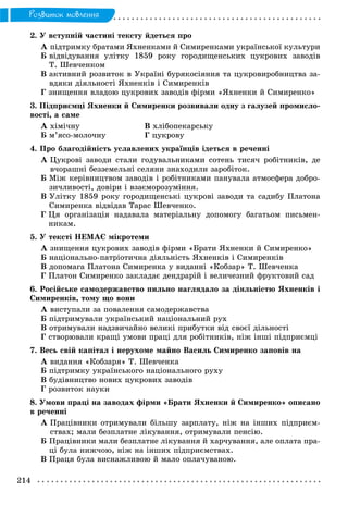 214
Ðîçâèòîê ìîâëåííÿ
2. Ó âñòóïíіé ÷àñòèíі òåêñòó éäåòüñÿ ïðî
À ïіäòðèìêó áðàòàìè ßõíåíêàìè é Ñèìèðåíêàìè óêðàїíñüêîї êóëüòóðè
Á âіäâіäóâàííÿ óëіòêó 1859 ðîêó ãîðîäèùåíñüêèõ öóêðîâèõ çàâîäіâ
Ò. Øåâ÷åíêîì
Â àêòèâíèé ðîçâèòîê â Óêðàїíі áóðÿêîñіÿííÿ òà öóêðîâèðîáíèöòâà çà-
âäÿêè äіÿëüíîñòі ßõíåíêіâ і Ñèìèðåíêіâ
Ã çíèùåííÿ âëàäîþ öóêðîâèõ çàâîäіâ ôіðìè «ßõíåíêè é Ñèìèðåíêî»
3. Ïіäïðèєìöі ßõíåíêè é Ñèìèðåíêè ðîçâèâàëè îäíó ç ãàëóçåé ïðîìèñëî-
âîñòі, à ñàìå
À õіìі÷íó Â õëіáîïåêàðñüêó
Á ì’ÿñî-ìîëî÷íó Ã öóêðîâó
4. Ïðî áëàãîäіéíіñòü óñëàâëåíèõ óêðàїíöіâ іäåòüñÿ â ðå÷åííі
À Öóêðîâі çàâîäè ñòàëè ãîäóâàëüíèêàìè ñîòåíü òèñÿ÷ ðîáіòíèêіâ, äå
â÷îðàøíі áåççåìåëüíі ñåëÿíè çíàõîäèëè çàðîáіòîê.
Á Ìіæ êåðіâíèöòâîì çàâîäіâ і ðîáіòíèêàìè ïàíóâàëà àòìîñôåðà äîáðî-
çè÷ëèâîñòі, äîâіðè і âçàєìîðîçóìіííÿ.
Â Óëіòêó 1859 ðîêó ãîðîäèùåíñüêі öóêðîâі çàâîäè òà ñàäèáó Ïëàòîíà
Ñèìèðåíêà âіäâіäàâ Òàðàñ Øåâ÷åíêî.
Ã Öÿ îðãàíіçàöіÿ íàäàâàëà ìàòåðіàëüíó äîïîìîãó áàãàòüîì ïèñüìåí-
íèêàì.
5. Ó òåêñòі ÍÅÌÀЄ ìіêðîòåìè
À çíèùåííÿ öóêðîâèõ çàâîäіâ ôіðìè «Áðàòè ßõíåíêè é Ñèìèðåíêî»
Á íàöіîíàëüíî-ïàòðіîòè÷íà äіÿëüíіñòü ßõíåíêіâ і Ñèìèðåíêіâ
Â äîïîìàãà Ïëàòîíà Ñèìèðåíêà ó âèäàííі «Êîáçàð» Ò. Øåâ÷åíêà
Ã Ïëàòîí Ñèìèðåíêî çàêëàäàє äåíäðàðіé і âåëè÷åçíèé ôðóêòîâèé ñàä
6. Ðîñіéñüêå ñàìîäåðæàâñòâî ïèëüíî íàãëÿäàëî çà äіÿëüíіñòþ ßõíåíêіâ і
Ñèìèðåíêіâ, òîìó ùî âîíè
À âèñòóïàëè çà ïîâàëåííÿ ñàìîäåðæàâñòâà
Á ïіäòðèìóâàëè óêðàїíñüêèé íàöіîíàëüíèé ðóõ
Â îòðèìóâàëè íàäçâè÷àéíî âåëèêі ïðèáóòêè âіä ñâîєї äіëüíîñòі
Ã ñòâîðþâàëè êðàùі óìîâè ïðàöі äëÿ ðîáіòíèêіâ, íіæ іíøі ïіäïðèєìöі
7. Âåñü ñâіé êàïіòàë і íåðóõîìå ìàéíî Âàñèëü Ñèìèðåíêî çàïîâіâ íà
À âèäàííÿ «Êîáçàðÿ» Ò. Øåâ÷åíêà
Á ïіäòðèìêó óêðàїíñüêîãî íàöіîíàëüíîãî ðóõó
Â áóäіâíèöòâî íîâèõ öóêðîâèõ çàâîäіâ
Ã ðîçâèòîê íàóêè
8. Óìîâè ïðàöі íà çàâîäàõ ôіðìè «Áðàòè ßõíåíêè é Ñèìèðåíêî» îïèñàíî
â ðå÷åííі
À Ïðàöіâíèêè îòðèìóâàëè áіëüøó çàðïëàòó, íіæ íà іíøèõ ïіäïðèєì-
ñòâàõ; ìàëè áåçïëàòíå ëіêóâàííÿ, îòðèìóâàëè ïåíñіþ.
Á Ïðàöіâíèêè ìàëè áåçïëàòíå ëіêóâàííÿ é õàð÷óâàííÿ, àëå îïëàòà ïðà-
öі áóëà íèæ÷îþ, íіæ íà іíøèõ ïіäïðèєìñòâàõ.
Â Ïðàöÿ áóëà âèñíàæëèâîþ é ìàëî îïëà÷óâàíîþ.
 