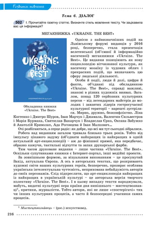 216
Ðîçâèòîê ìîâëåííÿ
Òåìà 6. ÄІÀËÎÃ
І. Прочитайте газетну статтю. Визначте стиль мовлення тексту. Чи зацікавила
вас ця інформація?
ÌÅÃÀÊÍÈÆÊÀ «UKRAINE. THE BEST»
Îäíієþ ç íàéâèçíà÷íіøèõ ïîäіé íà
Ëüâіâñüêîìó ôîðóìі âèäàâöіâ ó 2016
ðîöі, áåçïåðå÷íî, ñòàëà ïðåçåíòàöіÿ
âåëåòåíñüêîї (îá’єìíîї é іíôîðìàöіéíî
íàñè÷åíîї) ìåãàêíèæêè «Ukraine. The
Best». Öå âèäàííÿ ïîçèöіþþòü ÿê íîâó
åíöèêëîïåäіþ âіò÷èçíÿíîї êóëüòóðè, ÿê
íàñè÷åíó ìîçàїêó іç ÷óäîâèõ îáëè÷ і
ïðåêðàñíèõ ïîäіé, ùî âèçíà÷àþòü öþ
ñôåðó ëþäñüêîї äіÿëüíîñòі.
Îñîáè é ïîäії, ëþäè é äîëі, öèôðè é
ôàêòè, îá’єäíàíі ïіä îáêëàäèíêîþ
«Ukraine. The Best», ñïðàâäі âàæëèâі,
çíàêîâі â ðіçíèõ õóäîæíіõ âèÿâàõ. Çàãà-
ëîì, ïîíàä 120 ñåðéîçíèõ êóëüòóðíèõ
ïåðñîí – âіä ëåãåíäàðíèõ ìàéñòðіâ äî ìî-
ëîäèõ і çàâçÿòèõ ëіäåðіâ ãîñòðîñó÷àñíîї
êóëüòóðíîї òåðèòîðії – íàðåøòі çóñòðіëè-
ñÿ. Ìèðíî, äðóæíî, áåçêîíôëіêòíî. Ëіíà
Êîñòåíêî і Äìèòðî Øóðîâ, Іâàí Ìàð÷óê і Äæàìàëà, Âàëåíòèí Ñèëüâåñòðîâ
і Ìàðіÿ Áóðìàêà, Ñâÿòîñëàâ Âàêàð÷óê і Âëàäèñëàâ Єðêî, Îêñàíà Çàáóæêî
é Àíàòîëіé Êðèâîëàï, Àäà Ðîãîâöåâà é Іâàí Ìàëêîâè÷…
Î÷і ðîçáіãàþòüñÿ, à ñåðöå ðàäіє: ÿê äîáðå, ùî âñі ìè òóò ñüîãîäíі çіáðàëèñÿ.
Ðîáîòà íàä âèäàííÿì çàãàëîì òðèâàëà áëèçüêî òðüîõ ðîêіâ. Òîáòî âіä
іìïóëüñó öіêàâîãî çàäóìó (îá’єäíàòè íàéêðàùèõ іç íàéêðàùèõ â îäíіé
àêòóàëüíіé àðò-åíöèêëîïåäії) – àæ äî ôіíіøíîї ïðÿìîї, ÿêà ïåðåäáà÷àє,
îáðàçíî êàæó÷è, òàêòèëüíі âіä÷óòòÿ òà çàïàõ äðóêàðñüêîї ôàðáè.
Òèì ÷àñîì äðóêîâàíå âèäàííÿ – ëèøå ÷àñòèíà «Ukraine. The Best».
Îñêіëüêè ñóïóòíèêàìè êíèæêè є Іíòåðíåò-ïîðòàë, іíøі ìåäіéíі ïðîåêòè.
Çà çîâíіøíüîþ ôîðìîþ, çà âіçóàëüíèì âèêîíàííÿì – öå ïðîñóíóòèé
Çàõіä, àêòóàëüíà Єâðîïà. À îñü â àâòîðñüêèõ òåêñòàõ, ùî ðîçêðèâàþòü
õóäîæíі ñâіòè íàøèõ êóëüòóðíèõ ãåðîїâ, áåçïåðå÷íî, ïðîçèðàє îñîáëèâà
óêðàїíñüêà іíòåëåêòóàëüíà ÷óòòєâіñòü, íåïðèõîâàíà íåáàéäóæіñòü àâòîðіâ
äî ñâîїõ ïåðñîíàæіâ. Ñëіä ïіäêðåñëèòè, ùî àðò-åíöèêëîïåäіÿ íàéêðàùèõ
іç íàéêðàùèõ â óêðàїíñüêіé êóëüòóðі – öå àâòîðñüêà âåðñіÿ òâîð÷îãî
êîëåêòèâó «Ukraine. The Best». І â öüîìó âèïàäêó òåêñòè íàðîäæóâàëè,
ìàáóòü, âèäàòíі êóëüòóðíі ïåðà êðàїíè äíÿ íèíіøíüîãî – ìèñòåöòâîçíàâ-
öі1, êðèòèêè, æóðíàëіñòè. Òîáòî àâòîðè, ÿêі íå ëèøå «ñïîñòåðіãà÷і» òèõ
÷è іíøèõ êóëüòóðíèõ ïðîöåñіâ, à ÷àñòî é áåçïîñåðåäíі ó÷àñíèêè ñàìèõ
ïðîöåñіâ.
1 Ìèñòåöòâîçíàâåöü – (ðîñ.) èñêóññòâîâåä.
502
Îáêëàäèíêà êíèæêè
«Ukraine. The Best»
 
