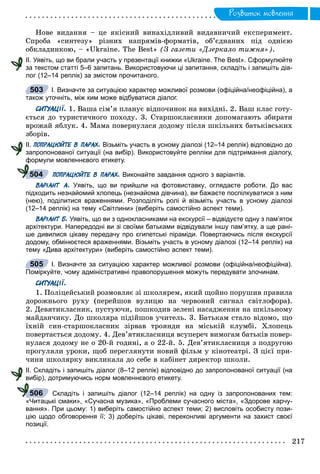 Ðîçâèòîê ìîâëåííÿ
Íîâå âèäàííÿ – öå ÿêіñíèé âèíàõіäëèâèé âèäàâíè÷èé åêñïåðèìåíò.
Ñïðîáà «ñèíòåçó» ðіçíèõ íàïðÿìіâ-ôîðìàòіâ, îá’єäíàíèõ ïіä îäíієþ
îáêëàäèíêîþ, – «Ukraine. The Best» (Ç ãàçåòè «Äçåðêàëî òèæíÿ»).
ІІ. Уявіть, що ви брали участь у презентації книжки «Ukraine. The Best». Сформулюйте
за текстом статті 5–6 запитань. Використовуючи ці запитання, складіть і запишіть діа-
лог (12–14 реплік) за змістом прочитаного.
І. Визначте за ситуацією характер можливої розмови (офіційна/неофіційна), а
також уточніть, між ким може відбуватися діалог.
СИТУАЦІЇ. 1. Âàøà ñіì’ÿ ïëàíóє âіäïî÷èíîê íà âèõіäíі. 2. Âàø êëàñ ãîòó-
єòüñÿ äî òóðèñòè÷íîãî ïîõîäó. 3. Ñòàðøîêëàñíèêè äîïîìàãàþòü çáèðàòè
âðîæàé ÿáëóê. 4. Ìàìà ïîâåðíóëàñÿ äîäîìó ïіñëÿ øêіëüíèõ áàòüêіâñüêèõ
çáîðіâ.
ІІ. ПОПРАЦЮЙТЕ В ПАРАХ. Візьміть участь в усному діалозі (12–14 реплік) відповідно до
запропонованої ситуації (на вибір). Використовуйте репліки для підтримання діалогу,
формули мовленнєвого етикету.
ПОПРАЦЮЙТЕ В ПАРАХ. Виконайте завдання одного з варіантів.
ВАРІАНТ А. Уявіть, що ви прийшли на фотовиставку, оглядаєте роботи. До вас
підходить незнайомий хлопець (незнайома дівчина), ви бажаєте поспілкуватися з ним
(нею), поділитися враженнями. Розподіліть ролі й візьміть участь в усному діалозі
(12–14 реплік) на тему «Світлини» (виберіть самостійно аспект теми).
ВАРІАНТ Б. Уявіть, що ви з однокласниками на екскурсії – відвідуєте одну з пам’яток
архітектури. Напередодні ви зі своїми батьками відвідували іншу пам’ятку, а ще рані-
ше дивилися цікаву передачу про єгипетські піраміди. Повертаючись після екскурсії
додому, обмінюєтеся враженнями. Візьміть участь в усному діалозі (12–14 реплік) на
тему «Дива архітектури» (виберіть самостійно аспект теми).
І. Визначте за ситуацією характер можливої розмови (офіційна/неофіційна).
Поміркуйте, чому адміністративні правопорушення можуть передувати злочинам.
СИТУАЦІЇ.
1. Ïîëіöåéñüêèé ðîçìîâëÿє çі øêîëÿðåì, ÿêèé ùîéíî ïîðóøèâ ïðàâèëà
äîðîæíüîãî ðóõó (ïåðåéøîâ âóëèöþ íà ÷åðâîíèé ñèãíàë ñâіòëîôîðà).
2. Äåâÿòèêëàñíèê, ïóñòóþ÷è, ïîøêîäèâ çåëåíі íàñàäæåííÿ íà øêіëüíîìó
ìàéäàí÷èêó. Äî øêîëÿðà ïіäіéøîâ ó÷èòåëü. 3. Áàòüêàì ñòàëî âіäîìî, ùî
їõíіé ñèí-ñòàðøîêëàñíèê çіðâàâ òðîÿíäè íà ìіñüêіé êëóìáі. Õëîïåöü
ïîâåðòàєòüñÿ äîäîìó. 4. Äåâ’ÿòèêëàñíèöÿ âñóïåðå÷ âèìîãàì áàòüêіâ ïîâåð-
íóëàñÿ äîäîìó íå î 20-é ãîäèíі, à î 22-é. 5. Äåâ’ÿòèêëàñíèöÿ ç ïîäðóãîþ
ïðîãóëÿëè óðîêè, ùîá ïåðåãëÿíóòè íîâèé ôіëüì ó êіíîòåàòðі. Ç öієї ïðè-
÷èíè øêîëÿðêó âèêëèêàëà äî ñåáå â êàáіíåò äèðåêòîð øêîëè.
ІІ. Складіть і запишіть діалог (8–12 реплік) відповідно до запропонованої ситуації (на
вибір), дотримуючись норм мовленнєвого етикету.
Складіть і запишіть діалог (12–14 реплік) на одну із запропонованих тем:
«Читацькі смаки», «Сучасна музика», «Проблеми сучасного міста», «Здорове харчу-
вання». При цьому: 1) виберіть самостійно аспект теми; 2) висловіть особисту пози-
цію щодо обговорення її; 3) доберіть цікаві, переконливі аргументи на захист своєї
позиції.
503
ф
504
505
506
 