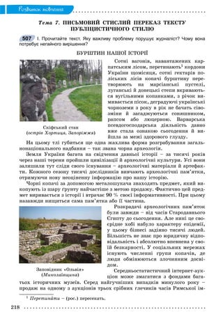 218
Ðîçâèòîê ìîâëåííÿ
Òåìà 7. ÏÈÑÜÌÎÂÈÉ ÑÒÈÑËÈÉ ÏÅÐÅÊÀÇ ÒÅÊÑÒÓ
ÏÓÁËІÖÈÑÒÈ×ÍÎÃÎ ÑÒÈËÞ
І. Прочитайте текст. Яку важливу проблему порушує журналіст? Чому вона
потребує негайного вирішення?
ÁÓÐØÒÈÍ ÍÀØÎЇ ІÑÒÎÐІЇ
Ñîòíі âàãîíіâ, íàâàíòàæåíèõ êàð-
ïàòñüêèì ëіñîì, ïåðåòèíàþòü1 êîðäîíè
Óêðàїíè ùîìіñÿöÿ, ñîòíі ãåêòàðіâ ïî-
ëіñüêèõ ëіñіâ êîïà÷і áóðøòèíó ïåðå-
òâîðþþòü íà ìàðñіàíñüêі ïóñòåëі,
ëóãàíñüêі é äîíåöüêі ñòåïè âêðèâàþòü-
ñÿ âóãіëüíèìè êîïàíêàìè, ç ðі÷îê âè-
ìèâàєòüñÿ ïіñîê, äåãðàäóþ÷і óêðàїíñüêі
÷îðíîçåìè ç ðîêó â ðіê íå áà÷àòü ñіâî-
çìіíè é çàñàäæóþòüñÿ ñîíÿøíèêîì,
ðàïñîì àáî ëþöåðíîþ. Âàðâàðñüêà
ïñåâäîãîñïîäàðñüêà äіÿëüíіñòü äàâíî
âæå ñòàëà îçíàêîþ ñüîãîäåííÿ é âè-
éøëà çà ìåæі çäîðîâîãî ãëóçäó.
Íà öüîìó òëі ãóáèòüñÿ ùå îäíà æàõëèâà ôîðìà ðîçãðàáóâàííÿ çàãàëü-
íîíàöіîíàëüíîãî íàäáàííÿ – òàê çâàíà ÷îðíà àðõåîëîãіÿ.
Çåìëÿ Óêðàїíè áàãàòà íà ñâіä÷åííÿ äàâíüîї іñòîðії – çà òèñÿ÷і ðîêіâ
÷åðåç íàøі òåðåíè ïðîéøëè öèâіëіçàöії é àðõåîëîãі÷íі êóëüòóðè. Óñі âîíè
çàëèøèëè òóò ñëіäè ñâîãî іñíóâàííÿ – àðõåîëîãі÷íі ìàòåðіàëè é àðòåôàê-
òè. Êîæíîãî ñåçîíó òèñÿ÷і äîñëіäíèêіâ âèâ÷àþòü àðõåîëîãі÷íі ïàì’ÿòêè,
îòðèìóþ÷è íîâó íåîöіíåííó іíôîðìàöіþ ïðî íàøó іñòîðіþ.
×îðíі êîïà÷і çà äîïîìîãîþ ìåòàëîøóêà÷à çíàõîäÿòü ïðåäìåò, ÿêèé âè-
êîïóþòü іç øàðó ґðóíòó íàé÷àñòіøå ç ìåòîþ ïðîäàæó. Ôàêòè÷íî öåé ïðåä-
ìåò âèðèâàєòüñÿ ç іñòîðії і âòðà÷àє 90 % ñâîєї іíôîðìàòèâíîñòі. Ïðè öüîìó
íàçàâæäè íèùèòüñÿ ñàìà ïàì’ÿòêà àáî її ÷àñòèíà.
Ðîçêðàäà÷і àðõåîëîãі÷íèõ ïàì’ÿòîê
áóëè çàâæäè – âіä ÷àñіâ Ñòàðîäàâíüîãî
Єãèïòó äî ñüîãîäåííÿ. Àëå íèíі öå ñâî-
єðіäíå õîáі íàáóëî õàðàêòåðó åïіäåìії,
ó öüîìó áіçíåñі çàäіÿíî òèñÿ÷і ëþäåé.
Áіëüøіñòü íå çíàє ïðî þðèäè÷íó âіäïî-
âіäàëüíіñòü і àáñîëþòíî âïåâíåíà ó ñâî-
їé áåçêàðíîñòі. Ó ñîöіàëüíèõ ìåðåæàõ
іñíóþòü ÷èñëåííі ãðóïè êîïà÷іâ, äå
ëþäè îáìіíþþòüñÿ çëî÷èííèì äîñâі-
äîì.
Ñåðåäíüîñòàòèñòè÷íèé іíòåðíåò-àóê-
öіîí ìîæå çìàãàòèñÿ ç ôîíäàìè áàãà-
òüîõ іñòîðè÷íèõ ìóçåїâ. Ñåðåä íàéãó÷íіøèõ âèïàäêіâ ìèíóëîãî ðîêó –
ïðîäàæ íà îäíîìó ç àóêöіîíіâ òðüîõ ñðіáíèõ ãëå÷èêіâ ÷àñіâ Ðèìñüêîї іì-
1 Ïåðåòèíàòè – (ðîñ.) ïåðåñåêàòü.
507
Ñêіôñüêèé ñòàí
(îñòðіâ Õîðòèöÿ, Çàïîðіææÿ)
Çàïîâіäíèê «Îëüâіÿ»
(Ìèêîëàїâùèíà)
 