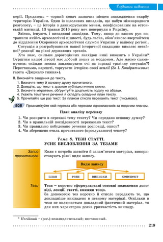 Ðîçâèòîê ìîâëåííÿ
ïåðії. Ïðîäàâåöü – ÷îðíèé êîïà÷ çàçíà÷èâ ìіñöåì çíàõîäæåííÿ ñêàðáó
òåðèòîðіþ Óêðàїíè. Îäèí іç ùàñëèâèõ âèïàäêіâ, ùî íàáóâ ìіæíàðîäíîãî
ðîçãîëîñó, – öå іñòîðіÿ ç äàâíüîðóñüêèì ìå÷åì, êîíôіñêîâàíèì íà åñòîí-
ñüêіé ìèòíèöі. 13 òðàâíÿ 2016 ðîêó ìå÷ ïîâåðíóëè â Óêðàїíó.
Çâіñíî, іñíóþòü і âèïàäêîâі çíàõіäêè. Òîìó, ÿêùî äî âàøèõ ðóê ïî-
òðàïèëè ÿêіéñü àðõåîëîãі÷íі öіííîñòі, áóäü ëàñêà, îáîâ’ÿçêîâî çâåðòàéòåñÿ
äî âіääіëåííÿ Îõîðîííîї àðõåîëîãі÷íîї ñëóæáè Óêðàїíè ó âàøîìó ðåãіîíі.
Ñèòóàöіÿ ç ðîçãðàáóâàííÿì íàøîї іñòîðè÷íîї ñïàäùèíè âèìàãàє íåãàé-
íîї1 ðåàêöії íà ðіâíі äåðæàâíèõ îðãàíіâ.
Õòî çíàє, ñêіëüêè äîðîãîöіííèõ çíàõіäîê íèíі âèâîçÿòü ç Óêðàїíè?
Áóðøòèí íàøîї іñòîðії ìàє äîáðèé ïîïèò çà êîðäîíîì. Àëå ìàєìî ñõàìå-
íóòèñÿ: ñêіëüêè ìîæíà çàïëþùóâàòè î÷і íà ñïðàâäі òðàãі÷íó ñèòóàöіþ?!
Ïåðåñòàíüìî, íàðåøòі, òîðãóâàòè іñòîðієþ ñâîєї çåìëі! (Çà І. Êîíäðàòüєâèì;
ãàçåòà «Äçåðêàëî òèæíÿ»).
ІІ. Виконайте завдання до тексту.
1. Визначте тему й основну думку прочитаного.
2. Доведіть, що текст є зразком публіцистичного стилю.
3. Визначте мікротеми, обґрунтуйте доцільність поділу на абзаци.
4. Укажіть тематичні речення й складіть складний план тексту.
5. Прочитайте ще раз текст. За планом стисло перекажіть текст (письмово).
Проаналізуйте свій переказ або перекази однокласників за поданим планом.
Ïëàí àíàëіçó ïåðåêàçó
1. ×è ðîçêðèòî â ïåðåêàçі òåìó òåêñòó? ×è ïåðåäàíî îñíîâíó äóìêó?
2. ×è â ïðàâèëüíіé ïîñëіäîâíîñòі ïåðåêàçàíî òåêñò?
3. ×è ïðàâèëüíî ïîáóäîâàíî ðå÷åííÿ ðîçïîâіäі, îïèñó?
4. ×è çáåðåæåíî ñòèëü ïðî÷èòàíîãî (ïðîñëóõàíîãî) òåêñòó?
Òåìà 8. ÒÅÇÈ ÑÒÀÒÒІ.
ÓÑÍÅ ÂÈÑËÎÂËÅÍÍß ÇÀ ÒÅÇÀÌÈ
Запис
прочитаного
Êîëè є ïîòðåáà çàñâîїòè é çàïàì’ÿòàòè ìàòåðіàë, âèêîðè-
ñòîâóþòü ðіçíі âèäè çàïèñó.
ïëàí òåçè âèïèñêè êîíñïåêò
Âèäè çàïèñó
Тези Òåçè – êîðîòêî ñôîðìóëüîâàíі îñíîâíі ïîëîæåííÿ äîïî-
âіäі, ëåêöії, ñòàòòі, êíèæêè òîùî.
Çà äîïîìîãîþ òåç êîðîòêî é ñòèñëî ïåðåäàþòü òå, ùî
äîêëàäíіøå âèêëàäåíî â ïåâíîìó ìàòåðіàëі. Îñêіëüêè â
òåçè íå âêëþ÷àєòüñÿ äîêëàäíèé ôàêòè÷íèé ìàòåðіàë, òî
äëÿ íèõ õàðàêòåðíà äåÿêà óðèâ÷àñòіñòü âèêëàäó.
1 Íåãàéíèé – (ðîñ.) íåçàìåäëèòåëüíûé; íåîòëîæíûé.
508
 