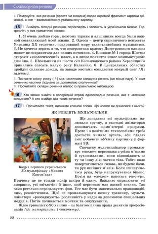 22
Ñêëàäíîñóðÿäíå ðå÷åííÿ
ІІ. Поміркуйте, яке речення (просте чи складне) подає окремий фрагмент картини дій-
сності, а яке – взаємозв’язану узагальнену картину.
І. Знайдіть складні речення, перекладіть і запишіть їх українською мовою. Під-
кресліть у них граматичні основи.
1. ß î÷åíü ëþáëþ ãîðû, ïîýòîìó òóðèçì è àëüïèíèçì âñåãäà áûëè âàæ-
íîé ñîñòàâëÿþùåé ìîåé æèçíè. 2. Îäåññà – öåíòð ñêðèïè÷íîãî èñêóññòâà
Óêðàèíû ÕÕ ñòîëåòèÿ, ïîäàðèâøèé ìèðó òàëàíòëèâåéøèõ ìóçûêàíòîâ.
3. Íå õî÷åòñÿ âåðèòü â òî, ÷òî íåâåðîÿòíàÿ êðàñîòà Äíåñòðîâñêîãî êàíüîíà
ìîæåò íå ñîõðàíèòüñÿ äëÿ íàøèõ ïîòîìêîâ. 4. Â øêîëå № 1 ãîðîäà Øîñòêà
îòêðîþò «ýêîëîãè÷åñêèé» êëàññ, à â ëèöåå ïîÿâèòñÿ êëàññ êîìïüþòåðíîãî
äèçàéíà. 5. Øêîëüíèêè èç øåñòè ñёë Êàëàí÷àêñêîãî ðàéîíà Õåðñîíùèíû
ïðèíÿëèñü ñïàñàòü ìàëóþ ðåêó Êàëàí÷àê. 6. Â öåíòðàëüíûõ îáëàñòÿõ
ïðîéäóò ñèëüíûå äîæäè, íà çàïàäå ìåñòàìè îæèäàåòñÿ ìîêðûé ñíåã (Èç
ãàçåòû).
ІІ. Поставте скісну риску ( / ) між частинами складних речень (це місця пауз). У яких
реченнях частини з’єднано за допомогою сполучника?
ІІІ. Прочитайте складні речення вголос із правильною інтонацією.
Хто зможе знайти в попередній вправі односкладне речення, яке є частиною
складного? А хто знайде два таких речення?
І. Прочитайте текст, визначте ключові слова. Що нового ви дізналися з нього?
ßÊ ÐÎÁËßÒÜ ÌÓËÜÒÔІËÜÌÈ
Ùå äîíåäàâíà âñі ìóëüòôіëüìè ìà-
ëþâàëè âðó÷íó, à ñüîãîäíі àíіìàòîðàì
äîïîìàãàþòü êîìï’þòåðíі ïðîãðàìè.
Ïðîòå і ç íîâіòíіìè òåõíîëîãіÿìè òðåáà
äîêëàñòè ÷èìàëî çóñèëü, àáè ãëÿäà÷
çìіã ïîáà÷èòè îá’єìíó êàðòèíêó ó ôîð-
ìàòі 3D.
Ñïî÷àòêó ìóëüòèïëіêàòîð ïðîìàëüî-
âóє «ñêåëåò» ïåðñîíàæà ç óñіìà ì’ÿçàìè
é ñóõîæèëëÿìè, âîíè âіäïîâіäàþòü çà
òó ÷è іíøó äіþ ÷àñòèí òіëà. Òîáòî êîëè
ïîâåðòàòèìåòüñÿ ãîëîâà, ìè áóäåìî áà÷è-
òè ðóõ øèéíèõ ì’ÿçіâ. Êîëè çãèíàòèìå-
òüñÿ ðóêà, áóäå íàïðóæóâàòèñÿ áіöåïñ.
Ïîòіì íà «ñêåëåò» íàíîñÿòü òåêñòóðó.
Ïðè÷îìó öå íå òіëüêè êîëіð øêіðè é îäÿãó. Âàæëèâî îïðàöþâàòè âñі
çìîðøêè, óñі ñâіòëîòіíі é іíøå, ùîá ïåðñîíàæ ìàâ æèâèé âèãëÿä. Òàê
ñàìî ðåòåëüíî îïðàöüîâóþòü ôîí. Óñå ìàє áóòè ìàêñèìàëüíî ïðàâäîïîäіá-
íèì, ðåàëіñòè÷íèì. Ùîá íå ïðîìàëüîâóâàòè êîæíó òðàâèíêó, ìóëüòè-
ïëіêàòîðè «ðîçñàäæóþòü» ðîñëèííіñòü ó êàäðі çà äîïîìîãîþ ñïåöіàëüíèõ
ìîäóëіâ. Ïîòіì ïî÷èíàєòüñÿ ìîíòàæ òà îçâó÷óâàííÿ.
Âіäåî òðèâàëіñòþ 90 õâèëèí – öå áàãàòîìіñÿ÷íà ïðàöÿ äåñÿòêіâ ïðîôåñіî-
íàëіâ (Çà ìàòåðіàëàìè Іíòåðíåòó).
15
16
17
Êàäð ç ïåðøîãî óêðàїíñüêîãî
3D-ìóëüòôіëüìó «Ìèêèòà
Êîæóì’ÿêà»
 